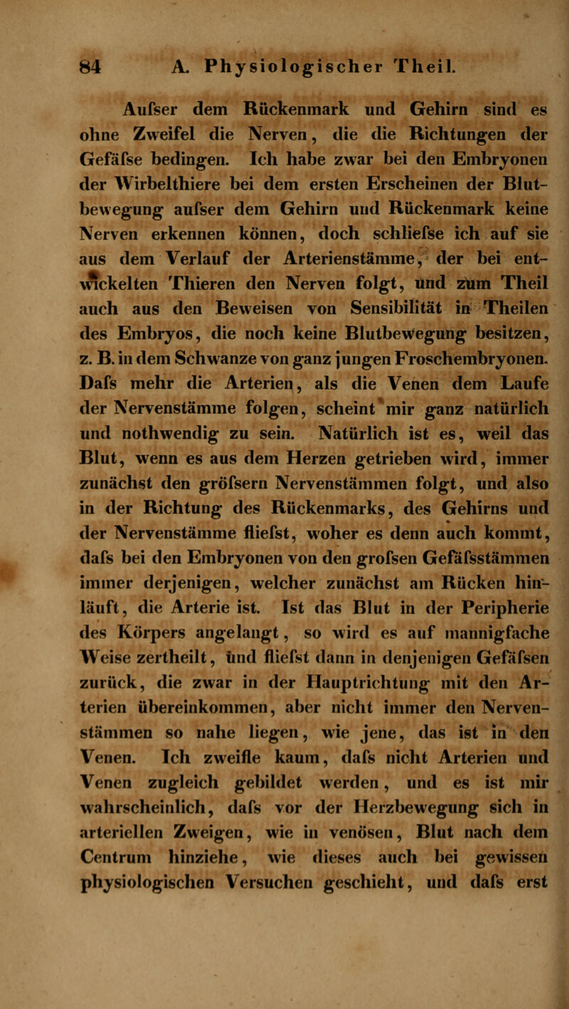 Aufser dem Rückenmark und Gehirn sind* es ohne Zweifel die Nerven, die die Richtungen der Gefäfse bedingen. Ich habe zwar bei den Embryonen der Wirbelthiere bei dem ersten Erscheinen der Blut- bewegung aufser dem Gehirn und Rückenmark keine Nerven erkennen können, doch schliefse ich auf sie aus dem Verlauf der Arterienstämme, der bei ent- wickelten Thieren den Nerven folgt, und zum Theil auch aus den Beweisen von Sensibilität in Theilen des Embryos, die noch keine BlutbeWegung besitzen, z. B. in dem Schwänze von ganz jungen Froschembryonen, Dafs mehr die Arterien, als die Venen dem Laufe der Nervenstämme folgen, scheint*mir ganz natürlich und nothwendig zu sein. Natürlich ist es, weil das Blut, wenn es aus dem Herzen getrieben wird, immer zunächst den gröfsern Nervenstämmen folgt, und also in der Richtung des Rückenmarks, des Gehirns und der Nervenstämme fliefst, w^oher es denn auch kommt, dafs bei den Embryonen von den grofsen Gefafsstämmen immer derjenigen, welcher zunächst am Rücken hin- läuft, die Arterie ist. Ist das Blut in der Peripherie des Körpers angelangt, so wird es auf mannigfache Weise zertheilt, und fliefst dann in denjenigen Gefäfsen zurück, die zwar in der Hauptrichtung mit den Ar- terien übereinkommen, aber nicht immer den Nerven- stämmen so nahe liegen, wie jene, das ist in den Venen. Ich zweifle kaum, dafs nicht Arterien und Venen zugleich gebildet werden, und es ist mir w^ahrscheinlich, dafs vor der Herzbewegung sich in arteriellen Zweigen, wie in venösen, Blut nach dem Centrum hinziehe, wie dieses auch bei gewissen physiologischen Versuchen geschieht, und dafs erst