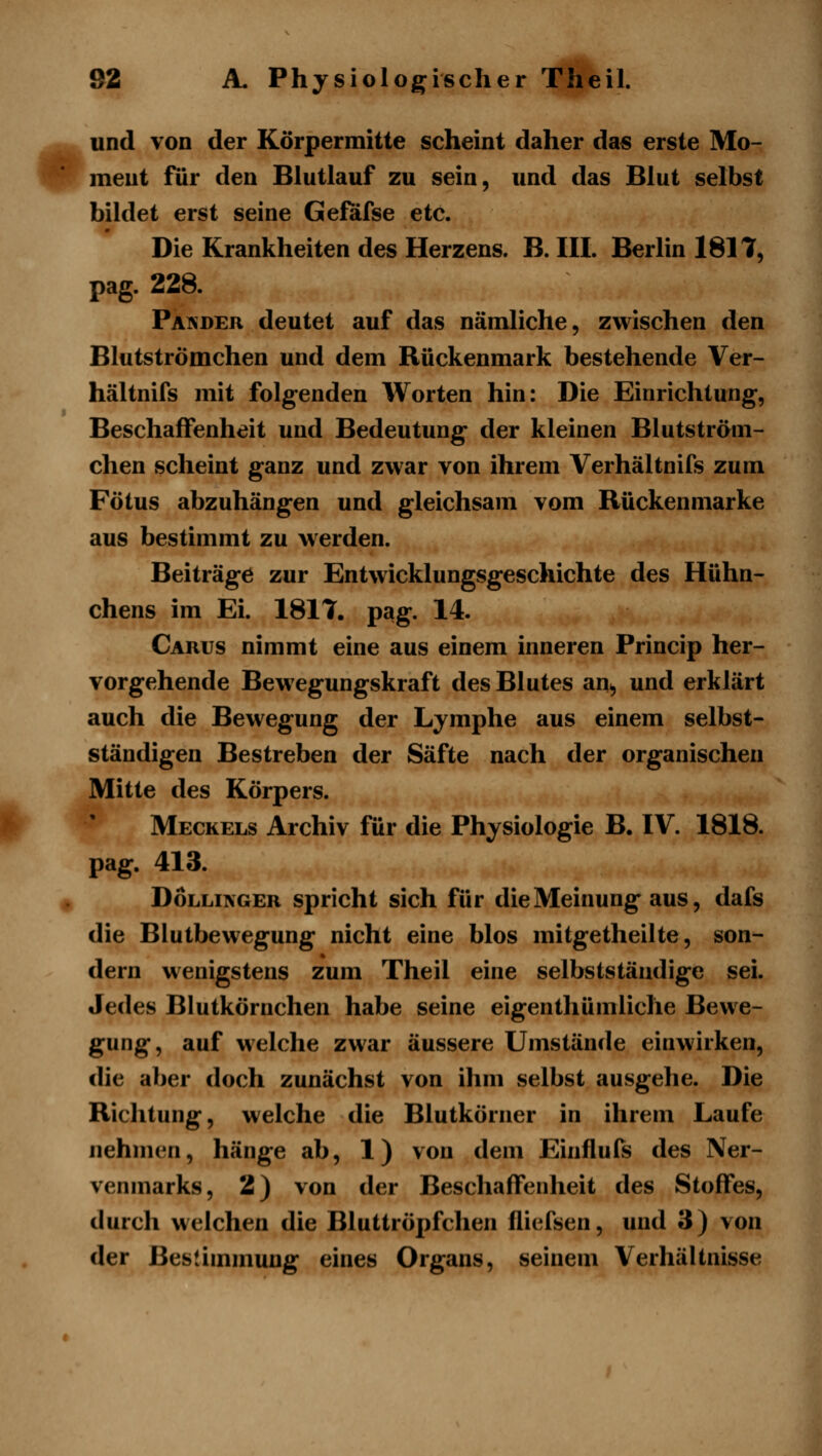 und von der Körpermitte scheint daher da« erste Mo- ment für den Blutlauf zu sein, und das Blut selbst bildet erst seine Geföfse etc. Die Krankheiten des Herzens. B. III. Berlin 1811, pag. 228. Paeder deutet auf das nämliche, zwischen den Blutströmehen und dem Rückenmark bestehende Ver- hältnifs mit folgenden Worten hin: Die Einrichtung, Beschaffenheit und Bedeutung der kleinen Blutström- chen scheint ganz und zwar von ihrem Verhältnifs zum Fötus abzuhängen und gleichsam vom Rückenmarke aus bestimmt zu werden. Beiträge zur Entwicklungsgeschichte des Hühn- chens im Ei. 1817. pag. 14. Carus nimmt eine aus einem inneren Princip her- vorgehende Bewegungskraft des Blutes an, und erklärt auch die Bewegung der Lymphe aus einem selbst- ständigen Bestreben der Säfte nach der organischen Mitte des Körpers. Meckels Archiv für die Physiologie B. IV. 1818. pag. 413. DoLLiNGER spricht sich für die Meinung aus, dafs die Blutbewegung nicht eine blos mitgetheilte, son- dern wenigstens zum Theil eine selbstständige sei. Jedes Blutkörnchen habe seine eigenthümliche Bewe- gung, auf welche zwar äussere Umstände einwirken, die aber doch zunächst von ihm selbst ausgehe. Die Richtung, welche die Blutkörner in ihrem Laufe nehmen, hänge ab, 1) von dem Einflufs des Ner- venmarks, 2) von der Beschaffenheit des Stoffes, durch welchen die Bluttröpfchen fliefsen, und 3) von der ßeslimmung eines Organs, seinem Verhältnisse