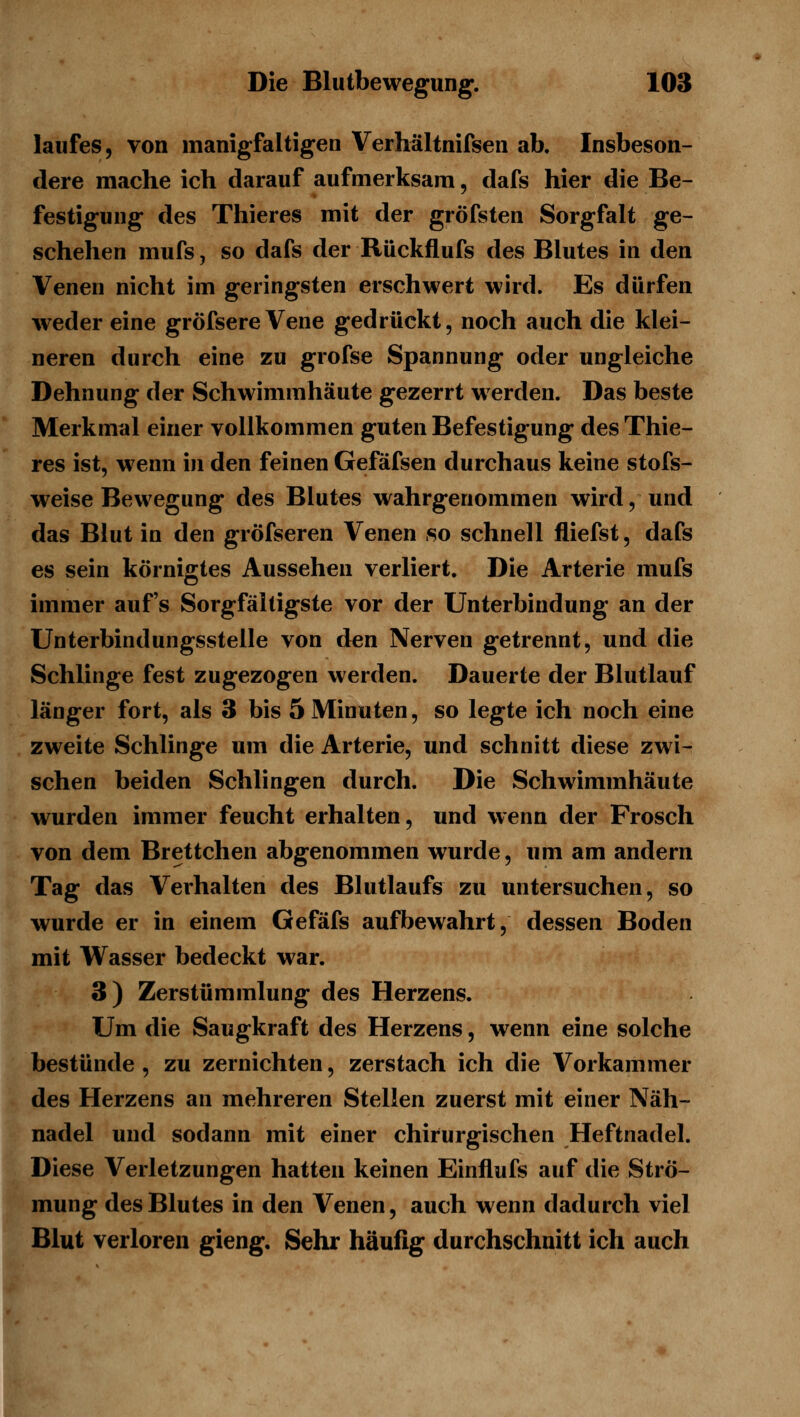 laufes, von manigfaltigen Verhältnifsen ab. Insbeson- dere mache ich darauf aufmerksam, dafs hier die Be- festigung des Thieres mit der gröfsten Sorgfalt ge- schehen mufs 5 so dafs der Rückflufs des Blutes in den Venen nicht im geringsten erschwert wird. Es dürfen weder eine gröfsere Vene gedrückt, noch auch die klei- neren durch eine zu grofse Spannung oder ungleiche Dehnung der Schwimmhäute gezerrt werden. Das beste Merkmal einer vollkommen guten Befestigung des Thie- res ist, w^enn in den feinen Gefäfsen durchaus keine stofs- weise Bewegung des Blutes wahrgenommen wird, und das Blut in den gröfseren Venen so schnell fliefst, dafs es sein körnigtes Aussehen verliert. Die Arterie mufs immer aufs Sorgfältigste vor der Unterbindung an der Unterbindungsstelle von den Nerven getrennt, und die Schlinge fest zugezogen werden. Dauerte der Blutlauf länger fort, als 3 bis 5 Minuten, so legte ich noch eine zweite Schlinge um die Arterie, und schnitt diese zwi- schen beiden Schlingen durch. Die Schwimmhäute wurden immer feucht erhalten, und wenn der Frosch von dem Brettchen abgenommen wurde, um am andern Tag das Verhalten des Blutlaufs zu untersuchen, so wurde er in einem Gefäfs aufbewahrt, dessen Boden mit Wasser bedeckt war. 3) Zerstümmlung des Herzens. Um die Saugkraft des Herzens, wenn eine solche bestünde , zu zernichten, zerstach ich die Vorkammer des Herzens an mehreren Stellen zuerst mit einer Näh- nadel und sodann mit einer chirurgischen Heftnadel. Diese Verletzungen hatten keinen Einflufs auf die Strö- mung des Blutes in den Venen, auch wenn dadurch viel Blut verloren gieng. Sehr häufig durchschnitt ich auch