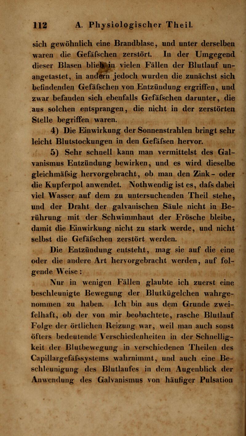 sich gewöhnlich eine Brandblase, und unter derselben waren die Gefäfschen zerstört. In der Umgegend dieser Blasen blie^iu vielen Fällen der Blutlauf un- angetastet, in andern jedoch wurden die zunächst sich befindenden Gefäfschen von Entzündung ergriffen, und zwar befanden sich ebenfalls Gefäfschen darunter, die aus solchen entsprangen, die nicht in der zerstörten Stelle begriffen waren. 4) Die Einwirkung der Sonnenstrahlen bringt sehr leicht Blutstockungen in den Gefiifsen hervor. 5) Sehr schnell kann man vermittelst des Gal- vanismus Entzündung bewirken, und es wird dieselbe gleichmäfsig hervorgebracht, ob man den Zink- oder die Kupferpol anw^endet. Nothwendig ist es, dafs dabei viel Wasser auf dem zu untersuchenden Theil stehe, und der Draht der galvanischen Säule nicht in Be- rührung mit der Schwimmhaut der Frösche bleibe, damit die Einwirkung nicht zu stark werde, und nicht selbst die Gefäfschen zerstört werden. Die Entzündung entsteht, mag sie auf die eine oder die andere Art hervorgebracht werden, auf fol- gende Weise: Nur in wenigen Fällen glaubte ich zuerst eine beschleunigte Bewegung der Blutkügelchen wahrge- nommen zu haben. Ich bin aus dem Grunde zwei- felhaft, ob der von mir beobachtete, rasche Blutlauf Folge der örtlichen Reizung war, weil man auch sonst öfters bedeutende Verschiedenheiten in der Schnellig- keit der Blutbewegung in verschiedenen Theilen des Capillargefäfssystems wahrnimmt, und auch eine Be- schleunigung des Blutlaufes in dem Augenblick der Anwendung des Galvanismus von häufiger Pulsation