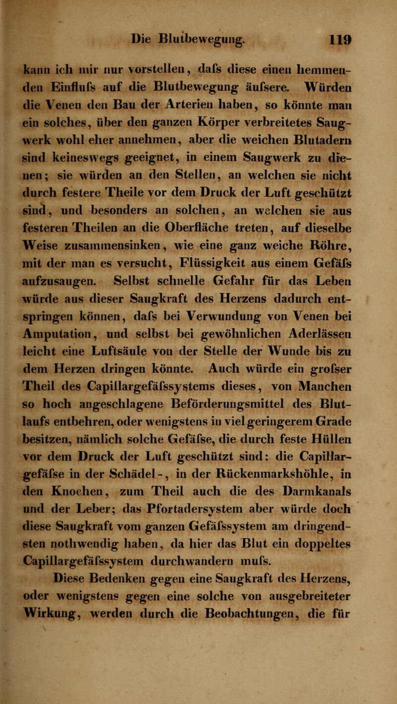 kann ich mir nur vorstellen, dafs diese einen hemmen- den Einflufs auf die Blutbewegung äufsere. Würden die Venen den Bau der Arterien haben, so könnte man ein solches, über den ganzen Körper verbreitetes Saug- werk wohl eher annehmen, aber die weichen Blutadern sind keineswegs geeignet, in einem Saugwerk zu die- nen; sie würden an den Stellen, an w^elchen sie nicht durch festere Theile vor dem Druck der Luft geschützt sind, und besonders an solchen, an welchen sie aus festeren Theilen an die Oberfläche treten, auf dieselbe Weise zusammensinken, wie eine ganz weiche Röhre, mit der man es versucht, Flüssigkeit aus einem Gefäfs aufzusaugen. Selbst schnelle Gefahr für das Leben würde aus dieser Saugkraft des Herzens dadurch ent- springen können, dafs bei Verwundung von Venen bei Amputation, und selbst bei gewöhnlichen Aderlässen leicht eine Luftsäule von der Stelle der Wunde bis zu dem Herzen dringen könnte. Auch würde ein grofser Theil des Capillargefäfssyi^tems dieses, von Manchen so hoch angeschlagene Beförderungsmittel des Blut- laufs entbehren, oder wenigstens in viel geringerem Grade besitzen, nämlich solche Gefäfse, die durch feste Hüllen vor dem Druck der Luft geschützt sind: die Capillar- gefäfse in der Schädel-, in der Rückenmarkshöhle, in den Knochen, zum Theil auch die des Darmkanals und der Leber; das Pfortadersvstem aber würde doch diese Saugkraft vom ganzen Gefäfssystem am dringend- sten nothwendig haben, da hier das Blut ein doppeltes Capillargefäfssystem durchwandern mufs. Diese Bedenken gegen eine Saugkraft des Herzens, oder wenigstens gegen eine solche von ausgebreiteter Wirkung, werden durch die Beobachtungen, die für