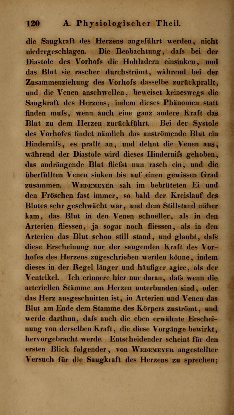 die Saugkraft des Herzens angeführt werden, nicht niedergeschlagen. Die Beobachtung, dafs bei der Diastole des Vorhofs die Hohladern einsinken, und das Blut sie rascher durchströmt, während bei der Zusamnienziehung des Vorhofs dasselbe zurückprallt, und die Venen anschwellen, beweiset keineswegs die Saugkraft des Herzens, indem dieses Phänomen statt finden mufs, wenn auch eine ganz andere Kraft das Blut zu dem Herzen zurückführt. Bei der Systole des Vorhofes findet nämlich das anströmende Blut ein Hindernifs, es prallt an, und dehnt die Venen aus, Avährend der Diastole wird dieses Hindernifs gehoben, das andrängende Blut fliefst nun rasch ein, und die überfüllten Venen sinken bis auf einen gewissen Grad zusammen. Wedemeyer sah im bebrüteten Ei und den Fröschen fast immer, so bald der Kreislauf des Blutes sehr geschwächt war, und dem Stillstand näher kam, das Blut in den Venen schneller, als in den Arterien fliessen, ja sogar noch fliessen, als in den Arterien das Blut schon still stand, und glaubt, dafs diese Erscheinung nur der saugenden Kraft des Vor- hofes des Herzens zugeschrieben werden könne, indem dieses in der Regel länger und häufiger agire, als der Ventrikel. Ich erinnere hier nur daran, dafs wenn die arteriellen Stämme am Herzen unterbunden sind, oder das Herz ausgeschnitten ist, in Arterien und Venen das Blut am Ende dem Stamme des Körpers zuströmt, und werde darthun, dafs auch die eben erwähnte Erschei- nung von derselben Kraft, die diese Vorgänge bewirkt, hervorgebracht werde. Entscheidender scheint für den ersten Blick folgender, von Wedemeyer angestellter Versuch für die Saugkraft des Herzens zu sprechen;