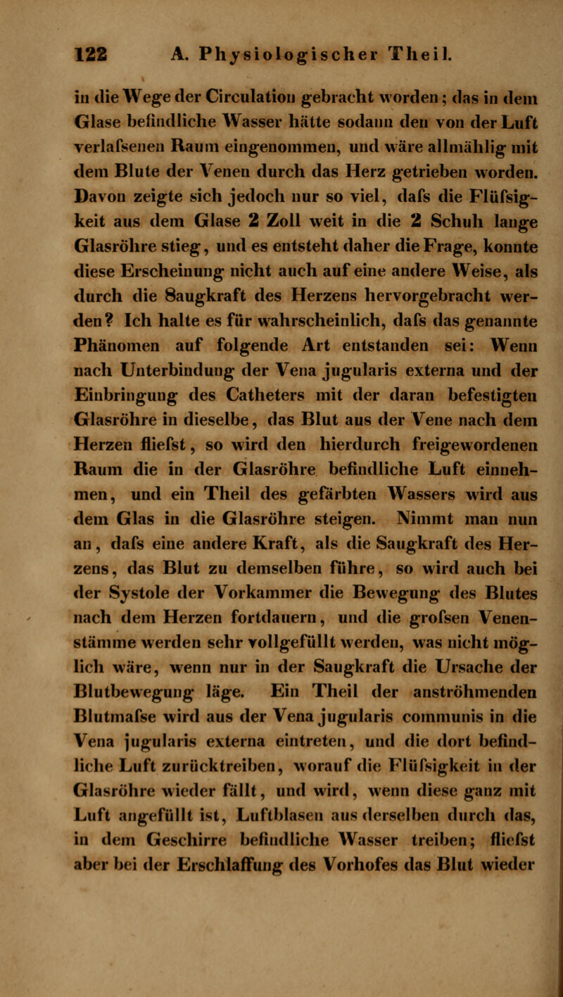 in die Wege der Circulatiou gebracht worden; das in dem Glase befindliche Wasser hätte sodann den von der Luft verlafsenen Raum eingenommen, und wäre allmählig mit dem Blute der Venen durch das Herz getrieben worden. Davon zeigte sich jedoch nur so viel, dafs die Flüfsig- keit aus dem Glase 2 Zoll weit in die 2 Schuh lange Glasröhre stieg, und es entsteht daher die Frage, konnte diese Erscheinung nicht auch auf eine andere Weise, als durch die Saugkraft des Herzens hervorgebracht w^er- den? Ich halte es für wahrscheinlich, dafs das genannte Phänomen auf folgende Art entstanden sei: Wenn nach Unterbindung der Vena jugularis externa und der Einbringung des Catheters mit der daran befestigten Glasröhre in dieselbe, das Blut aus der Vene nach dem Herzen fliefst, so wird den hierdurch freigewordenen Raum die in der Glasröhre befindliche Luft einneh- men, und ein Theil des geförbten Wassers wird aus dem Glas in die Glasröhre steigen. Nimmt man nun an, dafs eine andere Kraft, als die Saugkraft des Her- zens, das Blut zu demselben führe, so wird auch bei der Systole der Vorkammer die Bewegung des Blutes nach dem Herzen fortdauern, und die grofsen Venen- stämme werden sehr vollgefüllt w erden, was nicht mög- lich wäre, wenn nur in der Saugkraft die Ursache der Blutbewegung läge. Ein Theil der anströhmenden Biutmafse wird aus der Vena jugularis communis in die Vena jugularis externa eintreten, und die dort befind- liche Luft zurücktreiben, worauf die Flüfsigkeit in der Glasröhre wieder fällt, und wird, wenn diese ganz mit Luft angefüllt ist, Luftblasen aus derselben durch das, in dem Geschirre befindliche Wasser treiben; fliefst aber bei der Erschlaffung des Vorhofes das Blut wieder