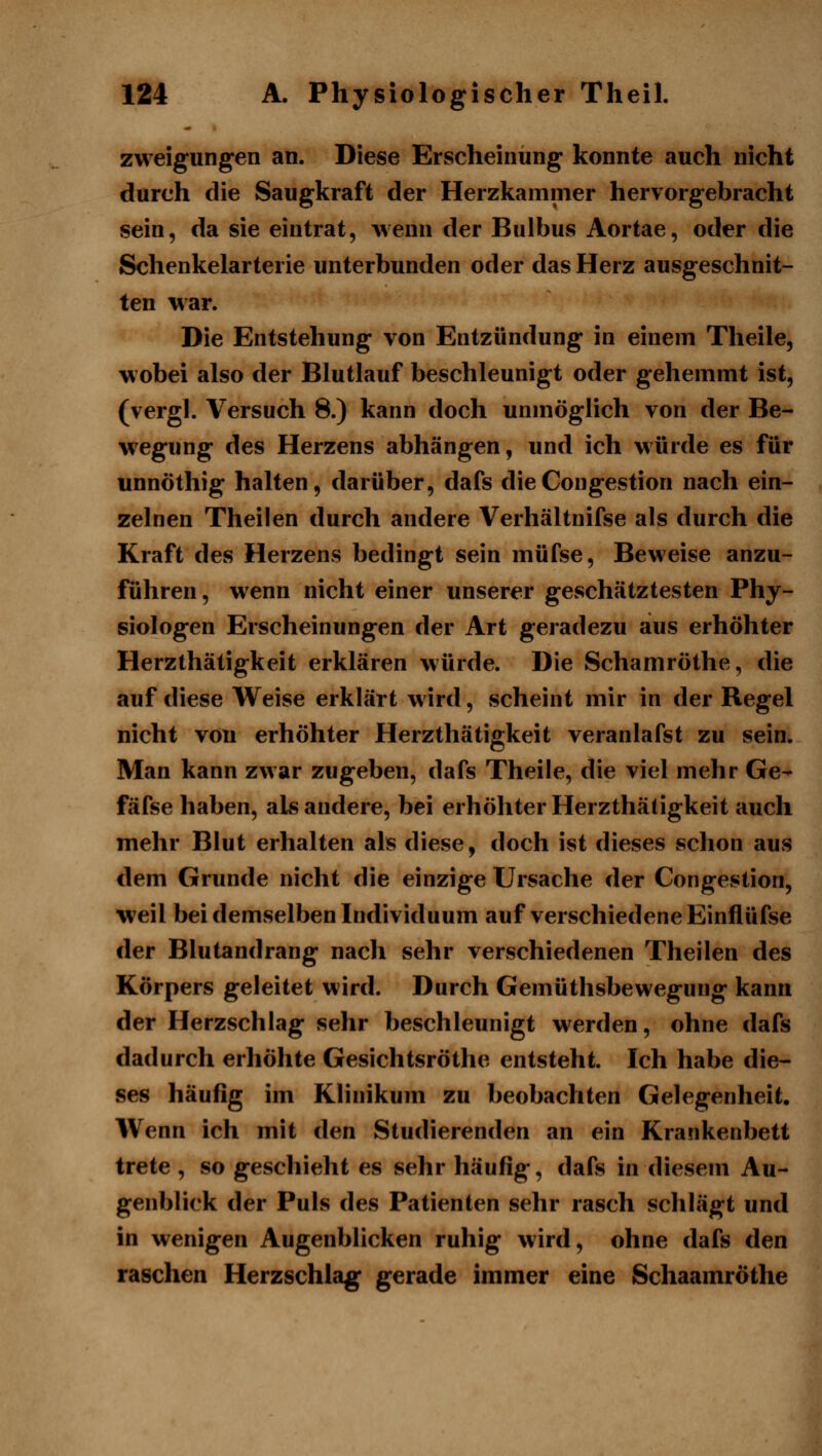 zweigungen an. Diese Erscheinung konnte auch nicht durch die Saugkraft der Herzkammer hervorgebracht sein, da sie eintrat, wenn der Bulbus Aortae, oder die Schenkelarterie unterbunden oder das Herz ausgeschnit- ten war. Die Entstehung von Entzündung in einem Tlieile, wobei also der Blutlauf beschleunigt oder gehemmt ist, (vergl. Versuch 8.) kann doch unmöglich von der Be- wegung des Herzens abhängen, und ich würde es für unnöthig halten, darüber, dafs dieCongestion nach ein- zelnen Theilen durch andere Verhältnifse als durch die Kraft des Herzens bedingt sein müfse. Beweise anzu- führen, wenn nicht einer unserer geschätztesten Phy- siologen Erscheinungen der Art geradezu aus erhöhter Herzthätigkeit erklären würde. Die Schamröthe, die auf diese Weise erklärt wird, scheint mir in der Regel nicht von erhöhter Herzthätigkeit veranlafst zu sein. Man kann zwar zugeben, dafs Theile, die viel mehr Ge- fäfse haben, als andere, bei erhöhter Herzthätigkeit auch mehr Blut erhalten als diese, doch ist dieses schon aus dem Grunde nicht die einzige Ursache der Congestion, weil bei demselben Individuum auf verschiedene Einflüfse der Blutandrang nach sehr verschiedenen Theilen des Körpers geleitet wird. Durch Gemüthsbewegung kann der Herzschlag sehr beschleunigt werden, ohne dafs dadurch erhöhte Gesichtsröthe entsteht. Ich habe die- ses häufig im Klinikum zu beobachten Gelegenheit. Wenn ich mit den Studierenden an ein Krankenbett trete , so geschieht es sehr häufig, dafs in diesem Au- genblick der Puls des Patienten sehr rasch schlägt und in wenigen Augenblicken ruhig wird, ohne dafs den raschen Herzschlag gerade immer eine Schaamröthe