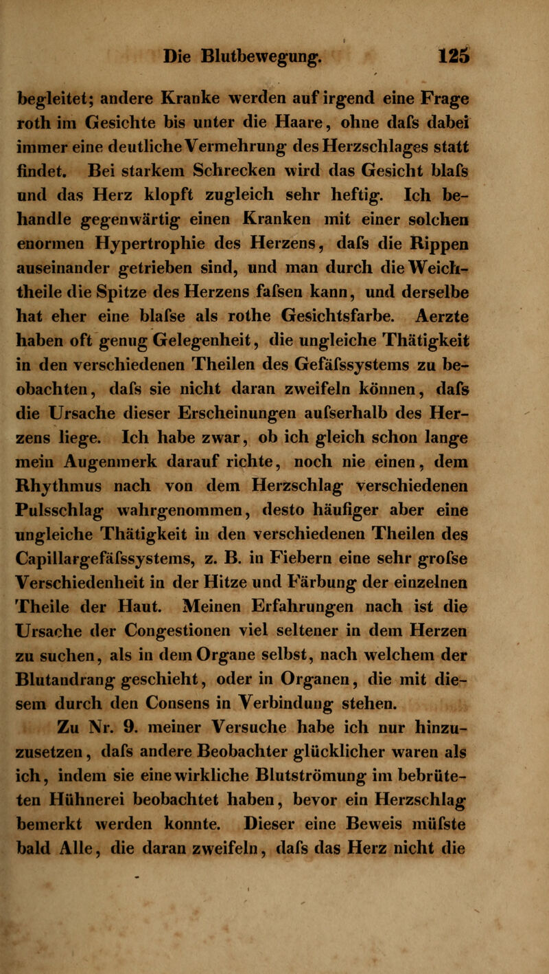 begleitet; andere Kranke werden auf irgend eine Frage roth im Gesichte bis unter die Haare, ohne dafs dabei immer eine deutliche Vermehrung des Herzschlages statt findet. Bei starkem Schrecken wird das Gesicht blafg und das Herz klopft zugleich sehr heftig. Ich be- handle gegenwärtig einen Kranken mit einer solchem enormen Hypertrophie des Herzens, dafs die Rippen auseinander getrieben sind, und man durch dieWeich- theile die Spitze des Herzens fafsen kann, und derselbe hat eher eine blafse als rothe Gesichtsfarbe. Aerzte haben oft genug Gelegenheit, die ungleiche Thätigkeit in den verschiedenen Theilen des Gefäfssystems zu be- obachten, dafs sie nicht daran zweifeln können, dafs die Ursache dieser Erscheinungen aufserhalb des Her- zens liege. Ich habe zwar, ob ich gleich schon lange mein Augenmerk daraufrichte, noch nie einen, dem Rhythmus nach von dem Herzschlag verschiedenen Pulsschlag wahrgenommen, desto häufiger aber eine ungleiche Thätigkeit in den verschiedenen Theilen des Capillargefäfssystems, z. B. in Fiebern eine sehr grofse Verschiedenheit in der Hitze und Färbung der einzelnen Theile der Haut. Meinen Erfahrungen nach ist die Ursache der Congestionen viel seltener in dem Herzen zu suchen, als in dem Organe selbst, nach welchem der Blutandrang geschieht, oder in Organen, die mit die- sem durch den Consens in Verbindung stehen. Zu Nr. 9. meiner Versuche habe ich nur hinzu- zusetzen , dafs andere Beobachter glücklicher waren als ich, indem sie eine wirkliche Blutströmung im bebrüte- ten Hühnerei beobachtet haben, bevor ein Herzschlag bemerkt werden konnte. Dieser eine Beweis müfste bald Alle, die daran zweifeln, dafs das Herz nicht die