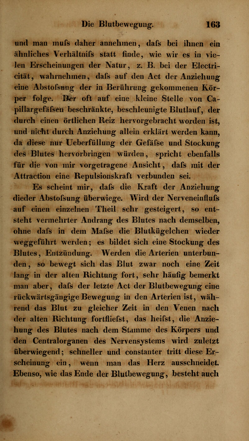 und man mufs daher annehmen, dafs bei ihnen ein ähnliches Verhältnifs statt finde, wie wir es in vie- len Erscheinungen der Natur, z. B. bei der Electri- cität, wahrnehmen, dafs auf den Act der Anziehung eine Abstofsung der in Berührung gekommenen Kör- per folge. Ifer oft auf eine kleine Stelle von Ca- pillargefäfsen beschränkte, beschleunigte Blutlauf, der durch einen örtlichen Reiz hervorgebracht worden ist, und nicht durch Anziehung allein erklärt werden kann, da diese nur Ueberfüllung der Gefäfse und Stockung des Blutes hervorbringen würden, spricht ebenfalls für die von mir vorgetragen^ Ansicht, dafs mit der Attraction eine Repulsionskraft verbunden sei. Es scheint mir, dafs die Kraft der Anziehung dieder Abstofsung überwiege. Wird der Nerveneinflufs auf einen einzelnen Theil sehr gesteigert, so ent- steht vermehrter Andrang des Blutes nach demselben, ohne dafs in dem Mafse die Blutkügelchen wieder weggeführt werden; es bildet sich eine Stockung des Blutes, Entzündung. Werden die Arterien unterbun- den , so bewegt »sich das Blut zwar noch eine Zeit lang in der alten Richtung fort, sehr häufig bemerkt man aber, dafs der letzte Act der Blutbewegung eine rückwärtsgängige Bewegung in den Arterien ist, wäh- rend das Blut zu gleicher Zeit in den Venen nach der alten Richtung fortfliefst, das heifst, die Anzie- hung des Blutes nach dem Stamme des Körpers und den Centralorganen des Nervensystems wird zuletzt überwiegend; schneller und constanter tritt diese Er- scheinung ein, wenn man das Herz ausschneidet. Ebenso, wie das Ende der Blutbewegung, besteht auch