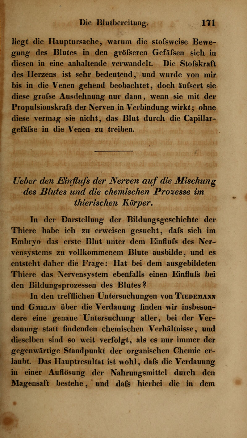 liegt die Hauptursache, warum die stofsweise Bewe- gung des Blutes in den gröfseren Gefäfsen sich in diesen in eine anhaltende verwandelt. Die Stofskraft des Herzens ist sehr bedeutend, und wurde von mir bis in die Venen gehend beobachtet, doch äufsert sie diese grofse Ausdehnung nur dann, wenn sie mit der Propulsionskraft der Nerven in Verbindung wirkt; ohne diese vermag sie nicht, das Blut durch die Capillar- gefäfse in die Venen zu treiben. lieber den Elinflufs der Nerven auf die Mischung des Blutes und die chemischen Prozesse im thierischen Körper. In der Darstellung der Bildungsgeschichte der Thiere habe ich zu erweisen gesucht, dafs sich im Embryo das erste Blut unter dem Einflufs des Ner- vensystems zu vollkommenem Blute ausbilde, und es entsteht daher die Frage: Hat bei dem ausgebildeten Thiere das Nervensystem ebenfalls einen Einflufs bei den Bildung«prozessen des Blutes? In den trefflichen Untersuchungen von Tiedemann und Gmelin über die Verdauung finden wir insbeson- dere eine genaue Untersuchung aller, bei der Ver- dauung statt findenden chemischen Verhältnisse, und dieselben sind so weit verfolgt, als es nur immer der gegenwärtige Standpunkt der organischen Chemie er- laubt. Das Hauptresultat ist wohl, dafs die Verdauung in einer Auflösung der Nahrungsmittel durch den Magensaft bestehe, und dafs hierbei die in dem fiSI: