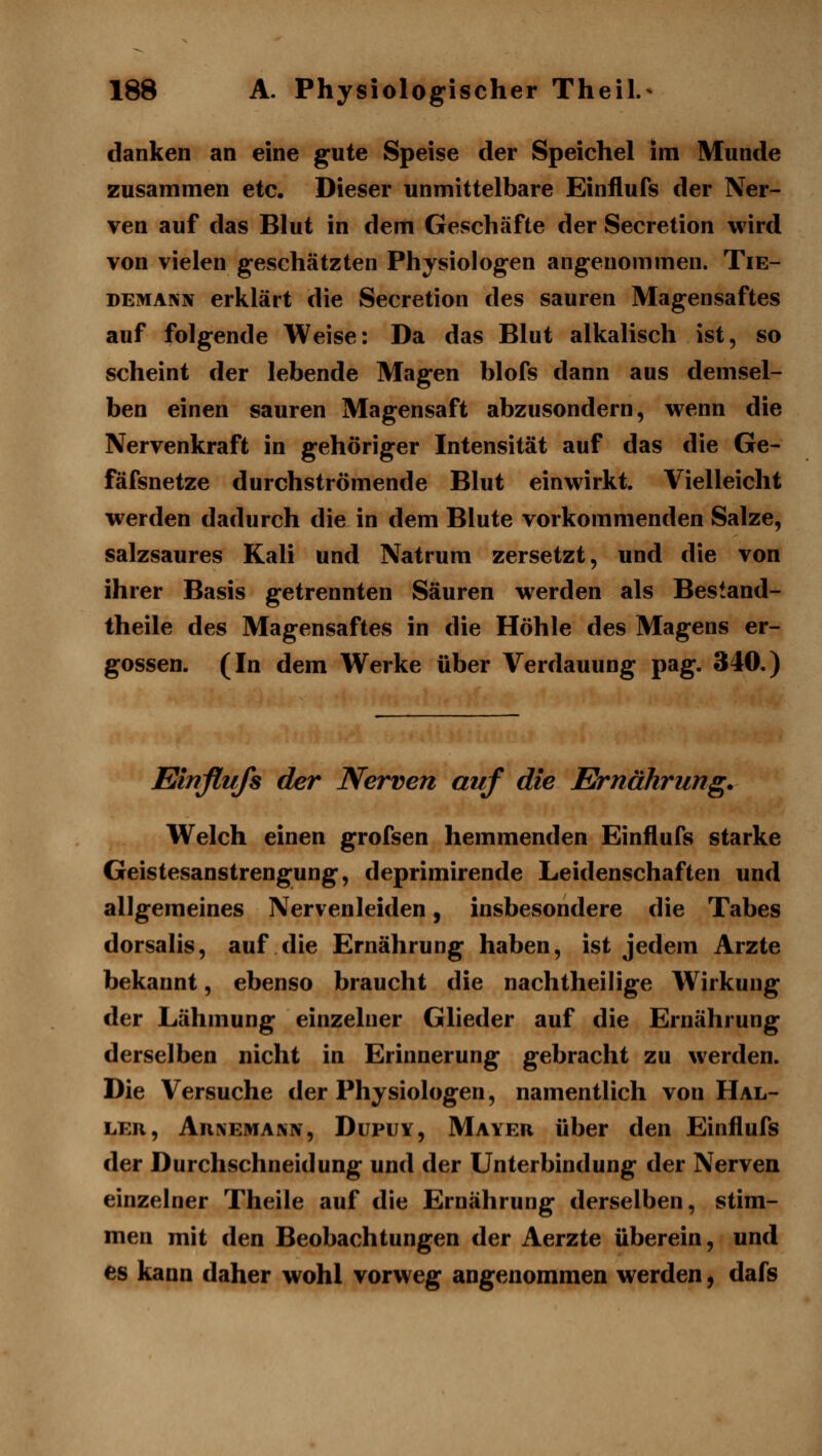 danken an eine gute Speise der Speichel im Munde zusammen etc. Dieser unmittelbare Einflufs der Ner- ven auf das Blut in dem Geschäfte der Secretion wird von vielen geschätzten Physiologen angenommen. Tie- DEMANN erklärt die Secretion des sauren Magensaftes auf folgende Weise: Da das Blut alkalisch ist, so scheint der lebende Magen blofs dann aus demsel- ben einen sauren Magensaft abzusondern, wenn die Nervenkraft in gehöriger Intensität auf das die Ge- fäfsnetze durchströmende Blut einwirkt. Vielleicht werden dadurch die in dem Blute vorkommenden Salze, salzsaures Kali und Natrum zersetzt, und die von ihrer Basis getrennten Säuren werden als Bestand- theile des Magensaftes in die Höhle des Magens er- gossen. (In dem Werke über Verdauung pag. 340.) Einflufs der Nerven auf die Ernährung. Welch einen grofsen hemmenden Einflufs starke Geistesanstrengung, deprimirende Leidenschaften und allgemeines Nervenleiden, insbesondere die Tabes dorsalis, auf die Ernährung haben, ist jedem Arzte bekannt, ebenso braucht die nachtheilige Wirkung der Lähmung einzelner Glieder auf die Ernährung derselben nicht in Erinnerung gebracht zu werden. Die Versuche der Physiologen, namentlich von Hal- ler, AnxEMANN, DupuY, Mayer über den Einflufs der Durchschneidung und der Unterbindung der Nerven einzelner Theile auf die Ernährung derselben, stim- men mit den Beobachtungen der Aerzte überein, und es kann daher wohl vorweg angenommen werden, dafs