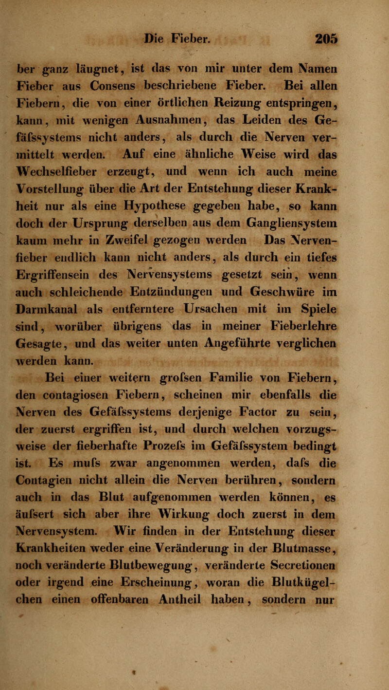 ber ganz läugnet, ist das von mir unter dem Namen Fieber aus Consens beschriebene Fieber. Bei allen Fiebern, die von einer örtlichen Reizung entspringen, kann, mit wenigen Ausnahmen, das Leiden des Ge- fäfs.systems nicht anders, als durch die Nerven ver- mittelt werden. Auf eine ähnliche Weise wird das Wechselfieber erzeugt, und wenn ich auch meine Vorstellung über die Art der Entstehung dieser Krank- heit nur als eine Hypothese gegeben habe, so kann doch der Ursprung derselben aus dem Gangliensystem kaum mehr in Zweifel gezogen werden Das Nerven- fieber endlich kann nicht anders, als durch ein tiefes Ergriffensein des Nervensystems gesetzt sein, wenn auch schleichende Entzündungen und Geschwüre im Darmkanal als entferntere Ursachen mit im Spiele sind, worüber übrigens das in meiner Fieberlehre Gesagte, und das weiter unten Angeführte verglichen werden kann. Bei einer weitern grofsen Familie von Fiebern, den contagiosen Fiebern, scheinen mir ebenfalls die Nerven des Gefäfssystems derjenige Factor zu sein, der zuerst ergriiffen ist, und durch welchen vorzugs- weise der fieberhafte Prozefs im Gefäfssystem bedingt ist. Es mufs zwar angenommen werden, dafs die Contagien nicht allein die Nerven berühren, sondern auch in das Blut aufgenommen werden können, es äufsert sich aber ihre Wirkung doch zuerst in dem Nervensystem. Wir finden in der Entstehung dieser Krankheiten weder eine Veränderung in der Blutmasse, noch veränderte Blutbewegung, veränderte Secretionen oder irgend eine Erscheinung, woran die Blutkügel- chen einen offenbaren Antheil haben, sondern nur