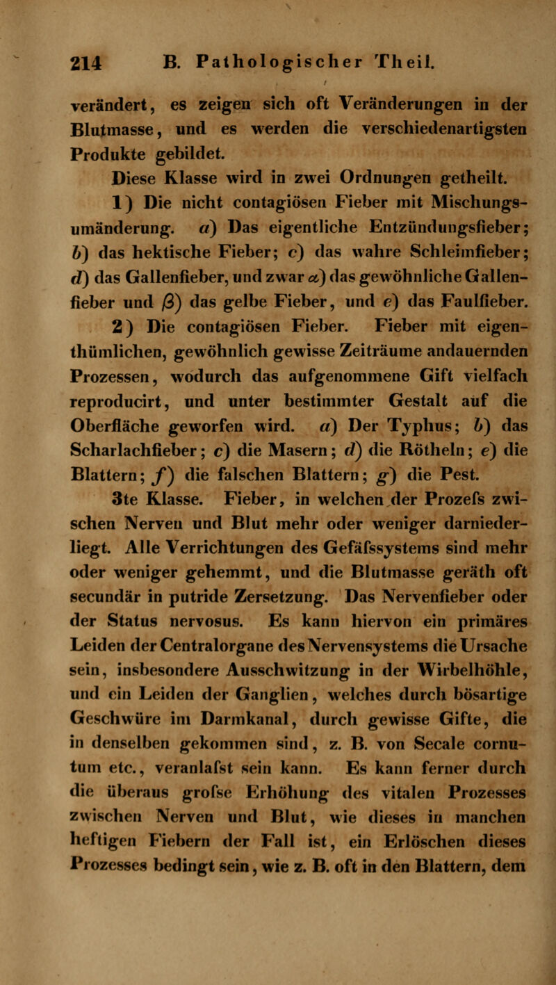 verändert, es zeigen sich oft Veränderungen in der Blutmasse, und es werden die verschiedenartigsten Produkte gebildet. Diese Klasse wird in zwei Ordnungen getheilt. 1) Die nicht contagiösen Fieber mit Mischungs^ Umänderung, a) Das eigentliche Entzündungsfieber; 6) das hektische Fieber; e) das wahre Schieimfieber; d) das Gallenfieber, und zwar et) das gewöhnliche Gallen- fieber und /3) das gelbe Fieber, und e) das Faulfieber. 2) Die contagiösen Fieber. Fieber mit eigen- thümlichen, gewöhnlich gewisse Zeiträume andauernden Prozessen, wodurch das aufgenommene Gift vielfach reproducirt, und unter bestimmter Gestalt auf die Oberfläche geworfen wird. a) Der Typhus; &) das Scharlachfieber; c) die Masern; rf) die Röthein; e) die Blattern; f^ die falschen Blattern; g) die Pest. 3te Klasse. Fieber, in welchen der Prozefs zwi- schen Nerven und Blut mehr oder weniger darnieder- liegt. Alle Verrichtungen des Gefäfssystems sind mehr oder weniger gehemmt, und die Blutmasse geräth oft secundär in putride Zersetzung. Das Nervenfieber oder der Status nervosus. Es kann hiervon ein primäres Leiden derCentralorgane des Nervensystems die Ursache sein, insbesondere Ausschwitzung in der Wirbelhöhle, und ein Leiden der Ganglien, welches durch bösartige Geschwüre im Darmkanal, durch gewisse Gifte, die in denselben gekommen sind, z. B. von Seeale cornu- tum etc., veranlafst sein kann. Es kann ferner durch die überaus grofse Erhöhung des vitalen Proze^sses zwischen Nerven und Blut, wie dieses in manchen heftigen Fiebern der Fall ist, ein Erlöschen dieses Prozesses bedingt sein, wie z. B. oft in den Blattern, dem