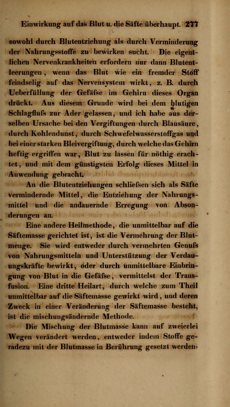 sowohl durch Blutentziehung als durch Verminderung der Nahrungsstoffe zu bewirken sucht. Die eigent- lichen Nervenkrankheiten erfordern nur dann Blutent- leerungen 5 wenn das Blut wie ein fremder Stoff feindselig auf das Nervensystem wirkt, z. B. durch Ueberfüllung der Gefäfse im Gehirn dieses Organ drückt» Aus diesem Grunde wird bei dem blutigen Schlagflufs zur Ader gelassen, und ich habe aus der- selben Ursache bei den Vergiftungen durch Blausäure, durch Kohlendunst, durch Schwefelwasserstoffgas und bei einerstarken Bleivergiftung, durchweiche das Gehirn heftig ergriffen war, Blut zu lassen für nöthig erach- tet, und mit dem günstigsten Erfolg dieses Mittel in Anwendung gebracht. An die Blutentziehungen schliefsen sich als Säfte vermindernde Mittel, die Entziehung der Nahrungs- mittel und die andauernde Erregung von Abson- derungen an. Eine andere Heilmethode, die unmittelbar auf die Säftemasse gerichtet ist, ist die Vermehrung der Blut- menge. Sie wird entweder durch vermehrten Genufs von Nahrungsmitteln und Unterstützung der Verdau- ungskräfte bewirkt, oder durch unmittelbare Einbrin- gung von Blut in die Gefäfse, vermittelst der Trans- fusion. Eine dritte Heilart, durch welche zum Theil unmittelbar auf die Säftemasse gewirkt wird, und deren Zweck in einer Veränderung der Säftemasse besteht, ist die mischungwSändernde Methode. Die Mischung der Blutmasse kann auf zweierlei Wegen verändert werden, entweder indem Stoffe ge- radezu mit der Blutmasse in Berührung gesetzt werden?