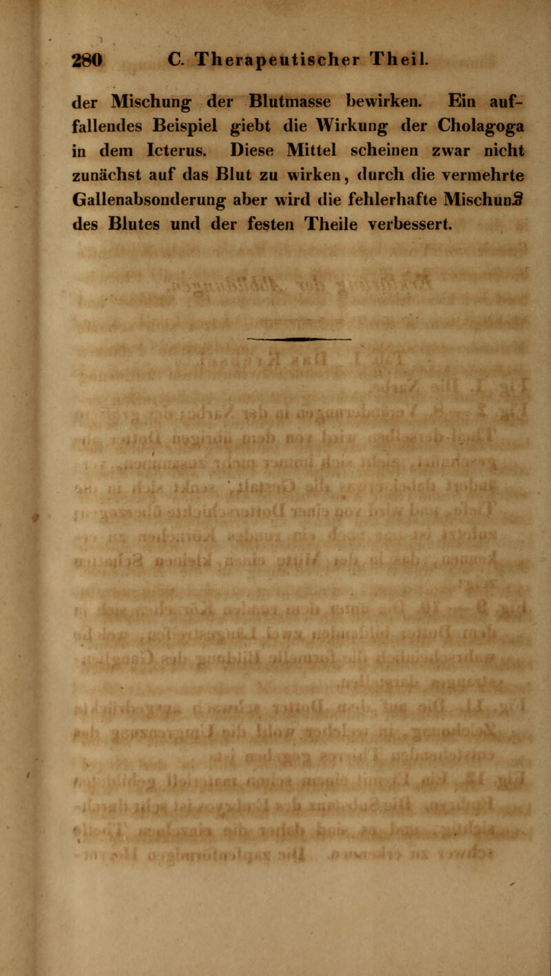 der Mischung der Blutmasse bewirken. Ein auf- fallendes Beispiel giebt die Wirkung der Cholagoga in dem Icterus. Diese Mittel scheinen zwar nicht zunächst auf das Blut zu wirken, durch die vermehrte Gallenabsonderung aber wird die fehlerhafte MischunJ§ des Blutes und der festen Theile verbessert.