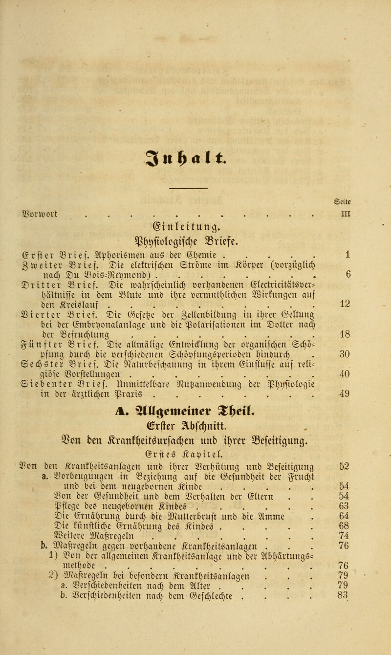 3 n f> «11. ©eitc SSornjovt ni (Einleitung, Sß^ftologifcfye Briefe. (Srfler 93 rief. 2ty§ori$tnen aus ber Cremte ..... 1 3 weiter 93rief. £)ie eleftrifdjen ©tröme im Äörper (ooräügiidj nad) £m SSotä^etymonb) 6 ©ritter 93rief. £)ie roafyrfd) einlief; oorfyanbenen (Slectricität30er= fyältniffe in bem 93Iute imb tfyre oermutfylidjeu 2Birfungen auf bert Kreislauf 12 Vierter 93rief. SDie ©efefee ber ^ettenbitbung in ifyrer ©eltung bei ber ©mbrtyonalantage unb bie Sßolarifationen im SDotter nad) ber 93efrud)tung 18 fünfter 33rief. £>ie attmälige (Sntnncflung ber organtfdjen @d)b= V>fung burd) bie oerfdjiebenen ©d)öpfung3r<erioben funburdj . 30 ©edjster 93rief, £>ie Sftatutbefdjainmg in ifyrem (Sinfluffe auf reli= gibfe 93orfteKuugen 40 Siebenter 93rief. Unmittelbare Oeu^auroeubung ber ^§t)fiotogte in ber ärjttidjen $rart3 ........ 49 A. ültt#emeimt SfieiL €r(ier 3lbfd)mtt. $on ben £ranfl)ett$urfad)en unb ifyrer 33efeitigung. (SrfteS Äa^iteL Von bm Äranf^eitSantagen unb tfyrer 95er^ütung unb 33efeitigung 52 a. Vorbeugungen in 5öegie§ung auf bie ©efunbfyeit ber $rud)t unb bei bem neugebornen Äinbe 54 Von ber ©efunbtjeit unb bem Verhalten ber Altern . . 54 Pflege beS neugebornen JtinbeS 63 ©ie @rnä()rung burd) bie äftutterbruft unb bie 2(mme . 64 £)ie fünfttiebe @rnäl)rung be3 ÄtnbeS 68 Weitere 3TcafregeIn . 74 b. 2ftafn-egeln gegen oorf;anbene Äranf^ett^anlagen ... 76 1) Von ber allgemeinen Äranf()eit^aulage unb ber 9lb§ärtung§= mett)obe 76 2) ^tafjregefn hä befonbern 5tranff;eit3aniagen ... 79 a. Verfd)tebenr;eiten nadj bem 2Uter 79 b. 33erfdr)iebent)eiten nad; bem <55efct)fedt)te .... 83
