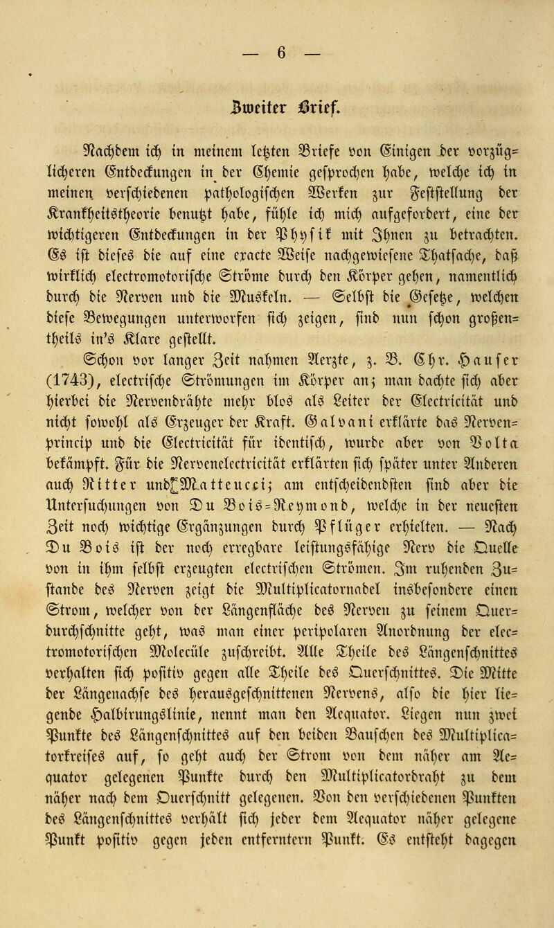 Btoetter Mxitf. 9?adjbem ify in meinem legten Briefe tton (Einigen ber r>or$üg= (teueren $ntbecfungen in^ ber (Steinte gefprodjen l)abe, tvetc^e tefy in meinen öerfd)tebenen patt)ologifd)en SKerlen $ur geftftettung ber ^ranfljeitgtfyeorie benu^t §abt, fütjfe idj midj aufgeforbert, eine ber wiebtigeren (Sntbecfungen in ber Sßfytyfif mit Sfmen $u Betrachten* (§£ ift biefe3 bk anf eine eracte 2öeife naebgewiefene Sljatfadje, baß wirftieb electromotorifcbe Strome buret) ben Körper geben, namentlich burd) bk Heroen nnb bk Wlnüidn. — Selbft bie @efe|e, weisen tiefe Bewegungen unterworfen ftd) geigen, ftnb nun fdjon großen- teils in'* Älarc geftetti Scfyon öor langer &it nahmen 5ler§te, 3. 23* (5l)i\ |) auf er (1743), etectrtfcfye Strömungen im Körper an; man backte fiefy aber hierbei bk Üfteroenbräf)te mel)r bloS aU Seiter ber (SIectricität unb ntc^t fowofyt aU ©qeuger ber ßraft ©alttanf erklärte ba$ Üftertten* prtneip unb bk (Stectricitat für tbentifcb, würbe aber tton $olta befämpft gür bk ^emnelectricitat erklärten ftd) fttäter unter Ruberen aud) bitter unb^SDlatteucctf am entfd)eibenbfien finb aber bie Untermietungen öon 2)u 33oi3 = 9ftei)monb, welche in ber neueften Qtit nod) wichtige @rgän§ungen burd) Sß f lüg er erhielten. — üftadj 5)u 35oiö ift ber nec^ erregbare letftungSfäljige üftertt bk Duette öon in iljm felbft erzeugten etectrifd)en Strömen. 3m ru^enben 3**= ftanbe be$ Heroen $eigt bk SJiulttpficatornabel inSbefonbere einen Strom, welcher tton ber Sangenfiäcfye be3 fersen $u feinem Duer= burc^fc^nitte gel)t, Wa3 man einer peripolaren Slnorbnung ber etec- tromotorifcfyen SO^olecüIe ^ufebreibt. Sitte Steile beS SängenfcbnitteS »erhalten fid) pofitio gegen atte Steile be3 Duerfcbnitte^ 2)te 99?itte ber Sangenacbfe be$ fyerauSgefdmfttenen -fteröenS, atfo bk l)kx Ite- genbe £)atbtrungStinie, nennt man ben Stequator. Siegen nun $we{ fünfte beö ßängenfdmitteS auf ben beiben SBaufdjen beö 5DMtiplica= torrreifeS auf, fo geljt auef) ber Strom tton bem näljer am 2le= quator gelegenen fünfte burd) ben üDhittipticatorbraljt ju bem näfjer naefy bem Duerfdjnitt gelegenen. $on ben öerfdjiebenen Sßunften beS Säug enf dmitteS tterljalt ftcb jeber bem 21equator näfyer gelegene *ßunft pofitto gegen jeben entferntem Quillt. (&$ entfielet bagegen