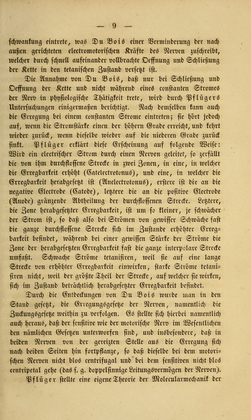 fcfytoanfttng eintrete, roa6 3)u $ot$ einer SSerminberung ber nad) ernten gerichteten etcctromotorifcfyen Gräfte beä Heroen jufdjreibt, welcher burefy fdmeü aufeinanber ootlbracbte Deffnung unb (Schließung ber $ette in ben tetanifcr)en Buftanb »erfe£t ift. 3Me 2lnnal)me t>on $Du 33otö, baß nur bei (Schließung unb Deffnung ber Stütz unb nicfyt roäfyrenb eineö conftanten ©tromeS ber Üftero in pfytyftologifcfye £t)atigfeit trete, tvtrb burd) $ßflüger$ Unterfucl)ungen einigermaßen berichtigt. $ta&) bemfefben tann aud) bte Erregung bä einem conftanten Strome eintreten ^ fie fyört jebod) auf, roenn bie ©trcmftärle einen ber l)öl)ern ©rabe erreicht, unb fefyrt roieber gurüd, roenn biefelbe roieber auf bk nieberen @rabe $urüd ftnft. $f füger erftärt biefe Erfcfyeinung auf folgenbe SBeife: Sßirb ein clectrifcfyer ©trom burd) einen Heroen geleitet, fo verfallt bie öon ilnn burdjfloffene ©trede in $roei ß^nen, in eine, in reeller bte Erregbarkeit erl)öf)t (Eatdectrotenu$), unb eine, in roetd)er bk Erregbarfeit tjerabgefe^t ift (2lnelectrotonu3), erftere ift bk an bie negatiüe Electrobe (Eatobe), teuere bk an bk pofttvoe Electrobe (2lnobe) grän^enbe 2lbu)eilung ber burcfyfloffenen ©trede. Sediere, bie 3one t)erabgefe£ter Erregbarkeit, ift um fo Keiner, je fd)road)cr ber (Strom ift, fo baß atfo bd (Strömen oon geroiffer @d)roacr>e faft bie gan^e burcfyfioffeue <Strede ftcb im ßuftanbe evl)'6t)ter Erreg= t>arfeit beftnbet, roäfyrenb bn einer gereiften (Stärfe ber (Ströme bk ßone ber fyerabgefe|ten Erregbarfeit faft bk gan^e tntetpolare <Strede umfaßt, (Sdjroacfye (Ströme tetanifiren, roeil fte auf eine lange (Strede non erster Erregbarfeit einroirfen, fiavfe (Ströme tetani= ftren nid)t, roeil ber größte %t)dl ber (Strede, auf roeteb/er fte roirfen, ftd} im S^ftanb betväcfytlid) Ijerabgefetjter Erregbarfeit beftnbet. 2)urd) bie Entbedungen t>on xDu 33ot ^ rouvbe man in ben ©taub gefegt, bk Ervegungegefe^e ber Heroen, namentlid) bk 3udung3gefei$e roeitfyin $u »erfolgen. E6 fteflte fid) hierbei namentlich aud) Ijeraue, baß ber fenfttioe roie ber motorifetje Dfaro im 2Befentltd)en ben nämlichen @efe^en unterworfen ftnb, unb in^befonbere, ba^ in beiben Heroen öon ber gereiften ©teile au3 bie Erregung fid) nad) beiben (Seiten fnn fortpflanze, fo ba^ biefelbe bei bem motori- fd)en Heroen nicfyt blo3 centrifugal unb bei bem fenfitioen ntd)t blo3 centripetal gel)e (bag f. g. boppelftnnige SeitungSoermögen ber Heroen). ^flüger ftellte eine eigene£f)eorie ber äftolecularmedjanif ber