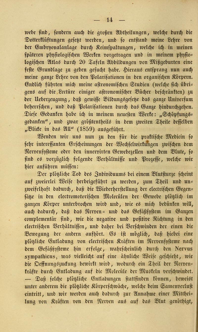 webe fmb, fonbern aud) bie großen Slbtfyeilungen, Weldje burd) bie SDotterffüftungen gefegt werben, unb fo entftanb meine ßefyre oon ber (Embrtyonalanlage bnrcfy ^eimfyattungen, welche ify in meinen fpateren pfyt)fiologifcfyen Söerlen vorgetragen unb in meinem J%jto= logifdjen 2ltlaS burd) 20 tafeln 2tbbitbungen von Mißgeburten eine fefte ©runblage $u geben gefud)t fyabe. hieraus entfyrang nun audj meine ganje Setyre von ben ^otarifationen in btn organifcfyen Körpern* (Sinblid) führten mid) meine aftronomifd)en ©tubien (welche fid) übrt- genS auf bie Seetüre einiger aftvonomifcfyer SSüc^er befcfyränften) $u ber Uebeqeugung, ka$ gewiffe 35itbungSgefe|e baS ganje Umoerfum befyerrfcfyen, unb baß ^ßotarifationen burd) baS (&an%t f)inburct)gefyem 3Mefe ©ebanfen l)abe ify tu meinem neueften äöerfe: „@d)öpfung3= gebauten, unb gwar größtenteils in bem feiten Steile beffetben ißltik in baS M (1859) ausgeführt. Sßenben wir unS nun ju ben für bk praftifcfye SJcebicin fo fcljr intereffanten (Srfcfyeinungen ber $Bec^feln)irlungen jwtfcfyen bem 9£ert>enf9fteme ober ben inneröirten ©enjebe^ellen unb bem 23lute, fo ftnb eS ttor^ügtidj folgenbe ©ertyaltnfffe unb ^ro^effe, welche wir J)ier anführen muffen: 2)er ptöpcfye £ob beS SnbiöibuumS Ui einem 33futjiurje fcfyeint auf zweierlei Söeife herbeigeführt $u werben, jum &§eil unb un= zweifelhaft babureb, ba^ bk äBieberfyerftettung ber electrifcfyen ®egen= fä^e in ben electromotorifcfyen äftolecülen ber ©emebe J)Iö|lt$ im gangen Körper unterbrochen wirb unb, toie eS mtd) bebünfen will, aud) baburd), baß baS Heroen = unb baS ©efäßfyftem im (Sanken complementär finb, \vk bk negatioe unb poftttoe 9Üd)tung in btn electrifdjen 9Serf)ältniffen, unfr bafyer hä $erfd)Winben ber einen bk Bewegung ber anbern aufbort. @S ift möglich, ba^ Riebet eine plo^ücbe (Sntlabung von electrifdjen Gräften im Üfteroenfyfteme nad) bem ©efäßftjfteme i)in erfolge, wabrfdjeinlid) burd) ben Nervus sympathicus, waS ttie(leid)t auf eine a(m(id)e SBeife gefd)icf}t, wie bk Deffnung^uclung bewirft wirb, Woburd) ein £fyeil ber 9?cmn= fräfte burd) ©ntlabung auf bk Sftotecüle ber SDhtofeln r>erfd)Winbct — 3)aß fold)e ptö^Xid>e (Sntlabnngen ftattfinben lönnen, beweist unter anberem bk plö(3lid)e £6rpcrfd)Wad)e, weld)c beim ©amenocvhtft eintritt, unb wir Werben aud) baburd) $ur 5lnna()me einer 20(ittl)ci= lung oon Gräften oon btn Heroen auS auf bau 23hit genötigt,