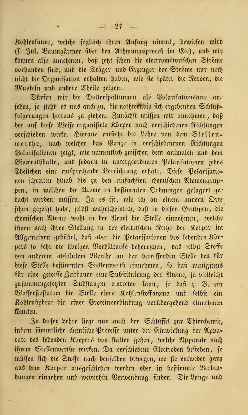 $ot)fenfäure, welche fogteid) tl)ren Anfang nimmt, betüiefen wirb (f. 3ul. SBaumgartnet übet btn 2lt§mung$proce$ im (Sie), unb wir Hirnen alfo annehmen, baß je|t fdwn bie efectvomotortfcfyen ©tröme ttorfyanben ftub, unb bie Präger unb (Stetiger ber ©tröme nur nod) nid)t bie Drganifation erhalten fyaben, tx>ie fte fpäter bie Revuen, bie Wtutitiin unb ankre Steile feigen. dürfen tvir bie £>otterfpattnngen aU ^ßolarifationSacte an* fet)ettr fo fieljt e$ un3 aud) $u, bie notfywettbtg fid) ergebenben ©cfyfufh fofgevungen J)terau3 $u gießen. Bunäcfyft tnüffen wir annehmen, ba$ ber auf tiefe Söeife ovganiftvte Körper nad) oerfcfyiebenen 9ftid)tungen oerfd)ieben wirfe, £>ieratt3 entfielt bte ßeljre oon bem ©teilen* Werttje, nad) welker ba$ @an$e in oevfcfyiebenenen ^i^tungen Sßolattfattonen jeigt, wie namentlich jwifctyen bem animalen unb bem $i$ceralbbatte, unb febann in untergeorbneten ^ßolarifationen jebeS £t)eitctjen eine entfpredjenbe Verrichtung erhält iDiefe $olarifatio= neu (breiten t)inab U$ $u btn einfachen d)emifd)en 2itomengrup= pen, in welchen bk Sltome in beftimmten Drbnungen gelagert ge* bad)t werben muffen. 3a e$ ift, mit tefy an einem anbern Drte fd)on gezeigt fyabe, felbft wat)rfd)einlicfy, baß in tiefen ©nippen, bk cfyemifcfyen Sltome wo^l in ber Siegel bie ©teile einnehmen, welche Ü)nen nacl) ifyrer Stellung in ber electrifcfyen 9£eif)e ber Körper im allgemeinen gebührt, baf? aber bk ^ßotavifationen be3 lebenben $'6r= perS fo fel)r bk übrigen $ert)altniffe bet)errfd)en, ba3 felbft ©toffe oon anbevem abfolutem 2ßertl)e an ber betreffenben ©teile ben für biefe ©teile beftimmten ©teltenwevtl) einnehmen, fo ba$ wenigftenS für eine gewiffe Seitbauer eine ©ubjtituirung ber 21tome, Ja oietleid)t $ufammengefe|ter ©ubftan^en eintreten tarnt, fo ba$ %. $8. tin SBafferftoffatom bk ©teile eines £oijtenftoffatom3 unb felbft tin 3tot)lenfjt)brat bk einer ^Sroteinoerbinbung üorübevge^enb einnehmen fonnten. 3n biefev 8ef)re liegt nun and) ber ©d)lüffel $uv ^ierc^emie, inbem fammtlidje djemifd)e ^voceffe unter ber ©mwirtung ber 21ppa= rate be3 lebenben Körpers oen ftatten gefyen, welche Apparate nad) u)rem ©tellenwertfye wirlen* 2)a oerfcfyiebene ©lectroben befielen, fo muffen ftd) bk ©toffe nad) benfelben bewegen, wo fte entweber ganj au$ bem Körper au3gefd)teben werben ober in beftimmte ^Serbin- bungen eingeben unb weiterhin Verwenbung ftnben. £)ie fiunge unb