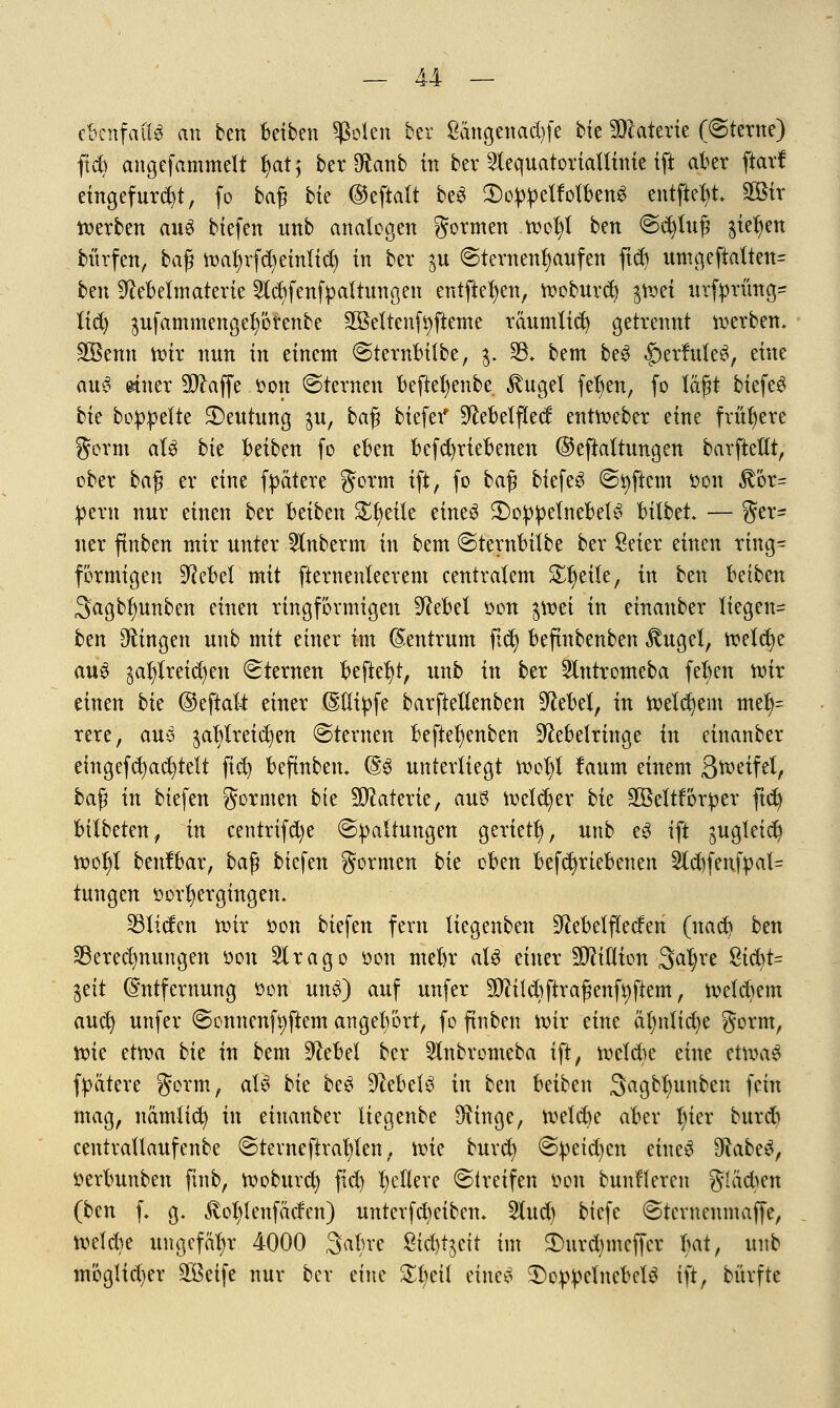 ebenfalls an ben Betben Sßolen bev £ängenad)fe bie SBlaterte (Sterne) fxd) angefammelt l)at,* ber Sftanb in ber ^equatoriattinie tft aber ftarf eingefügt, fo baß bte ©ejialt beS SDoWetfolben* entfielt. gföir derben auS biefen nnb analogen gönnen tt>ol)l ben @cblttß jte^en bürfen, ba$ ftmljrfd)einlief in ber $u ©ternenfyaufen ftd) umgeftalten= ben ^ebetmaterie 2tcJ)fenfpattungen entfielen, ttoburd) $toet urfprüng^ lid) $ufammengel)örenbe äöeltcnf Aftern e räumlid) getrennt werben. Söemt nur nun in einem @ternbilbe, g. 95. bem be$ §ertatle3, eine au6 ettter Waffe Don ©ternen befkl)enbe $ugel fefyen, fo läfjt biefeS bte boppefte Deutung $u, ba$ biefer* S^ebelftecf entroeber eine frühere gorm al$ bie betben fo eben befcfyriebenen ©eftaltttngen barftettt, ober ba$ er eine fpätere gorm ift, fo baß biefeS ©tyficm öon $ör= pern nnr einen ber beiben Steile eines 3)oppetnebet6 bilbet. — ger= ner ftnben ntir unter 51nberm in bem ©ternbübe ber Seter einen ring- förmigen 9fobel mit fternenleerem centralem Steile, in ben betben Sagb^unben einen ringförmigen Sftebel oon $tt)ei in einanber liegen^ ben fingen unb mit einer im Zentrum ftd) beftnbenben $ugel, ttetcfye aus $al)lreid)eu Sternen befielt, unb in ber 5lntromeba fe^en nur einen bk ©eftaft einer ©llifcfe barfteUenben Stfebel, in welchem mel)= rere, au3 $al)lreid)en Sternen befiet)enben ^ebelringe in einanber eingefcfyacfytelt fiel) befinben. @3 unterliegt n?ol)i laum einem 3*r>eifel, baß in btefen gormen bte Materie, auö freierer bk äBeltforper ftd) bilbeten,, in centrifd)e ©Haltungen geriet!), unb e3 ift jugteic^ tt>ol)l benfbar, ba$ btefen formen bk oben betriebenen 2ld)fenfpat= tnngen vorhergingen. ^liefen toir öon tiefen fern üegenben S^ebelflecfen (nad> bm Berechnungen öon Slrago oon mebr aU einer Million Satyre 8icbt= %tit Entfernung oon un$) auf unfer Sttilcbftrafmtfyfiem, ttefdmn aud) unfer ©onnenfyftem angehört, fo ftnben ttir eine äl)nlid)e gorm, ttne ettva bk in bem üftebel ber 51nbromeba ift, tteldie eine etwas fpätere gorm, aU bk beS Hebels in ben beiben Sagbtmnben fein mag, namtid) in einanber Uegenbe S^inge, njeldje aber l)ier burd) centvallaufenbe @tevneftva!)len, toie buvd) @|)etd)cn eine£ $labt$, »erbunben ftnb, ttoburcl) fiel) gellere ©treffen Don bunHeren guidmt (ben f. g. £ol)lenfäcfen) untcvfd)eibcn. tyLnd) biefe €>tcrncnmaffe, tveldie ungefähr 4000 Sabre £id)t$ett im $>nrd)mcffcr bat, unb möglidjer 3Betfe nur ber eine %l)til etneS 3)eppclnebcl3 ift, bürfte