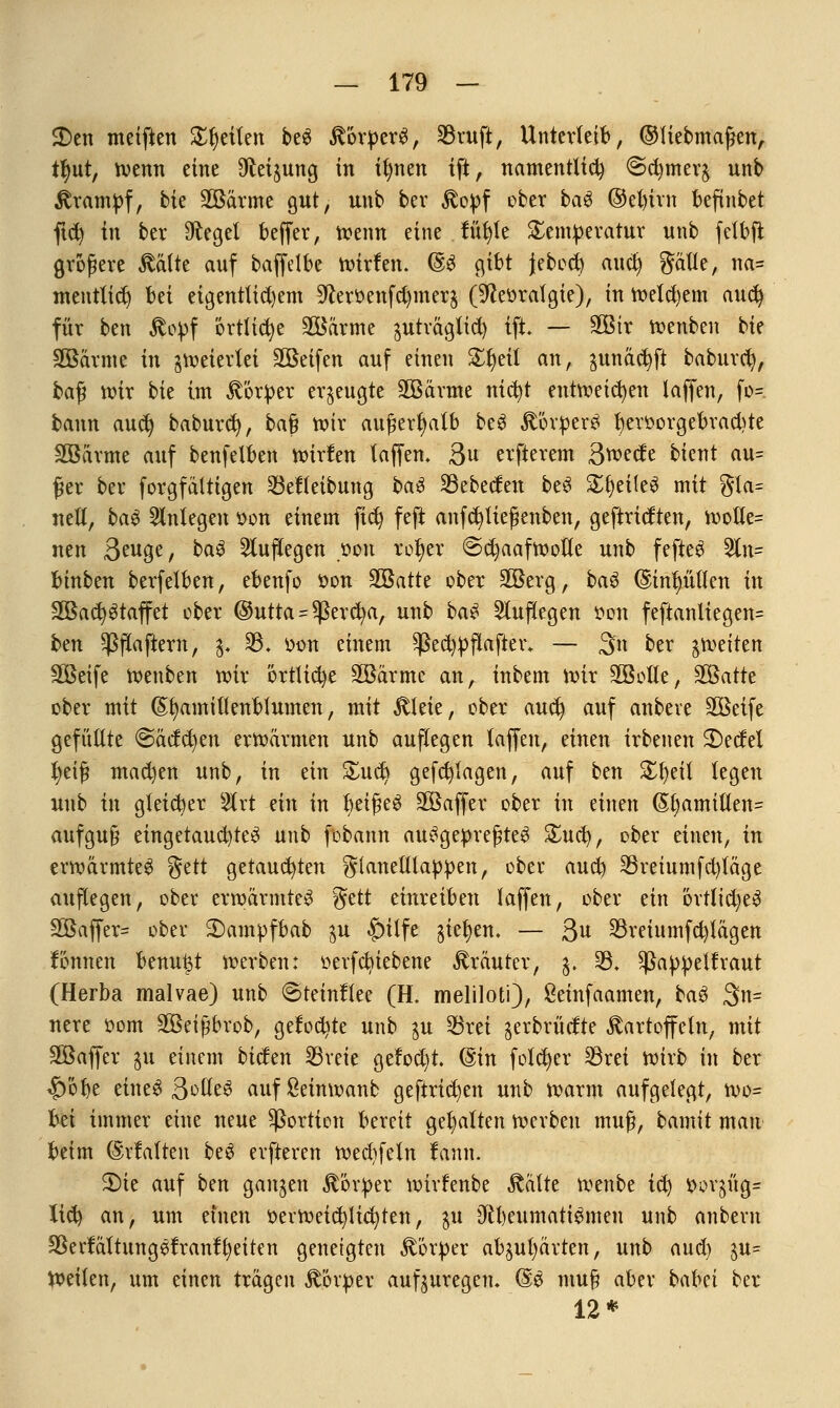 2)en meiftett Steilen beS Körpers, $ruft, Unterleib, ©fiebmaßen, tl)ut, wenn eine Steigung in ifynen ift, namentlich @d)mer$ unb Krampf, bk SBärme gut, unb ber Stopf ober baS ©el)irn beftnbet ftd) in ber Siegel beffer, wenn eine tuf)le Temperatur unb felbfi größere Kälte auf baffdbe roirfen. @S gibt jebcd) aud) gälle, na= mentlid) Ui eigentlichem 9toenfd)mer$ (^eoratgie), in wetd)em aucfy für ben Kopf örtliche SÖärme äuträglid) ift. — 3Btr roenben bie SBarme in feiertet 2Beifen auf einen %f)dl anf junäct)ft baburd), baß wir bie im Körper erzeugte 3Bärme nicfyt entweichen laffen, fo- bann aud) baburd), baß wir außerhalb beS Körpers f)eroorgebrad)te Söarme auf benfelben wirfen laffen. Qn erfterem S^cte bicnt au= ßer ber forgfältigen 23ef(eibung baS 23ebeden beS £f)eiteS mit gla= nett, baS anlegen oon einem fiel) feft anfcfyließenben, geftricften, wotle= nen 3euge, baS auflegen oon rofyer @c^aafmotte unb fefteS 3ln= binben berfelben, ebenfo oon SQßatte ober äBerg, baS (Sinlnttten in 2öad)Staffet ober @utta = ^ßercfya, unb baS Sluflegen oon feftanliegen= ben ^flaftern, 3. 33. oon einem *ßed)pflafter. — 3n ber ^weiten äßeife wenben wir brtlid)e SBärme an, inbem wir SGBoHe, 3Batte ober mit ©tjamillenblumen, mit Kleie, ober aud) auf anbeve Söeife gefüllte @acfct)en erwärmen unb auflegen laffen, einen irbenen 2)edel fyeiß mad)en unb, in ein &ucb) gefdjlagen, auf ben £fyeit legen unb in gleicher 2lrt mx in beißet SBaflfer ober in einen (5l)amilten= aufguß eingetauchtes nnb fobann ausgepreßtes £uci), ober einen, in erwärmtes gelt getaud)ten gtanelllappen, ober aud) $retumfd)täge auflegen, ober erwärmtes %ttt einreiben laffen, ober an örrlid)eS 2ßaffer= ober £)ampfbab $u £)ttfe gießen. — 3 33reiumfd)tägen fonnen benu^t werben: öerfdn'ebene Kräuter, $. 23. Sßappetfraut (Herba malvae) unb @teinflee (H. meliloti), &einfaamen, baS 3>n= nere oom SBeißbrob, gelobte unb ju 33rei $erbrüdte Kartoffeln, mit SBaffer ju einem biden 23reie gefod)t. ©in fofdjer 33rei wirb in ber $öt)e eines 3olleS aufßeinwanb gefirtcbjen unb warm aufgelegt, wo= Im immer eine neue Portion bereit gehalten werben muß, bamit mau beim (Malten beS erfteren wed)feln lann. S)ie auf ben ganzen Körper wirfenbe Kälte wenbe ic^ oorjüg- lid) an, um einen oerweid)lid)ten, pi 0ll)eumatiSmen nnb anberu ^ertaltungSfranffyeiten geneigten Körper abhärten, unb aud) %u- Weiten, um einen trägen Körper aufzuregen. @S muß aber bcilm ber 12*