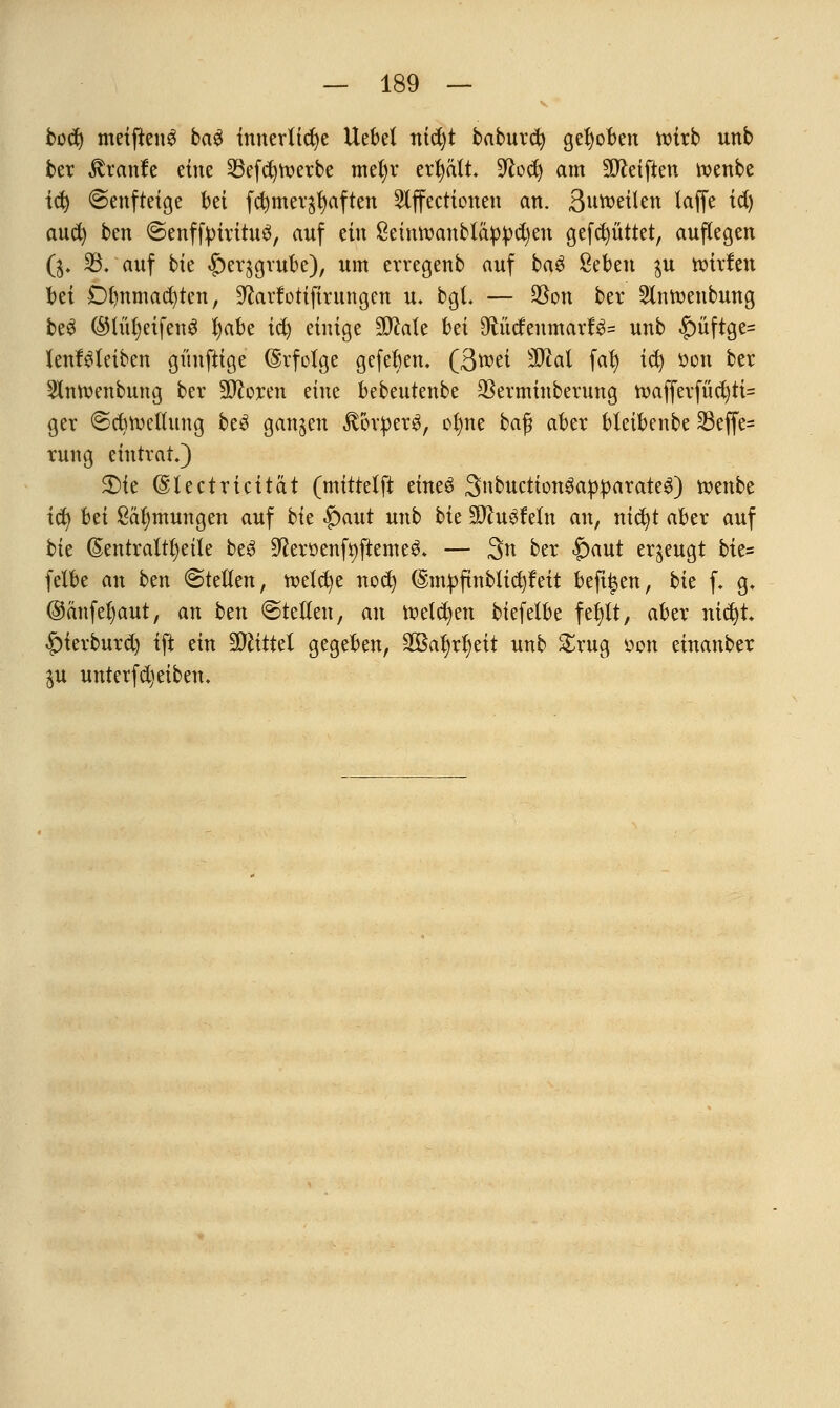 bodj meiftenS ba£ innerliche Hebel nid)t baburct; gehoben roirb unb ber $ranfe eine 25efd)roerbe meljr ertjatt. üftod) am Reiften toenbe td) ©enfteige bei fcfymer^aften Slffecttonen an. ßuroeilen laffe id) aud; ben @enffyiritu$, auf ein 8einroanbtäppd)en gefd^üttet, auflegen ($. 33. auf bk ^er^grube), um ervegenb auf ba£ Seben $u rotrfen bei Di)nmad)ten, üftarfotifirnngen u. bgl. — üBon ber Slnroenbung beS ©lüljetfenS Ijabe ify einige Wlalt bei 9ftücfenmarf$= unb £>üftge= lenMeiben gnufttge (Erfolge gefeben. (3roei äftat fafy id) öon ber Slnroenbung ber 9#oren eine bebeutenbe 23erminberung roafferfüd)ti= ger ©cbtoellitng be£ gangen $orper$, ofme ba$ aber bleibenbe 33effe- rung eintrat.) 2)ie ©lectricitat (mittelft eineö SnbuctiongapparateS) roenbe ify hä &äl)mungen auf bk £>aut unb bk TluüMn an, nid)t aber auf bk (5entraltl)eile be3 9?erüenfr;fteme^ — 3n ber $)aut erzeugt bk= felbe an ben ©teilen, roeicfye nod; ©m^ftnbüc^leit befugen, bk f. g. @änfel)aut, an btn ©teilen, an iwlcfyen biefelbe febjlt, aber nictjt |)ierburd) ift ein Wlittd gegeben, äöa^r^eit unb &rug üon emanber $u unterfdjeiben.