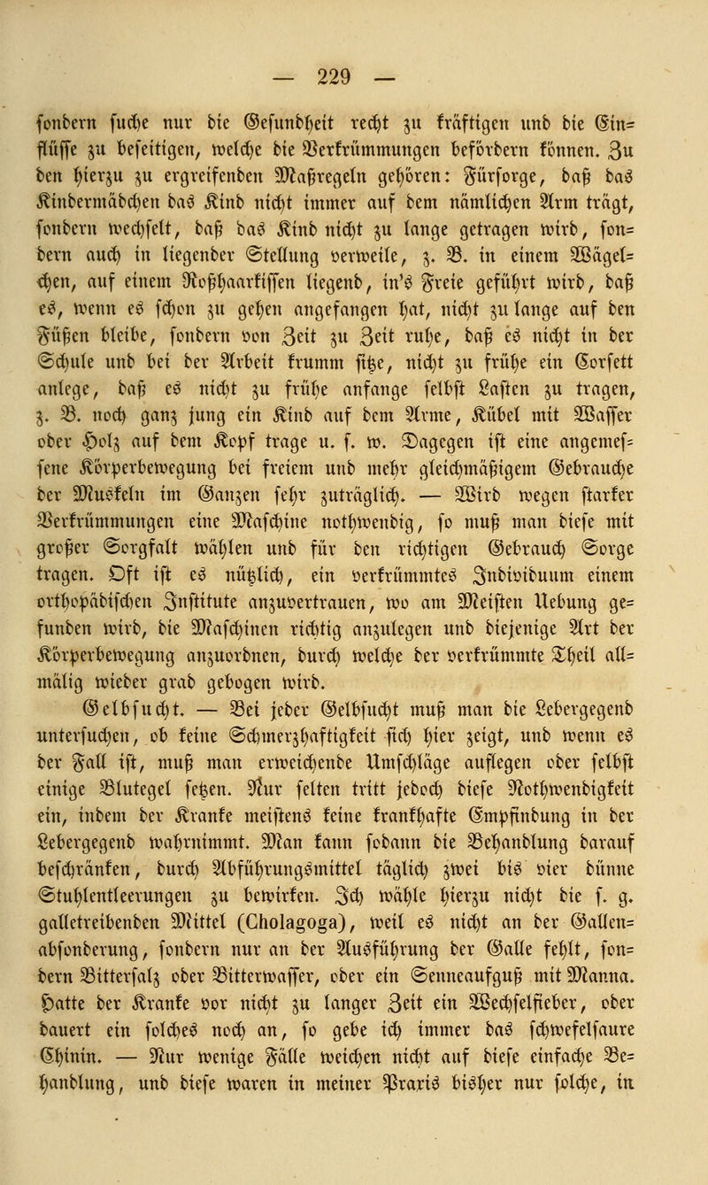 fonbern fucfye nur bk (Sefunbfyeit red)t 31t fräftigen unb bk (§in= flüffe $u befeitigeu, m\tyt bte $erfrümmungen beforbern fonnen. ßu bm ^terju $u ergreifenben Maßregeln geboten: gürforge, baß baä Kinbermäbd)en ba3 Kinb nicfyt immer auf bem nämtidjen 2lrm trägt, fonbern wed)fett, baß ba6 Kinb nidjt $u lange getragen wirb, fon- bern aucty in liegenber (Stellung oerweite, §*♦ 33. in einem 2Bäget= <$en, auf einem Dtoßfjaarfiffen tiegenb, in'3 greie geführt wirb, baß e£, wenn e£ fd)on ^u gefyen angefangen tyat, nic^t $u lange auf ben güßen bleibe, fonbern üon 3?it $u 3^t rufye, baß e3 mdjt in ber ©d)ute unb Ui ber Arbeit Irumm ft|e, nicfyt $u frülje ein (Sorfett anlege, ba$ e$ nid)t $u früfye anfange felbft Saften gu tragen, 3. 35. nod) gan$ jung ein Kinb auf bem Sinne, Vilbel mit 2öaffer ober «&0I5 auf bem Stopf trage u. f. w. dagegen ift eine angemef= fene Körperbewegung bti freiem unb mebr gleichmäßigem ©ebraudje ber Wluvfthx im ©anjen feljr ^uträglid). — SGBirb roegen ftarfer $evfrümmungen eine 2D£afct?ine nottjwenbtg, fo muß man biefe mit großer (Sorgfalt toasten unb für btn richtigen ©ebraucfy ©orge tragen. Oft ift es nütjlid), ein üerfrümmteS Snbioibuum einem ortt)opäbtfd)en Snftitute anzuvertrauen, Wo am Steiften Uebung ge= funben wirb, bk 9D?afcfytnen richtig anzulegen unb biejenige 5lrt ber Körperbewegung an^uorbnen, burcb welche ber öerfrümmte £l)eit alt= mätig lieber grab gebogen wirb. ©etbfucfyt. — 23ei jeber ©elbfuc^t muß man bk Sebergegenb unterfucfyen, ob feine @cbmer$fyaftigfeit fict) l)ier jeigt, unb roenn e3 ber galt ift, muß man erweidjenbe Umfrage auflegen ober felbft einige Blutegel fe|en. $ur fetten tritt jebocfy biefe 9£otfyroenbigfeit ein, inbem ber Traufe meiftenS leine tranltyafte @mpftnbung in ber Sebergegenb wahrnimmt. Wlan fann fobann bit 23ef)anbfung barauf befdjränfen, bureb 2lbfüfyrung$mittel täglich ^roei U$ oier bünne €>tuf)lentfeerungen $u bewirfen. 3d) wäfyle l)ierju nid)t bit f. g» galtetreibenben Mittel (Cholagoga), weit e3 nicfyt an ber @allen= abfonberung, fonbern nur an ber 2lu$fiU)rung ber ©alle fefylt, fon= bem SBitterfat^ ober 33itterwaffer, ober ein ©enneaufguß mit Sftanna. £)atte ber Kraule »or nicfyt $u langer fttit tin SBec^felfteber, ober bauert ein foldjeS nod) an, fo gebe icfy immer bau fd^wefelfaure (Styinin. — üftur wenige gälte Weichen ntct)t auf biefe einfache 33e= J)anbtung, unb biefe waren in meiner $rari$ btSl;er nur fotcfye, in