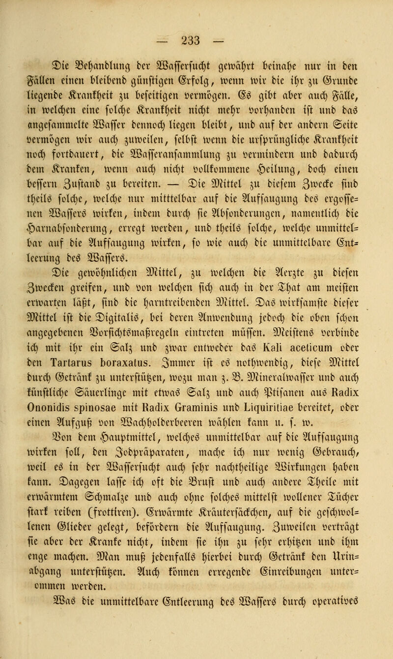 2)te 33et)anbfung ber äöafferfudjt gewährt beinahe nur in ben gälten einen bfeibenb günftigen Erfolg, wenn Wir bk tl)r $u ©vunbc liegenbe Rxantytit $u befeitigen »ermögen* (§>$ gibt aber aud) gätle, in welchen eine fotdje £ranfl)eit nid)t mefyr $orf)anben ift unb ba$ angefammefte Söaffcr bennod) liegen bleibt, unb auf ber anbent ©eite vermögen wir aud) ^uweifen, felbft wenn bk urft>rüngttd)e ^ran^eit noct) fortbauert, bk SGBafferanfammlung $u oerminbern unb baburd) bem Traufen, wenn aud) ntcfyt oollfommene Teilung, bod) einen beffern 3uft«nb $u bereiten* — 2)te Mittel $u biefem ßwede finb tyäU fotd)e, welche nur mitttetbar auf bie 2luffaugung beö ergoffe= neu SCBafferä wirfen, inbem burd) fte Stbfonberungen, namentlich bk <£)arnabfonberung, erregt werben, unb tfyeitS fotd)e, wefd)e unmitte(= bar auf bk Sluffaugung wirfen, fo xvk aud) bk unmittelbare (Ent- leerung beS SBafferS. £)ie gewöhnlichen bittet, $u welchen bie 2ler$te $u biefen Qwtdtxx greifen, unb oon welchen ftd) aucl) in ber %i)at am meifien erwarten läßt, finb bie fjarntreibenben 9)titteL 5)a3 wirtfamfte biefer TOttel ift bie 2)igitali3, Ux beren 5lnwenbung jebod) bie oben fd)on angegebenen 93orfict)t$majh'egeln eintreten muffen, SO^etftenö oerbinbe ic^ mit if)r ein €>al$ unb $war entWeber bau Kali aceticum ober ben Tartarus boraxatus. Smmer ift c3 nottjwenbig, biefe Mittel burd) ©etranf $u unterftü^en, Wo^u man $.23, SO^ineratwaffer unb aud) tunftlid)e Säuerlinge mit etwa$ @alj unb aud) Sßtifanen au3 Radix Ononidis spinosae mit Radix Graminis unb Liquiritiae bereitet, ober einen Aufguß von 2öad)ljolberbeeren wägten lann u. f. w. SSon bem £>auptmittet, wetd)e$ unmittelbar auf bk 5luffaugung Wirten fotl, ben Sobpräparaten, mac^e id) nur wenig ©ebraud)/ weil e$ ixx ber 2Bafferfud)t aud) feljr nad)tt)eitige äBirfungen t)aben fann. ^Dagegen taffe id) oft bie 33vuft unb aud) anbere Steile mit erwärmtem @cl)mat^e unb aud) ofme fold)e$ mittetft wollener £üd)er ftarl reiben (frottiren), Erwärmte ^räuterfädd)en, auf bie gefd)Wol= tenen ©lieber gelegt, beförbern bie 2luffaugung, Suweilen oerträgt fte aber ber Traufe nid)t, inbem fie il)n $u fel)v erbten unb iljm enge machen, Sftan muß jebenfaltS hierbei burd) ©etränf ben Urin= abgang unterfingen. 2lud) fönnen erregenbe Einreibungen unter= ommen werben, 3Ba$ bk unmittelbare Entleerung beS 2Baffer3 burd) operatioeS