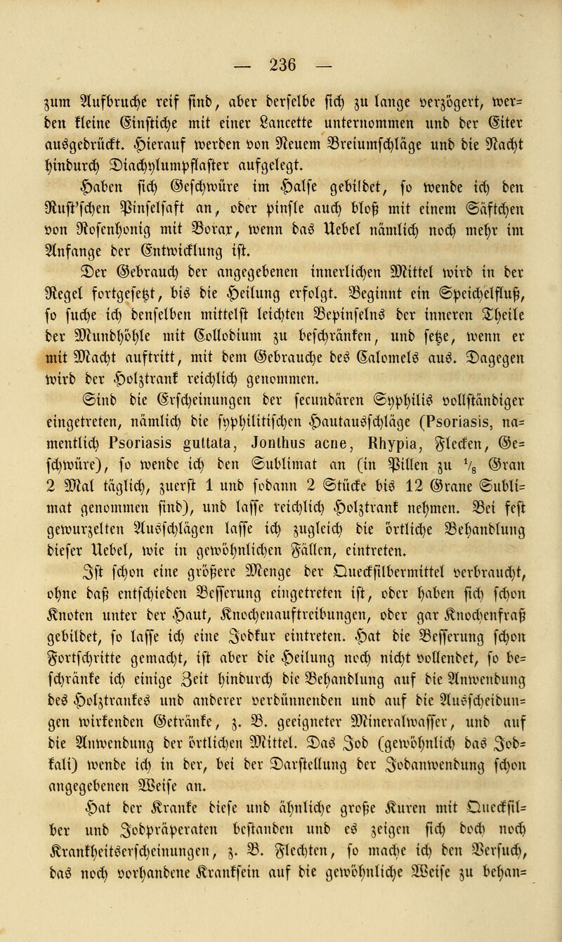 $um 2lufbrud)e reif ftnb, aber berfetbe ftd) $u lange $er$'6gert, tr>er= btn Heine @inftid)e mit einer Sancette unternommen unb ber (Siter auggebrüdt» hierauf werben r>on feuern 23reiumfd)täge unb bk 9lad)t fyinburd) S)tai%lumpflafter aufgelegt» $abzn ft$ ©efcfytvmre im £)alfe gefcifbet, fo n?enbe tcfy ben 9ftuft'fd)en Pnfelfaft an,, ober pinffe aufy bloß mit einem ©äftdjen tton $ofent)onig mit 23orar, roenn baö Uebel namlidj nocfy met)r im anfange ber (Snttvicflung ift» 2)er ©ebraucfy ber angegebenen innerlichen Mittel ttürb in ber SRegel fortgefe^t, bk bk Teilung erfolgt beginnt nn ©petd/elfluß, fo fttcfye idj benfelben mittelft leichten SepinfetnS ber inneren Steile ber äftunbl)öl)le mit ßotlobtum $u befd) raufen, unb fe|e, »venu er mit Sfta&t auftritt, mit bem @ebrau$e be$ (SafomefS aus» dagegen tt>irb ber §ol^tranf reicfyfid? genommen» ©inb bk @rfd)einungen ber fecunbären @^ili£ »ollftäubiger eingetreten, nämlid) bk fyptnlitifcfyen |)autau$fcv}täge (Psoriasis, na- mentlich Psoriasis guttata, Jonthus acne, Rhypia, glecfen, @e= fd)tt>üre), fo toenbc icfy ben (Sublimat an (in Ritten ju V8 @ran 2 Wtki täglich, ^uerft 1 unb fobann 2 ©tücfe bk 12 ©rane @ubti= mat genommen finb), unb laffe reicfyfid) §ol^tranf nehmen* Sei feft gerour^elten 2tefd)tägen laffe ict) $ugfeicfy bk 'örtliche Sefyanblung biefer Uebel, roie in gett>ölmlid)en galten, eintreten» Sft fd)on mit größere Stenge ber Duedftlbermittet oerbraud)t, of)ne baß entfetteten Sefferung eingetreten ift, ober fyaben ftd) fd)on knoten unter ber $)aut, fönocfyenauftreibungen, ober gar fönocfyenfraf? geMtbet, fo laffe id) eine Sobfur eintreten» £>at bie Sefferung fd)on gortfd)ritte gemad)t, ift aber bk Teilung nod) nid)t öoüenbet, fo be= fd)ränfe id) einige $nt t)inburd) bie Se^anblung auf bie 5lnn>enbung be$ |)ol^traule^ unb anberer oerbüunenben unb auf bk 2lusfd)eibun= gen nnrfenben ©etranfe, $» 33» geeigneter Sftineratroaffer, unb auf bie 2lntt>enbung ber örtlichen Mittel» 2)aS 3ob (geroötjnltd) baS 3ob= lali) roenbe id) in ber, bd ber 2)arfte(lung ber Sobantoenbung fd)on angegebenen SGöeife an» £)at ber Traufe biefe unb äl)nlid)e große $uren mit Ouecffil- fcer unb Sobpräperaten beftanben unb eS geigen ftd) bod) nodj ^ranll)eitöerfd)einungen, $. 33» gled)ten, fo ntad)e ic^ bm $erfud), ba$ nodj öorljanbene ^ranffein auf bie ge.oöfmlid)e Steife $u bef)an=