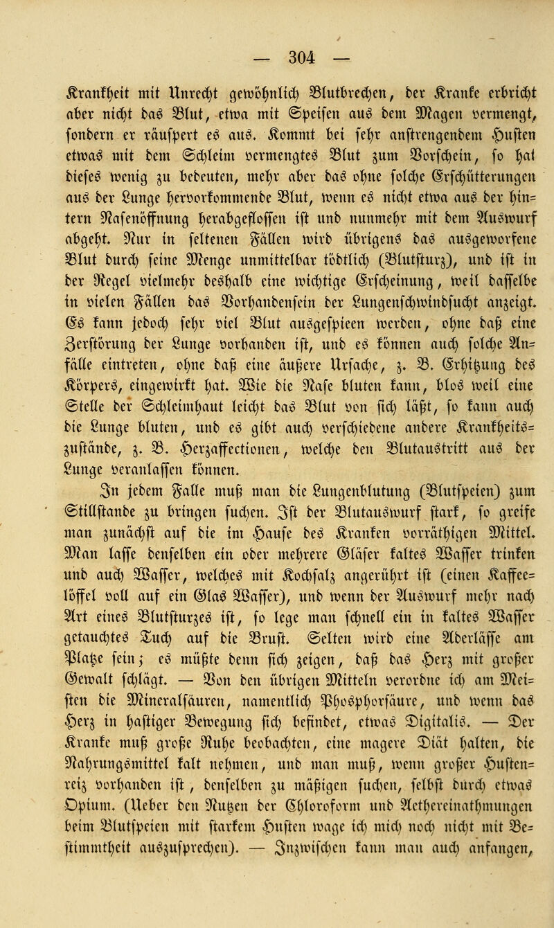 Stxanttyit mit Unrecht gewofmlicfy 23futbred)en, ber Traufe erbricht aber nidjt baS 331ut, etwa mit @peifen aus bem Sötfagen »ermeugt, fonbern er räufyert eS aus. Jtommt bti fel)r anftrengenbem Ruften etwaS mit bem <Sd)leim oermengteS 231ut $um $orfd)ein, fo f)ai biefeS wenig $u bebeuten, meb)r aber baS ot)ne folc^e (SSrfdnltterungen aus ber ßunge f)eroorlommenbe 33fut, wenn eS nid)t etwa auf bei* t)in= tern Nafenoflfnung r)erabgefloffen ift nnb nmtmefjr mit bem Auswurf abgebt Nur in fettenen gätlen wirb übrigens baS ausgeworfene 331ut buref) feine Stenge unmittelbar töbtltd) (23(utftur$), unb ift in ber Negel oielmerjr beStjalb eine wichtige @rfMeinung, Weil baffelbe in oielen gälten baS $orl)anbenfein ber ßungenfc^winbfuc^t anzeigt (gs lann jeboef) fetyr oief 23tut auSgefpieen werben, ofme baß eine 3erft'6rung ber Sunge oorbanben ift, unb eS lönnen auet) folccje 5ln= fade eintreten, ofyne baß eine äußere Urfacb/e, $. 23, (Mn'Jung beS Körpers, etngewtrlt ijat, 2Bie bk Nafe bluten lann, bloS weil eine Stelle ber ©cfytetmfjaut leicht baS 33tut oon ftcf) läßt, fo lann audj bie &unge bluten, unb eS gibt aueb) oerfdjiebene anbere $ranlt>ettS= guftänbe, $. 33, |)eqaffectionen, welche ben 23tutauStritt aus ber ßunge öeranlaffen lönnen, 3n jebem gälte muß man bk ßungenblutung (33mtfpeien) sunt Stillftanbe $u bringen fud)en, 3ft ber SBtutauSwurf ftarl, fo greife man ^unäc^ji auf bie im <f)aufe beS Uranien oorrät^igen SCRitteL Stfan laffe benfelben ein ober mehrere ©täfer latteS SEBaffer trinlen unb aud) SOBaffer, welcbeS mit $od)faf^ angerührt ift (einen £affee= Joffe! soll auf ein ©lag Söaffer), unb wenn ber Auswurf mel)r nad) 5lrt eines 331utftur^eS ift, fo lege mau fdmett ein in latteS 2öaffer getauchtes £ud) auf bie SBrufi ©elten wirb eine 2lbertäffe am pat^e fein,' eS müßte beim fid) ^etgen, baß baS $>er£ mit großer ©ewalt fcfylägt, — $on ben übrigen Mitteln oerorbne id) am Wlä- ften bie äftineralfäuren, namentlich ^IjoSpfyorfäure, unb wenn ba$ -5>erg in tjaftiger Bewegung ftd) befinbet, etwas Digitalis, — £)er ßranle muß große Dtufye beobachten, eine magere S)iät galten, bit Nahrungsmittel lalt nehmen, unb man muß, wenn großer £mften= rei$ oorfyanben ift, benfelben $u mäßigen fud)en, fetbjt burd) ämti Dpium, (lieber ben Nu£en ber Chloroform unb 5Xetl;ereiuatl)mungen beim 231utfpeien mit ftarlem Ruften wage iä) mid) noct) nid)t mit 23e- ftimmtfyeit auSjuf|)red)en). — 3n$wifd)en lann man aud) anfangen,