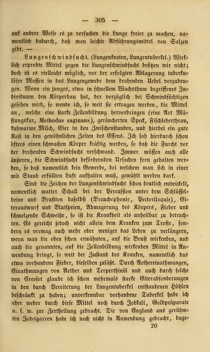 auf anbete äöetfe e6 ^u verfncfyen bie ßunge freier $u magert, na= mentttcfy baburd), ba$ man (eichte Abführung ^mittel von (Salden 8 u n g e n f cfy w i n b f u d) t (8imgentnoten, 8ungentuberM.) 3Btr(= li$ erprobte Mittel gegen bie 8nngenfct)Wtnbfud)t befi^en n?ir nid)t$ bod) ift eS vtelleidjt möglid), vor ber erfolgten Ablagerung tuberfu- lofer Waffen in ba$ 8ungengewebe bem brol)enben Uebel vor$ubeu= gen. SOBenn ein Junges, etwa in fdntellem Söacr/Stlmm begriffenes 3n= bbibuum ben £brverbau l)at, ber vorjüglicfy bei @d)Winbfüd)tigen gefefyen wirb, fo wenbe i$, fo mit fte ertrageu werben, bk TOttel an, wetcfye eine ftarfe Beßenbilbung Ijervorbringen (eine Art Wlä- jtungSta, Methodus saginans), geräucherten @tted, gifcbtebertljran, fufywarme 39ftld), @ier in ben 3toiftf)enfiuttben, unb hierbei ein gute £oft in btn gewöhnlichen Seiten beS (SffenS. 3d) fal) fyierburd) fd)on öftere einen fd)Wad)en Körper fräftig werben, fo baß bte gurcfyt vor ber bro^enben @cb;Winbfudrt verfdjwanb. Smmer muffen aud) alle äußeren, bie @d)Winbfucfyt beförbernben Itrfadjen fern gehalten wer* ben, fo ba$ namentlich fein ©eroerbe, Ui welchem man ftd) in einer mit ©taub erfüllten 8uft aufhalten muß, gewälzt werben barf, @inb bk Beiden ber 8ungenfd)Winbfud}t fct)on beutlid) entwidelt, namentlich matter @d)all M ber ^ereuffion unter bem @cfylüjfel= beine unb Söruftton bafelbft (23rond)ovl)onte, ^ectoriloquie), @i= terauSwurf unb 23lutfveien, Abmagerung beS Körpers, gieber unb fd)tnet$enbe Schweiße, fo ift bk Rxanttyit als unrettbar $u betrac^= ten, (§& gereicht jebod) nid)t allein bem Uranien gum £rofte, fon= bem e$ vermag aud) mefyr ober weniger ba$ 8eben ^u verlängern, wenn man bk oben fdjon erwähnten, auf bk 33ruft wirfenben, unb aud) bie genannten, auf bk 3edenbilbung wirfenben Mittel in An= wenbung bringt, fo mit ber 3uftanb beS Traufen, namentlich ba$ dfta vorfyanbene Sieber, biefelben $uläßt 2)urd) Aetfjereinatfymungen, (Sinatfymungen von Aetljer unb £ervertl)inöl unb anfy burd) foldje von ßreofot glaube id) fdjon mehrmals ftarfe @iterabfonberungen in ben burd) Vereiterung ber 8ungentuberfel entftanbenen |)öljlen befebränft $u fyaben; unverfennbar vorl)anbene £nberfet Ijabe ify aber Weber burd) biefe Mittel nod) burd) Sobfalt, ©olbvräparate u, f, w* pix 3ertf)eilung gebracht. SDie von @nglanb an$ gerüljm= ten Sobcigarren fyabe td) nod) nid)t in Anwenbung gebracht, bage= 20