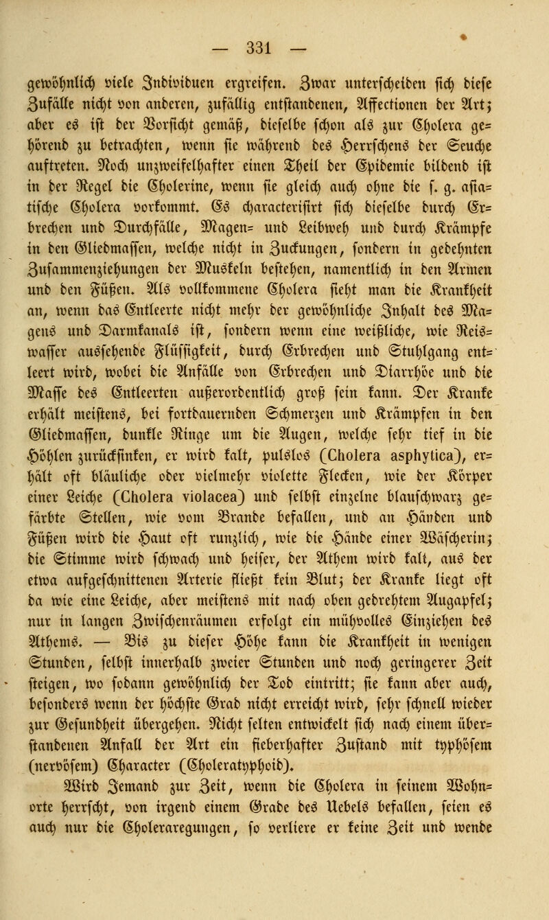 gewoljnlidj »tele Snbioibuen ergreifen, 3war unterfdjeiben ftd) tiefe 3ufälle nicfyt öon anberen, jufätli^ entfianbenen, 2lffecttonen ber 2lrt; aber e3 ift ber $orftcf)t gemäß, biefelbe fd)on als $ur (Spolera ge= r)öreub $u betrauten, roenn fte wätjrenb be$ £)errfd)en3 ber <Seud)e auftreten. 9tfod) unzweifelhafter einen £r)eil ber ©pibemte bitbenb tft in ber Oftegel bte ßfyolerine, wenn fte gleidj aud) ofme bie f. g. afta= tifd)e Spolera »orfommt. ©3 d)aracteriftrt ftd) biefelbe burd) @r= brechen ttnb 2)urd}fälle, 9^agen= unb ßetbtvet) unb burd) Krämpfe in ben ©liebmaffen, welche nidjt inßuclungen, fonbern in gebeerten 3ufammen$iel)ungen ber 3ftu3feln befielen, namentlich) in ben Firmen unb btn gügen. 211$ oollfommene (Spolera ftel)t man bie Jtranffjeit an, wenn baS Entleerte nid)t metjr ber gewöhnliche Snbjalt be$ %Jla= genS unb 2)armfanalS ift, fonbern wtnn tint wei(?lid)e, wie 9ftei&= waffer auSfetjenbe glüffigf eit, burd) (Erbrechen unb ©tufylgang ent= leert wirb, wobei bie Unfälle oon (Erbrechen unb $)tarrfy'6e unb bte SO^affe be$ (Entleerten augerorbentlid) groß fein tann. 2)er Traufe erhält metfienS, bei fortbauernben @d)mer§en unb Krämpfen in bm ©liebmaffen, bunlle Sftiuge um bk klugen, weld)e fetjr tief in bte |)6r;len $urücfftnfen, er wirb fair, pulSlo£ (Cholera asphyüca), er= r)ält oft bläuliche ober oielmefyr oiolette gleden, wie ber Körper einer Seiche (Cholera violacea) unb felbft einzelne btaufdiwar^ ge= färbte Stellen, roie oom Traube befallen, unb an £)änben unb güfen roirb bie $aut oft runjlid), roie bk |)änbe einer äßäfd)erin,* bk ©timme roirb fdjroad) unb Reifer, ber 2ttf)em roirb falt, att6 ber etroa aufgefdmittenen Arterie fliegt fein 33lut$ ber £ranfe liegt oft ba roie eine Seiche, aber meiftenö mit nad) oben gebrefjtem 2tugapfelj nur in langen Broifcrjenräumeu erfolgt an müljoolleö ©in^ierjen beS 2ltt)emg. — 33i$ $u biefer £)ot)e famt bie £ranft)eit in wenigen (Stunben, felbft innerhalb zweier ©tunben unb nod) geringerer Seit fteigen, wo fobann gew6r)ntid) ber £ob eintritt; fte fann aber aud), befonberg wenn ber t)öd)fte ©rab nfd)t erreicht wirb, fel;v fctjttell wieber $ur ®efunbt)eit übergeben. %lifyt feiten entwickelt fiel) nad) einem über= ftanbenen Einfall ber 2trt ein fieberhafter 3uftanb ntit ttyptjöfem (nertöfem) ©praeter ((Srjoleratypljoib). 3ßirb Semanb jur &ät, wenn bk Spolera in feinem 2Bolm= orte r)errfd)t, oon irgenb einem ©rabe beS ttebelS befallen, feien e$ auefy nur bk @t)oleraregungen, fo verliere er feine 3eit unb wenbe