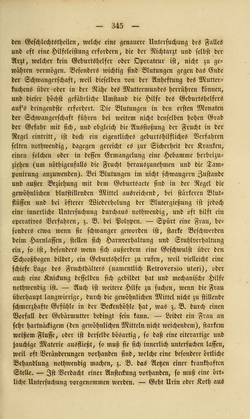 ben @efd)led)t$tfyeiten, welche eine genauere Unterfud)ung beS gatleS unb oft eine £)ilfeleiftung erforbern, bie ber 9ftd)tar$t unb fetbft ber 2lr$t, welcher fein ©eburt3t)elfer ober Operateur ift, ntd)t $u ge= wahren vermögen. 33efonberS wtd)tig ftnb Blutungen gegen ba$ @nbe ber €>d)Wangcrfct)aft, tvetl biefetben »on ber 2fru)eftung beS 30toter= fudjenS über -ober in ber 9£äl)e beS 5ftuttermunbe3 fyerrüfyren tonnen, unb tiefer fyödjft gefährliche Umftanb bie $)ilfe beS (^eburt^fjelfer^ aufs bringenbfte erforbert SHe Blutungen in ben erften Monaten ber €>d)Wangerfd)aft führen bei weitem nid)t benfetben l)ol)en @rab ber @efat)r mit ftcfy, unb obgleich bie 2lu3ftoßung ber grucfyt in ber Siegel eintritt, ift bod) ein eigentlich geburt3l)ilftid)e3 $erfafyren feiten notfywenbig, bagegen gereid)t e3 jur ©tcfyerfyeit ber föranfen, einen folgen ober in beffen (Ermangelung eine Hebamme J)erbei$u= Rieben (um nötigenfalls bk grucfyt l)erau^unet)men unb bte &am= pomruug an^uwenben). 33ei Blutungen im nic^t fd)wangent 3uftanbe unb auger 33e$iel}ung mit bem ©eburtSacte fittb in ber Flegel bie gewöluüicben blutftitlenben Mittel auSreidjenb, bei ftarferen 33tut= fCüffen unb bei öfterer 3Bieberl)olung ber 33lutergießung ift jebocfy eine innerliche Unterfucbung burcfyauS notljwenbig, unb oft bitft an operatioeS 33erfat>ren, 3. 33, bü ^ottypen. — @pürt eine grau, be= fonberS etwa wenn fte fdjwanger geworben ift, ftarle 33efd)Werben beim £>arntaffen, [teilen fid) |)arnoerl)altung unb ©tul)löert)altung ein, fo ift, befonberS wenn ftcfy außerbcm eine ©efc^wulft über btn @d)ooßbogen bilbet, ein ©eburtSfyelfer $u rufen, weit oietteid)t eine fcfyiefe Sage beS grud)tfyätter3 (namentlich Retroversio uteri), Oper- and) eine £nidung beffetben ficfy gebitbet fyat unb med)antfd)e £>ilfe not^wenbig ift. — 2lud) ift weitere §itfe $u fucfycn, wenn bk grau überhaupt langwierige, burcfy bk gewöhnlichen Mittel nid)t 511 ftitlenbe fc^mer^afte ©efüfyte in ber 33edenl)öt)le fyat, xva§ $. 33. burcfy einen Vorfall ber ©ebärmtttter bebingt fein lann. — Reibet ein grau an fefyr hartnäckigem (ben gewöhnlichen fOlitteln nid)t weidjenbem), ftarfem weißem gluffe, ober ift berfelbe bösartig, fo baß eine eiterartige unb Jauchige Materie ausfließt, fo muß fte fid) innerlich unterfud)en taffen, weil oft SSeranberungen oorfyanben ftnb, welche eine befonbere örtliche 33efyaubtung nottjwenbig machen, 3. 33. baS Sieben einer lran!l)aften ©teile. — 3ft $erbad)t einer 5lnftedung oor^anben, fo muß eine ört- liche Unterfudntng vorgenommen werben. — @et)t Urin ober $ott) au£