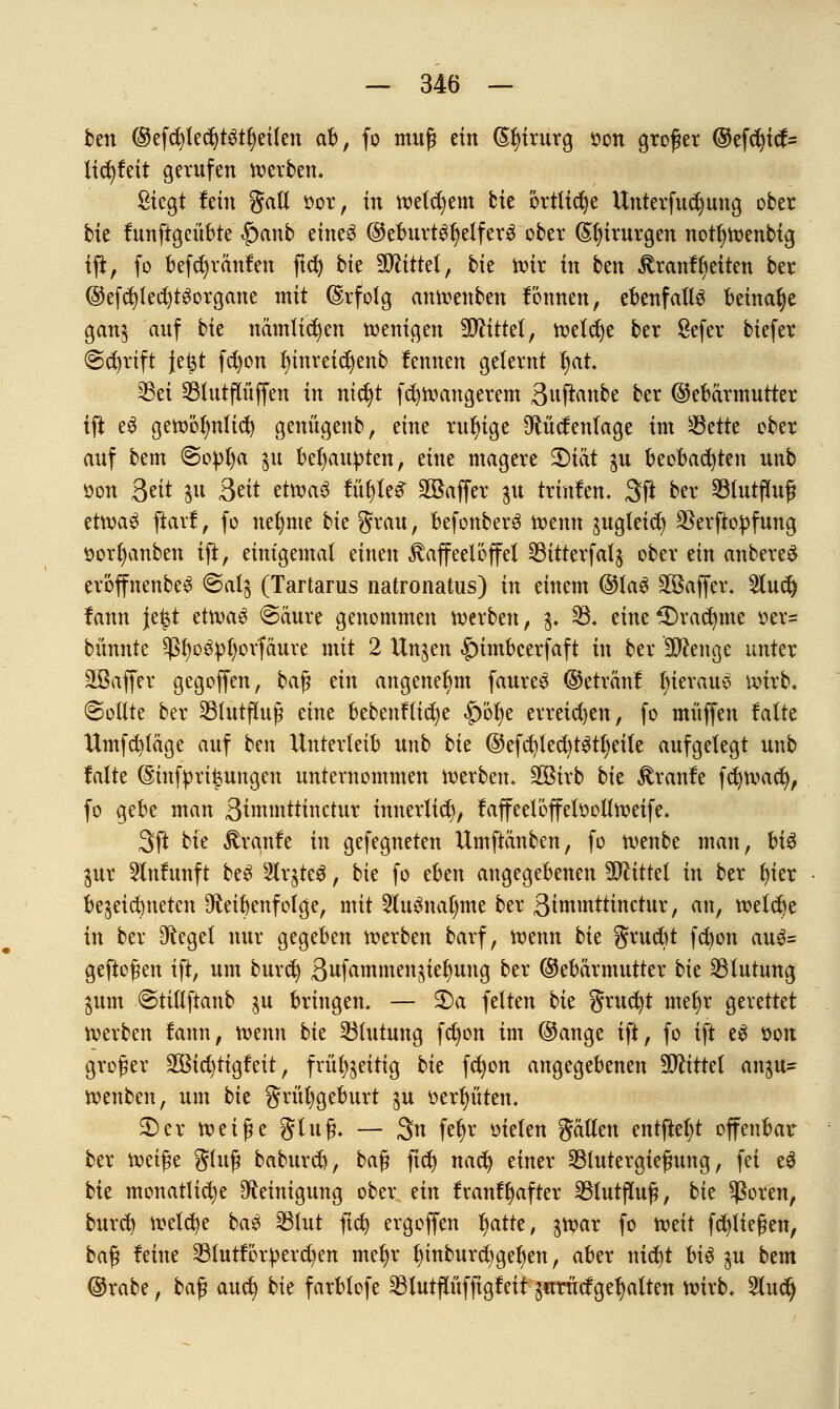 ben ©efdjtecfytStfyeilen ab, fo muß ein (£l)irurg oon großer ©efd)tcf= licb)feit gerufen werben. Siegt lein galt oor, in welchem feie örtliche Untersuchung ober He funftgeübte |)anb eine3 ©eburtSfyelferS ober (5i)irurgen notljwenbtg iff, fo befcfyränfen ftd) bk Mittel, bk wir in ben Kranf Reiten ber @efcb;led)t3organe mit Erfolg anwenben fönnen, ebenfalls beinahe gan$ auf bk nämlichen wenigen Mittel, wefdje ber Sefer biefer (Schrift je£t fcfyon f)inreidjenb fennen gelernt l)at. 23et SBlutpffen in nidjt fcfywangerem Sufianbc ber Gebärmutter ift e$ gewölmlid) genügenb, eine ruhige Otücfentage im Sßttte ober auf bem @opt)a $u behaupten, eine magere 3)tat $u beobachten unb oon 3«it-ju Sät etwa3 füt)le^ 2Baffer $u trinfen. 3ff ber 23tutffuß etn?a$ ftarf, fo neunte bk grau, befonberd wenn ^ugleid) $erftopfung ttorfjanben ift, einigemal einen Kaffeelöffel 33itterfat$ ober ein anbere£ eröffnenbe^ @at$ (Tartarus natronatus) in einem @la3 äßaffer. 2lud) fann je|t etwa$ Säure genommen werben, $. 33. eine^Drac^me oer= bannte $f)o$pt)orfäure mit 2 ttnjen |)imbcerfaft in ber Menge unter äßaffer gegoffen, baß ein angenehm faure£ ©etränf t)ieraue wirb. Sollte ber SBlutffuß eine bebenftidje |)öt)e erreichen, fo muffen falte Umfd)täge auf ben Unterleib unb bk ©efcr;{ed)t£tl)eite aufgelegt unb falte ©infpriisungen unternommen werben. SOBirb bk Rxanit fcfywact), fo gebe man 3immttinctur innertid), faffeetöffetoollwetfe. 3ft bie Traufe in gefegneten Umftänben, fo wenbe man, bi$ pxx 2lnfunft be$ Slr^tcö, bie fo eben angegebenen Mittel tri ber fyier bezeichneten Ofteibenfofge, mit 2lu3natmte ber ftimmttwtäm, an, welche in ber Siegel nur gegeben werben barf, wenn bk grucbt fcbon au£= geflogen iff, um buvcfy 3wfaTnm^ttjie|fimg ber (Gebärmutter bk Blutung $um Stiftftanb $u bringen. — 2)a fetten bk grucfyt mel)r gerettet werben fann, wenn bie Blutung fctjon im @ange ift, fo ift e$ oon großer SOßicfytigfeit, früt^eitig bk fdjon angegebenen bittet an$u- wenben, um bk grül)geburt $u oerfjüten. 2)er votifyz Stuß. — 3n fet)r oteten gälten entfielet offenbar ber mi$t gluß baburcb, baß ftctj nacfy einer 23tutergießung, fei cd bte monatlidje Reinigung ober an franf^after SBfutfluß, bk $oren, burd) welche ba£ 23lut ftcfy ergoffen tjatte, $war fo weit fließen, baf? feine 33tutförperd)en met)r fnnburcb;gef)en, aber mctjt hi$ %u bem ©rabe, ba$ aucfy bk farbtofe 33lutpfftgfeit $nrucfgel)alten wirb. 2lud)