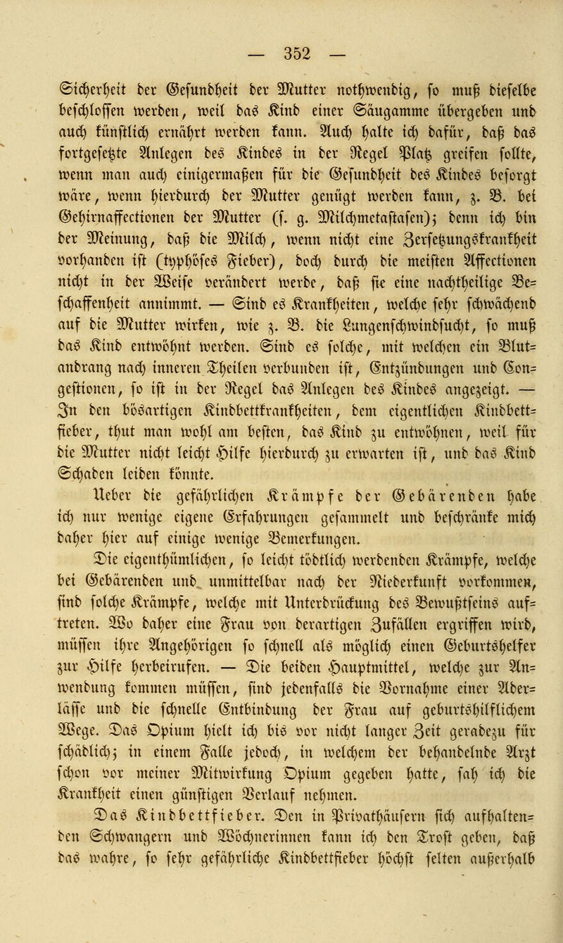 ©idjerljeit ber ©efunbljeit ber Butter notljwenbig, fo mufj biefelbe befcfytoffen werben, weil ba£ £tnb einer ©äugamme übergeben unb aud) tunftlict) ernährt werben fann. 2lud) fjalte id) bafür, bafj ba£ fortgefe^te anlegen be3 JtinbeS in ber Dfagel $la£ greifen follte, Wenn man and) einigermaßen für bk ©efnnb^eit beS £inbe3 beforgt wäre, mnn fjierburct; ber Butter genügt werben lann, p 33. Ui ©efyirnaffectionen ber Butter (f. g. 3J?tlcr)metaftafen) ^ benn td) bin ber äfteinuug, baß bie Wlilfy, wenn nidjt eine 3^f^ung^!ran!^eit ttorljanben ift (ttypb'ofeS gieber), bod) burd) bie meiften 2lffectionen nid)t in ber SBeife oeränbert werbe, ba$ fie eine nachteilige 33e= fcfyaffenfyeit annimmt. — @inb e3 £ranfl;eiten, welche febjr fcbwäcfyenb anf bk untrer wirfen, nm $ 23. bk ßungenfcb winbfudjt, fo muß ba£ ßtnb entwöhnt werben. @inb e3 foldje, mit welchen ein 331ut= anbrang nad) inneren Steilen ocrbunben ift, (Sntgünbnngen unb @on= geftionen, fo ift in ber Siegel baS anlegen beS £inbe3 angezeigt — 3n bm bösartigen $inbbetttranft)eiten, bem eigentlichen ^inbbett^ fteber, Üjut man wol)t am beften, ba# £inb $u entwöhnen, weil für bk SJhttter nidit leicht |)ilfe l)ierburd) $u erwarten ift, unb ba$ Stinb <&ti)abtn leiben könnte. lieber bk gefäl)rüd)en Krämpfe ber ©ebärenben l>abe id) nur wenige eigene (Srfaljrungen gefammelt unb befc^ränfe mid) bal)er l)ier auf einige wenige 23emerfungen. $>ie eigenu)ünüid)en, fo leid)t thbüid) werbenben Krämpfe, welche M ©ebärenben unb. unmittelbar nad) ber -ftieberfunft oorfommen, finb fold)e Krampfe, welche mit Untcrbrüdung beS 33ewufjtfeinS auf- treten, 2Bo bafyer eine grau opn berartigen 3ufällen ergriffen wirb, muffen iljre 3lngel)örigen fo fd)neÜ aU möglich einen ©eburtefyelfer gur £nlfe herbeirufen. — 3Me beiben |)auptmittet, weld)e $ur 5ln= wenbung fommcn muffen, finb {ebenfalls bie $ornal)me einer 5lber= läffe unb bk fd)nelle (Sntbinbung ber grau auf geburtöl)i{ftid)em SBege. 2)a$ Dpium Ijielt ic^ U$ üor nicbt langer Qtit gerabeju für fd)äblid)$ in einem gälte jebod), in welchem ber befjanbelnbe ^Crgt fcfyon oor meiner SOfttwirfung Dpium gegeben l;arte, falj id) bk Rxantytit einen günftigen Verlauf nehmen. 2)a3 ^inbbettfieber. 3)en in $rioatl)äufem ftd) auff)alten= ben @d)Wangevn unb Wöchnerinnen !ann icl) ben £roft geben, baß ba£ waljre, fo fefyr gefährliche ^inbbettfieber l)öd)ft feiten außerhalb