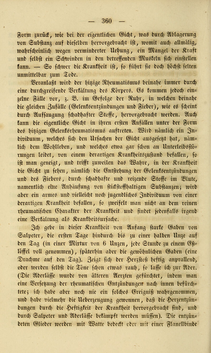 gorm gurüd, ttue bei ber eigentlichen ®id)t, toag burd) Ablagerung t>on @ubftan$ auf biefelben t)eroorgebrad)t ift, Womit aitc^ allmätig, wat)rfd)etnltd) wegen tterminberter Uebung, ein Mangel ber straft unb felbft ein @d)winben in tm betveffenben äftuefetn fid) einfielen fann. — @o fcfywer bie ^ranffjeit ift, fo füfrt fie bod) b'6d)ft fetten unmittelbar $um £obe. SSeranlafH wirb ber Innige D^eumatismuS beinahe immer burd) eine burd)greifenbe $erfättung be$ ßotperS. @3 lommen jebod) em= gelne gaüe ttcr, $. 33. im ©efotge ber Sftufyr, in welken beinahe tk gteid)en 3ufaUe (©elenfäentgünbuitgen unb gieber), wie cö (steint burd) Stuffaugung fd)ab1)after ©toffe, bjerüorgebradjt werben. 2lud) fann bie eigentliche ©ic^t in if)ren erften Unfällen unter ber gorm be3 ^i|igen ®elenf$rl;eumati$mu$ auftreten. SGBirb nämfid) ein 3n= bittibuum, welc^e^ fid) ben llrfadjen ber @ifyt au>?gefe£t l)at, nam= lid) bem 2Bot)lleben, unb weldjeä etwa gar fd)on an Unterteib£ftö= rungen leibet, tton einem berartigen ^ranffyeit^uftanb befallen, fo tfi man geneigt, unb trifft §uweilen ba$ äöafyre, in ber 3tranfl)eit bie ®iü)t $u fel)en, namlid) bie (Sntftefyung ber @elenf$ent$ünbungen unb be3 giebers*, burd) fct)abt)afte unb reijenbe ©toffc im 33tute, uamentlid) eine Anhäufung wt ftidftofffyaltigen 6ubftan$en; wirb aber ein arme? unb fieüetd)t nod) jugenbltcW Snbfoibuum oon einer berartigen ßranffyeit befallen, fo zweifelt man nict)t an bem reinen rfyeumatifcben (Sljatafter ber £ranfl)eit unb fmbet jebenfatl^ irgeub eine $erfältung aU £ranfl)eit£urfad)e. 3d) gebe in biefer 3tran%it üon Anfang ftarfe ©aben son (Salpeter, bie erften £age fyinburd) M$ $ einer falben llnge auf ben £ag (in einer TOrtur öon 6 Ungcn, jebc ©tunbe ^u einem (§%- Toffel soll genommen), fpäterfyin aber bie gewöt)nlid)en @aben (eine 2>rad)me auf ben Sag), 9n$£ fid) ber $)eqfto& fyeftig anpratlenb, ober werben felbft bie £öne febon etwas raub , f» ^ffe W $ur 2lber. (£>ie 2tberlaffe würbe tton älteren Sterben gefürd)tet, inbem man eine 23erfe£uug ber rbeumatifd)en dn^ünbungen nad) innen befürd)= Utt$ id) fyabe aber nod) nie nn folcfyeS (Shreignifj wahrgenommen, unb l)abe ttiefmetvr bie Ueber^eugung gewonnen, ka% bie |)erjent^üu= bungen burd) bie £)eftigfnt ber jtranffjeit t)eroorgebrad)t ftub, unb burd) ©atpeter unb 2lberläffe bekämpft werben muffen). 3Me entjün* beten ©lieber werben mit Söatte bebeeft ober mit einer glaneflbinbe