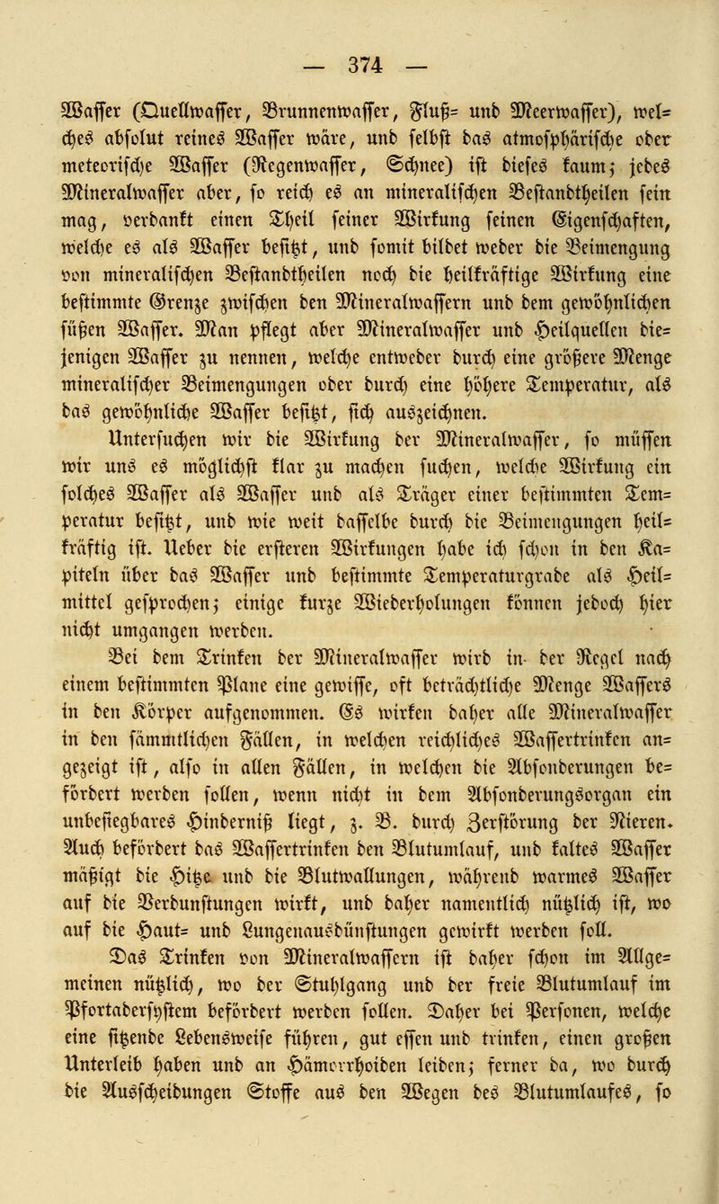 SBaffer (DueÜtoaffer, Brunnentoaffer, gluß= unb 3fteerbaffer), mU cfyeS abfolut reineS SKaffer wäre, unb felbft ba$ atmofpfyärifcbe ober meteorifd)e SGBaffer (9ftegentt>affer, @(^nee) ift biefeö fctumj jebeS Sftinerahvaffer aber, fo reid) e$ an mineralifcfyen Beftanb%ilen fein mag, öerbanft einen £l)eil feiner SBirfung feinen (Sigenfc^aften, toeldje eS aU Söaffer beft|t, unb fomit Wbtt tveber bk Beimengung üon mineralifcfyen Befianbtbeilen nod) bk fyetlfraftige äöirtung eine beftimmte ©renje $nnfd)en ben TOneraltvaffern unb bem geto'olmlicben füfjen Sßaffer. Wlan pflegt aber 30lineraln>affer unb Heilquellen bie= jenigen Sßaffer $u nennen, melcfye enttoeber burd) dm größere Stenge mineralifdjer Beimengungen ober burd) eine l)öl)ere Temperatur, aU baS getoölmlicbe Söafier befi^t, ftd) auszeichnen. Unterfingen nur bk SBirfung ber SDftneratmaffer, fo muffen nur unS e3 möglicfyft flar gu machen fiteren, belebe SQBirlung ein folcbeS Söaffer aU SGSaffer unb aU Präger einer beftimmten £em= peratur beft^t, unb xok mit baffelbe burdj bie Beimengungen tyiU fräftig ift. Heber bk erfteren 2öir!ungen l)abe td) fd)on in bm $a= piteln über baS SBaffer unb beftimmte £emperaturgrabe als §ei(= mittel gefprocfyen,* einige furge äöieberfyolungen fonnen jebod) l)ier nid)t umgangen werben. Bei bem £rinfen ber äftineralfaaffer tfirb in- ber Siegel naefy einem beftimmten $lane eine gennffe, oft beträd)tlid)e Sftenge 2öaffer3 in bzn £orper aufgenommen. (§3 nurfen bal)er alle 9ftineralivaffer in ben fämmtlid)en fällen, in welchen reichliches 2öaffertrinlcn an= gezeigt ift, alfo in allen gällen, in toelcfyen bie Hbfonberungen be= forbert Werben follen, wenn nicfyt in bem SlbfonberungSorgan ein unbeftegbareS |)inberm§ liegt, j. B. burd) 3crftörung ber Vieren* 3lucb beförbert baS SBaffertrinfen btn Blutumlauf, unb lalteS Sßaffer mafngt bk |)i|e unb bk Blutwallungen, wat)renb warmeS Söaffer auf bie Berbunftungen wirft, unb ba^er namentlich nüijlid) ift, wo auf bk |)aut= unb SungenauSbünftungen gewirft werben fotL 2)aS £rinfen tton Sftineralwaffern ift baljer fdjon im 2lllge= meinen nü^lid), wo ber @tu()lgang unb ber freie Blutumlauf im Sßfortaberfyftem beförbert werben follen. 3)aljer hn Sßerfonen, weldje eine ft^enbe SebenSweife führen, gut effen unb trinfen, einen großen Unterleib Ijaben unb an $>ämerrfyoiben leiben,* ferner ba, wo burdj bk 2lu3fd)eibungen ©toffe au$ ben 2öegen beS Blutumlauf e$, fo