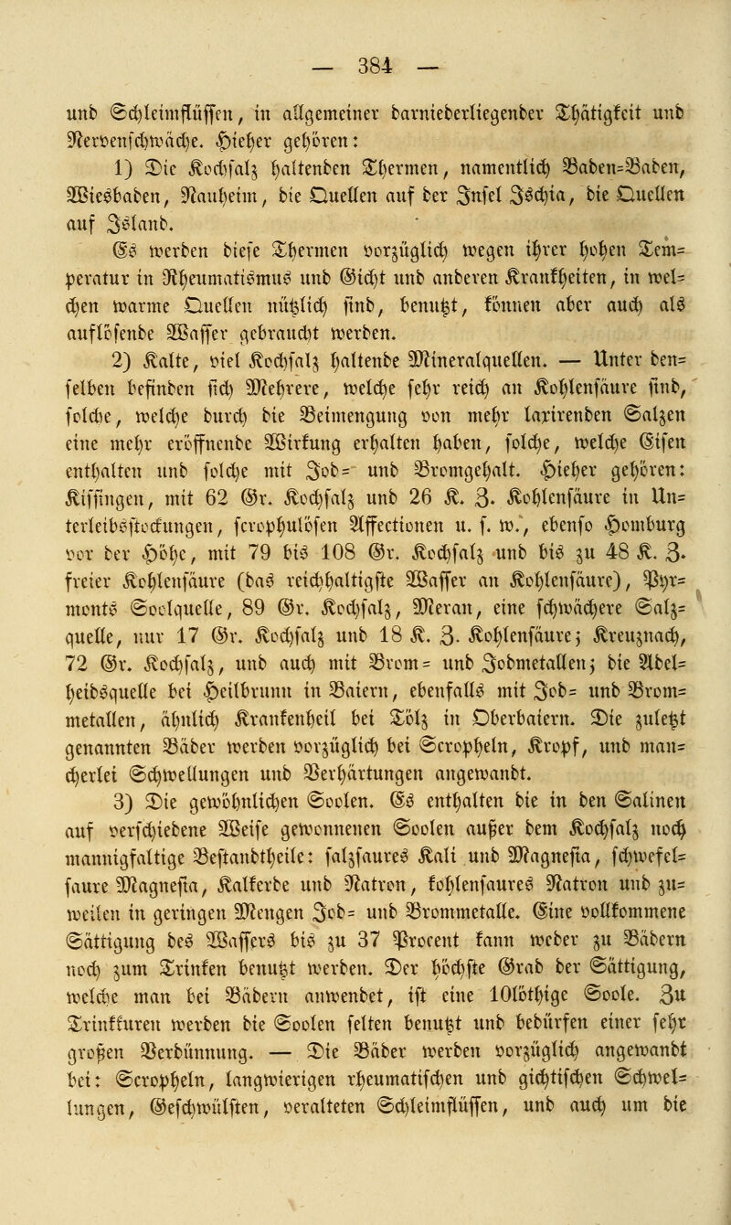 unb ©djleünflüffen, in allgemeiner barnieberltegenber £l)ättgfcit unb 9farr>enfd)Wäd)e. fnefyer gehören: 1) 3)tc ^odifalj fyaltenben Spermen, namentlich Saben=Saben, SBieSbaben, !ftaul)eim, bte Duellen auf ber Snfel SScfyia, bit Duellen auf Sefanb. ©3 werben btefe Spermen r>or$üglict; wegen iljrer Ijotyen £em= peratur in $f)eumatt3mu3 unb (§i$t unb anbeven Brautzeiten, in wel- chen warme Duellen mitlief) jtnb, benutzt, Fonnen aber and) aU auflofenbe SOßaffer gebraucht werben. 2) Balte, »tel Bed)falg l;altenbe Mineralquellen. — Unter ben= felben befinben fid) äftefyrere, welche fefjr reict) an Boljtenfäure ftnb, folebe, weld)e burefy bie ^Beimengung oon mefyr larirenben €>al$en eine mefyr eröffnenbe SBirfung erhalten fyaben, folcfye, welche Eifert enthalten unb folcfye mit 3ob = unb Sromgefyalt. |)ieJ)er geboren: Äiffmgen, mit 62 @r. Boc^fatg unb 26 ß. 3* ÄoWenfaure in Un= terleib^ftod'ungen, fcvopfyulofen 2lffecticnen u. f. w., ebenfo |)omburg »oc ber £&$e, mit 79 bi$ 108 @i\ äodtfalj unb bis ^u 48 £. 3- freier Bofylenfäure (ba$ reid)§altigfte ^Baffer an Äotylenfaure), tyi)T= mente ©oelquelle, 89 ©r. Bod)fal$, ÜWeran, eine fc^wädjere ©alj* quelle, nur 17 ©r. Bcd)fal$ unb 18$. 3- $of)tenfäure} Breugnacb, 72 ©r. BodjfaI&, unb auefy mit Svem = unb Sobmetallenj bie 51bel- J)eib3quelle bä |)eilbrunn inSaiern, ebenfalls mit $ob= unb Srom= metallen, älmlid) Branfeuljetl bä $M% in Dberbaiern. 3)ie $ule£t genannten SBdbcr werben »oqüglicf) bä ©cropfyeln, Btopf, unb man» perlet Schwellungen unb Verhärtungen angewanbt. 3) SDic gewöhnlichen Sooten. @3 enthalten bie in btn @altnen auf $erfd)iebene SBeife gewonnenen Soolen außer bem Bod)fal$ nod) mannigfaltige Seftanbtl)eile: faljfaureS Bali unb äftagnefta, fdnvefel- faure 9ttagnefta, Balf erbe unb hatten, fol)lenfaure6 Patron unb pu weilen in geringen Mengen 3ob= unb Srommetalle. ©ine üoHfommene (Sättigung be£ 2Baffer$ bi$ ju 37 ^ßrocent lann weber gu Säbern neeb; jum £rtnfen benu^t werben. $)er Iwcfyfte ©rab ber Sättigung, weld)e man bä Säbern anwenbet, ift eine 10tötl)tge ©oole. 3u Srinffuren werben bie Soolen feiten beuu^t unb bebürfen einer feljr großen Verbannung. — SMe Säber werben öorpglid) angewanbt bä: Scropljeln, langwierigen rtyeumatifcfyen unb gtcfytifcbjen ©cfywel- lungen, ©efcfywülften, oeralteten 6d)leimpffen, unb auefy um bie