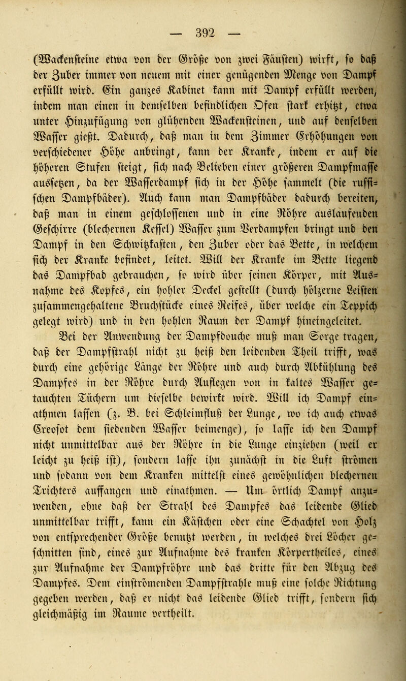 (SÖBacfenfteine etwa fcon ber ©röße öon gtvet gäuften) wirft, fo baß bev 3uber immer tton neuem mit einer genügenben Stenge öon $)ampf erfüllt wirb. (Sin ganzes Mahnet fann mit 2)ampf erfüllt werben, inbem man einen in bemfelben beftnblidjen Dfen ftarf ert)i|t, etwa unter |)in^ufügung »on gtüt)enben SBadenftcinen, uub auf benfelben SBaffer gießt S)aburd), baß man in bem Bimmer (§rl)öl)ungen üon üerfcfyiebener |)öt)e anbringt, fann ber jtranfe, inbem er auf bie l)ot)eren ©rufen fteigt, fid) nact) belieben einer größeren 3)ampfmaffe augfe^en, ba ber SÖßafferbampf fid) in ber |)bt)e fammett (bie rufft- fd)en 2)ampfbäber). 5luct) lann man $)ampfbäber baburd) beretten, baß man in einem gefcfyfoffenen unb in eine $6t)re auStaufeuben ($efd)irre (bleiernen Reffet) SOßaffer $um $erbampfen bringt unb ben $)ampf in btn @d)roi^aften, ben ßuber ober ba$ Sßdte, in welkem fid) ber kraule beftnbet, leitet, äöitl ber £ranfe im SBette liegenb ba$ £)ampfbab gebrauten, fo wirb über feinen Körper, mit 2luS= nannte be3 $opfc$, ein t)ot)ler 2)edet geftellt (burd) l)öl^erne Seiften gufammenget)altene 23rud)fiüde eine$ O^eife^, über welche ein Xfypity gelegt wirb) unb in ben l)ot)len diaum ber 2)ampf t)ineingeteitet. 33et ber 3tnwenbung ber $)ampfboud)e muß man @orge tragen, baß ber 2)ampfftrat)t nid)t ju t)eiß ben teibenben £t)eil trifft, wa$ burd) eine gehörige Sänge ber 9?oi)re unb aucl) burd) 2lbfül)lung be$ 3)ampfc3 in ber $ot)re burd) Slutlegen oon in faltet 3Baffer ge* tauchten £üd)ern um biefetbe bewirft wirb. 2BÜK ici) $>ampf ein= att)men laffen Qp 33. Ui <Sd)letmfluß ber Sunge, Wo ict) aucfy ti\va$ ©reofot bem fiebenben SOßaffer beimenge), fo laffe id) ben 3)ampf nid)t unmittelbar au£ ber 9töt)re in bie Sunge eingießen (weil er leid)t $u l)eiß ift), fonbern laffe il>n $unäd)ft in bk 8uft ftromen unb fobann üon bem Uranien mittelft eineö gew'6lmlid)en blechernen £rid)ter$ auffangen unb einatmen. — Um örtlid) 2)ampf an$u= wenben, olme baß ber @trat)l be$ 3)ampfe3 ba$ teibenbe ©lieb unmittelbar trifft, fann ein $äftd)en ober eine @d)ad)tet oon £)ol$ von entfpred)enber ©röße Unnt?t Werben, in weld)e3 bvet ßöcber ge- fd)nitten ftnb, eineS jur 5lufnal)me be3 franfen $örpertt)eiletf, eine$ $ur 9lufnat)me ber 2)ampfröt)re unb baö bxitk für ben 2lb$ug be$ 2)am})fe3. 2)em einftrömenben 3)ampfftral)le muß eine fold)e Diidmtng gegeben werben, baß er nid)t baö leibenbe ©lieb trifft, fonbern fid) gleichmäßig im Flaume ocrtt)eilt.