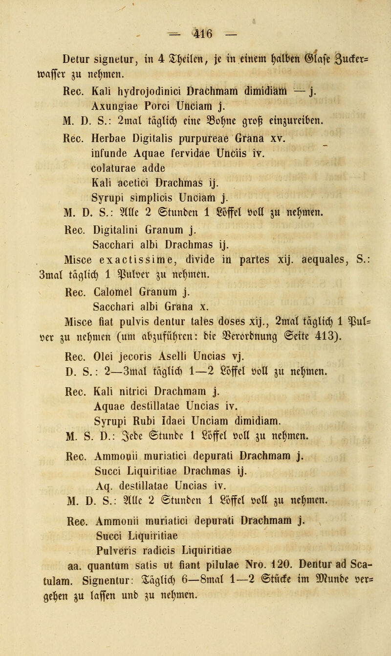 Detur signetur, in 4 feilen, Je in einem falben ©tafe Surfet» ttmffer \\x nehmen. Rec. Kali hydrojodinici Drachmam dimidiam — j. Axungiae Porci Unciam j. M. D. S.: 2mal täglich eine 33ofme gtof? einzureiben* Rec. Herbae Digitalis purpureae Gräna xv. infunde Aquae fervidae Unciis iv. colaturae adde Kali acetici Drachmas ij. Syrupi simplicis Unciam j. M. D, S.: 2We 2 <&tunten 1 Söffet m $u nehmen. Rec. Digitalini Granum j. Sacchari albi Drachmas ij. Misce exactissime, divide in partes xij. aequales, S.: 3mal tagtet) 1 ^uloer $u nehmen. Rec. Calomel Granum j. Sacchari albi Grana x. Misce fiat pulvis dentur tales doses xij., 2mat täglich 1 ^ut= »et px neunten (um abjufü^ren: bk $erorbnung &dtt 413). Rec. Olei jecoris Aselü Uncias vj. D. S.: 2—3mal tägticb 1—2 Söffe! üoU 31t nehmen, Rec. Kali nitrici Drachmam j. Aquae destillatae Uncias iv. Syrupi Rubi Idaei Unciam dimidiam. M. S. D.: Sebe ©tunbe l Söffet üotl $u nehmen. Rec. Ammonii muriatici depurati Drachmam j. Succi Liquiritiae Drachmas ij. Aq. destillatae Uncias iv. M. D. S.: Mt 2 @tunben 1 Söffet sott $u nehmen. Rec. Ammonii muriatici depurati Drachmam j. Succi Liquiritiae Pulveris radicis Liquiritiae aa. quantum satis ut fiant pilulae Nro. 120. Dentur ad Sca- tulam. Signentur: %äo,M) 6—8mat 1—2 @türfe im SOhmbe »et» ge$en $u taffen unb 31t nehmen.