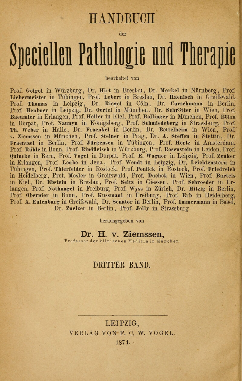 HANDBUCH der SpciüllGii Patloliie id Tlerapie bearbeitet von Prof. (xeigel in Würzburg, Dr. Hirt in Breslau, Dr. Merkel in Nürnberg, Prof. Lielbermeister in Tübingen, Prof. Lebert in Breslau, Dr. Haenisch in Greifswald, Prof. Thomas in Leipzig, Dr. Rieg-el in Cöln, Dr. Ciirsclimaiiii in Berlin, Prof. Heubner in Leipzig, Dr. Oertel in München, Dr. Schrötter in Wien, Prof. Baeumler in Erlangen, Prof. Heller in Kiel, Prof. Bolling-er in München, Prof. Böhm in Dorpat, Prof. ^Naunyn in Königsberg, Prof. Schmiedeherg in Strassburg, Prof. Th. Weher in Halle, Dr. Fraenkel in Berlin, Dr. Bettelheim in Wien, Prof. V. Ziemssen in München, Prof. Steiner in Prag, Dr. A. Steffen in Stettin, Dr. Fraentzel in Berlin, Prof. Jürgensen in Tübingen, Prof. Hertz in Amsterdam, Prof. Rühle in Bonn, Prof. Rindfleisch in Würzburg, Prof. Rosenstein in Leiden, Prof. Quincke in Bern, Prof. Togel in Dorpat, Prof. E. Wagner in Leipzig, Prof. Zenker in Erlangen, Prof. Leuhe in Jena, Prof. Wendt in Leipzig, Dr. Leichtenstern in Tübingen, Prof. Thierfelder in Kostock, Prof. Ponfick in Rostock, Prof. Friedreieh in Heidelberg, Prof. Mosler in Greifswald, Prof. Duchek in Wien, Prof. Bartels in Kiel, Dr. Ebstein in Breslau, Prof. Seitz in Giessen, Prof. Schroeder in Er- langen, Prof. [STothnagel in Freiburg, Prof. Wyss in Zürich, Dr. Hitzig in Berlin, Prof. Ohernier in Bonn, Prof. Kussmaul in Freiburg, Prof. Erh in Heidelberg, Prof. A. Eulenhurg in Greifswald, Dr. Senator in Berlin, Prof Immermann in Basel, Dr. Zuelzer in Berlin, Prof. JoUy in Strassburg herausgegeben von Dr. H. V. Ziemssen, ProfessorderklinisclienMedicininMünchen. DRITTER BAND. LEIPZia, VERLAG VON F. C. W. VOGEL. 1874. ^