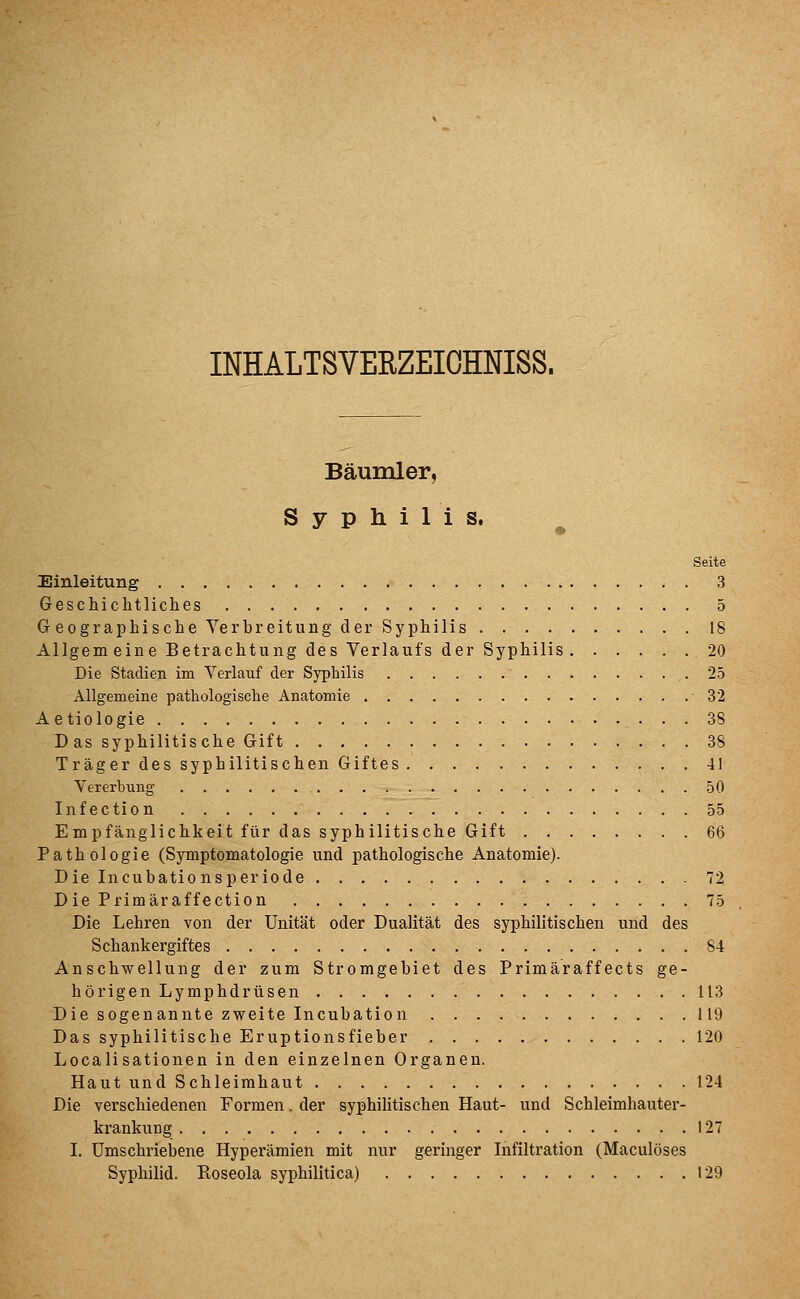 INHALTSVERZEIOHNISS. Bäumler, Syphilis. Seite Einleitung 3 Geschichtliches 5 Geographische Verbreitung der Syphilis 18 Allgem eine Betrachtung des Verlaufs der Syphilis 20 Die Stadien im Verlauf der Syphilis 25 Allgemeine pathologische Anatomie 32 Aetiologie 38 Das syphilitische Gift 38 Träger des syphilitischen Giftes 41 Vererbung 50 Infection 55 Empfänglichkeit für das syphilitische Gift 66 Pathologie (Symptomatologie und pathologische Anatomie). Die Incubationsperiode 72 Die Primäraffection 75 Die Lehren von der Unität oder Dualität des syphilitischen und des Schankergiftes 84 Anschwellung der zum Stromgebiet des Primäraffects ge- hörigen Lymphdrüsen 113 Die sogenannte zweite Incubation 119 Das syphilitische Eruptionsfieber 120 Localisationen in den einzelnen Organen. Haut und Schleimhaut 124 Die verschiedenen Formen. der syphilitischen Haut- und Schleimhauter- krankung 127 I. Umschriebene Hyperämien mit nur geringer Infiltration (Maculöses Syphilid. Roseola syphilitica) 129