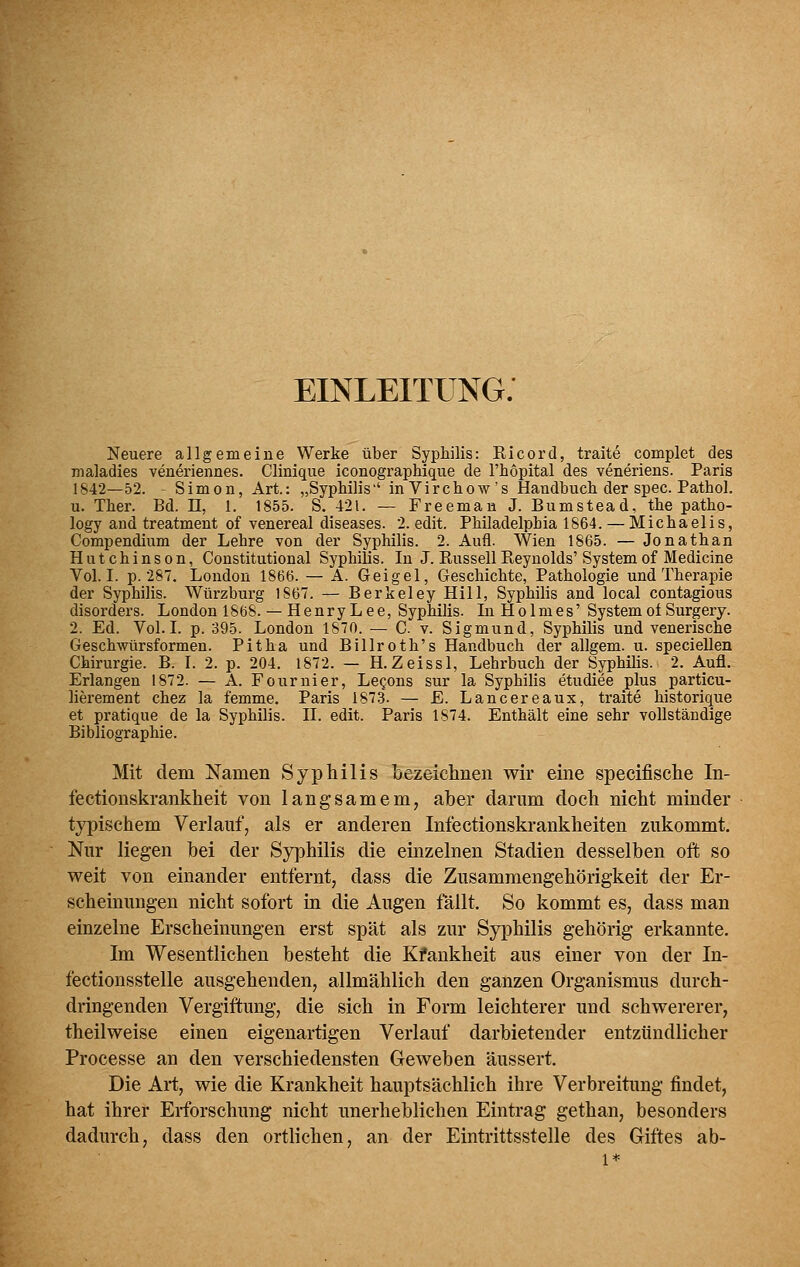 EINLEITUNG. Neuere allgemeine Werke über Syphilis: Ricord, traite complet des maladies veneriennes. Clinique iconographique de Thopital des veneriens. Paris 1842—52. Simon, Art.: „SypMlis'' inVirchow's Handbuch der spec. Pathol. u. Ther. Bd. 11, 1. 1855. S. 421. — Freeman J. Bumstead, the patho- logy and treatment of venereal diseases. 2. edit. Philadelphia 1864. — Michaelis, Compendium der Lehre von der Syphilis. 2. Aufl. Wien 1865. — Jonathan Hutchinson, Constitutional Syphilis. In J. Russell Reynolds'System of Medicine Vol. I. p. 287. London 1866. — A. Geigel, Geschichte, Pathologie und Therapie der Syphilis. Würzburg IS67. — Berkeley Hill, Syphilis and local contagious disorders. London 1868. — HenryLee, Syphilis. In Holmes' System of Surgery. 2. Ed. Vol.I. p. 395. London 1870. — C v. Sigmund, Syphilis und venerische Geschwürsformen. Pitha und Billroth's Handbuch der allgem. u. specieUen Chirurgie. B. I. 2. p. 204. 1872. — H.Zeissl, Lehrbuch der Syphilis. 2. Aufl. Erlangen 1872. — A. Fournier, LcQons sur la Syphilis etudiee plus particu- lierement chez la femme. Paris 1873. — E. Lancereaux, traite historique et pratique de la Syphilis. II. edit. Paris 1874. Enthält eine sehr vollständige Bibliographie. Mit dem Namen Syphilis Lezeichnen wir eine specifiselie In- fectionskrankheit von langsamem, aber darum doch nicht minder typischem Verlauf, als er anderen Infectionskrankheiten zukommt. Nur liegen bei der Syphilis die einzelnen Stadien desselben oft so weit von einander entfernt, dass die Zusammengehörigkeit der Er- scheinungen nicht sofort in die Augen fällt. So kommt es, dass man einzelne Erscheinungen erst spät als zur Syphilis gehörig erkannte. Im Wesentlichen besteht die Kfankheit aus einer von der In- fectionsstelle ausgehenden, allmählich den ganzen Organismus durch- dringenden Vergiftung, die sich in Form leichterer und schwererer, theilweise einen eigenartigen Verlauf darbietender entzündlicher Processe an den verschiedensten Geweben äussert. Die Art, wie die Krankheit hauptsächlich ihre Verbreitung findet, hat ihrer Erforschung nicht unerheblichen Eintrag gethan, besonders dadurch, dass den ortlichen, an der Eintrittsstelle des Giftes ab- 1*