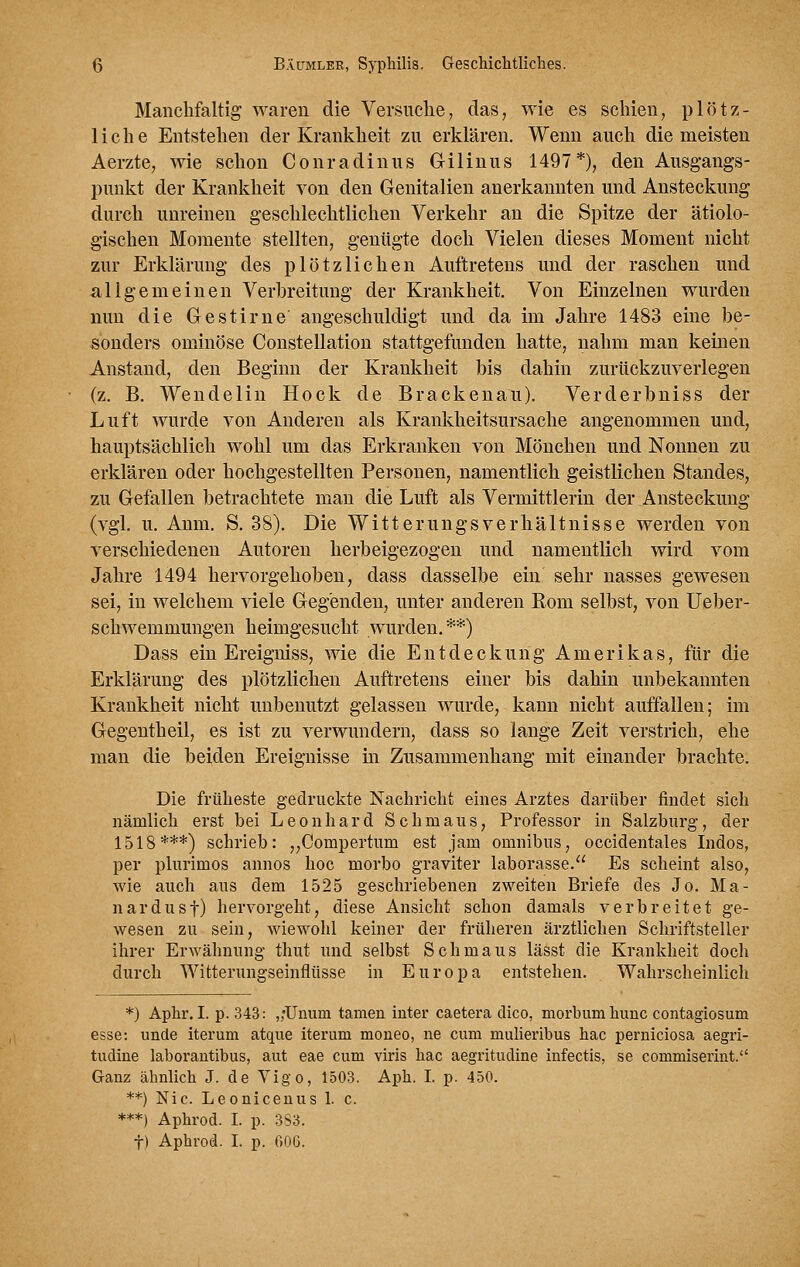 Manchfaltig waren die Versuche, das, wie es schien, plötz- liche Entstehen der Krankheit zu erklären. Wenn auch die meisten Aerzte, wie schon Conradinus Gilinus 1497*), den Ausgangs- punkt der Krankheit von den Genitalien anerkannten und Ansteckung durch unreinen geschlechtlichen Verkehr an die Spitze der ätiolo- gischen Momente stellten, genügte doch Vielen dieses Moment nicht zur Erklärung des plötzlichen Auftretens und der raschen und allgemeinen Verbreitung der Krankheit. Von Einzelnen wurden mm die Gestirne angeschuldigt und da im Jahre 1483 eine be- sonders ominöse Constellation stattgefunden hatte, nahm man keinen Anstand, den Beginn der Krankheit bis dahin zurückzuverlegen (z. B, Wendelin Hock de Brackenau). Verderbniss der Luft wurde von Anderen als Krankheitsursache angenommen und, hauptsächlich wohl um das Erkranken von Mönchen und Nonnen zu erklären oder hochgestellten Personen, namentlich geistlichen Standes, zu Gefallen betrachtete man die Luft als Vermittlerin der Ansteckung (vgl. u. Aum. S, 38). Die Witterungsverhältnisse werden von verschiedenen Autoren herbeigezogen und namentlich wird vom Jahre 1494 hervorgehoben, dass dasselbe ein sehr nasses gewesen sei, in welchem viele Gegenden, unter anderen Rom selbst, von Ueber- schwemmungen heimgesucht wurden.**) Dass ein Ereigniss, wie die Entdeckung Amerikas, für die Erklärung des plötzlichen Auftretens einer bis dahin unbekannten Krankheit nicht unbenutzt gelassen wurde, kann nicht auffallen; im Gegentheil, es ist zu verwundern, dass so lange Zeit verstrich, ehe man die beiden Ereignisse m Zusammenhang mit einander brachte. Die früheste gedruckte Nachricht eines Arztes darüber findet sich nämlich erst bei Leonhard Schmaus, Professor in Salzburg, der 1518***) schrieb: ,,Compertiim est jam omnibiis, occidentales Indos, per plurimos annos hoc morbo graviter laborasse. Es scheint also, Avie auch aus dem 1525 geschriebenen zweiten Briefe des Jo. Ma- nardusf) hervorgeht, diese Ansicht schon damals verbreitet ge- wesen zu sein, wiewohl keiner der früheren ärztlichen Schriftsteller ihrer Erwähnung thut und selbst Schmaus lässt die Krankheit doch durch AVitterungseinfltisse in Europa entstehen. Wahrscheinlich *) Aphr. I. p. 343: ,;Unura tarnen inter caetera dico, morbumhunc contagiosum esse: unde iterum atque iterum moneo, ne cum mulieribus hac perniciosa aegri- tudine laborautibus, aut eae cum viris hac aegritudine infectis, se commiserint. Ganz ähnlich J. de Yigo, 1503. Aph. I. p. 450. **) Nie. Leonicenus 1. c. ***) Aphrod. I. p. 3S3. t) Aphrod. I. p. 006.