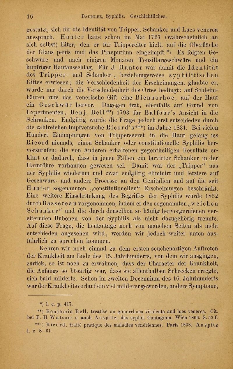 gestützt; sich für die Identität von Tripper, Schanker und Lues venerea aussprach. Hunt er hatte schon im Mai 1767 (wahrscheinlich an sich selbst) Eiter, den er für Trippereiter hielt, auf die Oberfläche der Gians penis und das Praeputium eingeimplt. *) Es folgten Ge- schwüre und nach einigen Monaten Tonsillargeschwüre und ein kupfriger Hautausschlag. Für J. Hunt er war damit die Identität des Tripper- und Schanker-, beziehungsweise syphilitischen Giftes erwiesen; die Verschiedenheit der Erscheinungen, glaubte er, würde nur durch die Verschiedenheit des Ortes bedingt: auf Schleim- häuten rufe das venerische Gift eine Blennorhoe, a,uf der Haut ein Geschwür hervor. Dagegen trat, ebenfalls auf Grund von Experimenten, Benj. Bell**) 1793 für Balfour's Ansicht in die Schranken. Endgiltig wurde die Frage jedoch erst entschieden durch die zahlreichen Impfversuche Ri c o r d' s ***) im Jahre 1831. Bei vielen Hundert Einimpfungen von Trippersecret in die Haut gelang i^es Kicord niemals, einen Schanker oder constitutionelle Syphilis her- vorzurufen; die von Anderen erhaltenen gegentheiligen Resultate er- klärt er dadurch, dass in jenen Fällen ein larvirter Schanker in der Harnröhre vorhanden gewesen sei. Damit war der „Tripper aus der Syphilis wiederum und zwar endgiltig eliminirt und letztere auf Geschwürs- und andere Processe an den Genitalien und auf die seit Hunt er sogenannten „constitutionellen Erscheinungen beschränkt. Eine weitere Einschränkung des Begriffes der Syphilis wurde 1852 durch Basse reau vorgenommen, indem er deu sogenannten „ w eichen Schanker und die durch denselben so häufig hervorgerufenen ver- eiternden Buht)nen von der Syphilis als nicht dazugehörig trennte. Auf diese Frage, die heutzutage noch von manchen Seiten als nicht entschieden angesehen wird, werden wir jedoch weiter unten aus- führlich zu sprechen kommen. Kehren wir noch einmal zu dem ersten seuchenartigen Auftreten der Krankheit am Ende des 15, Jahrhunderts, von dem wir ausgingen, zurück, so ist noch zu erwähnen, dass der Character der Krankheit, die Anfangs so bösartig war, dass sie allenthalben Schrecken erregte, sich bald milderte. Schon im zweiten Decennium des 16. Jahrhunderts warderKrankheitsverlauf ein viel milderer geworden, andere Symptome, *) 1. c. p. 417. **) Benjamin Bell, treatise on gonorrhoea virulenta and lues veaerea. Cit. bei P. H. Watsou; s. auch Auspitz, das syphil. Contagium. Wien 1866. S. 52 f. **') Ricord, traite pratiqiie des maladies veneriennes. Paris 1838. Auspitz 1. c. S. 61.