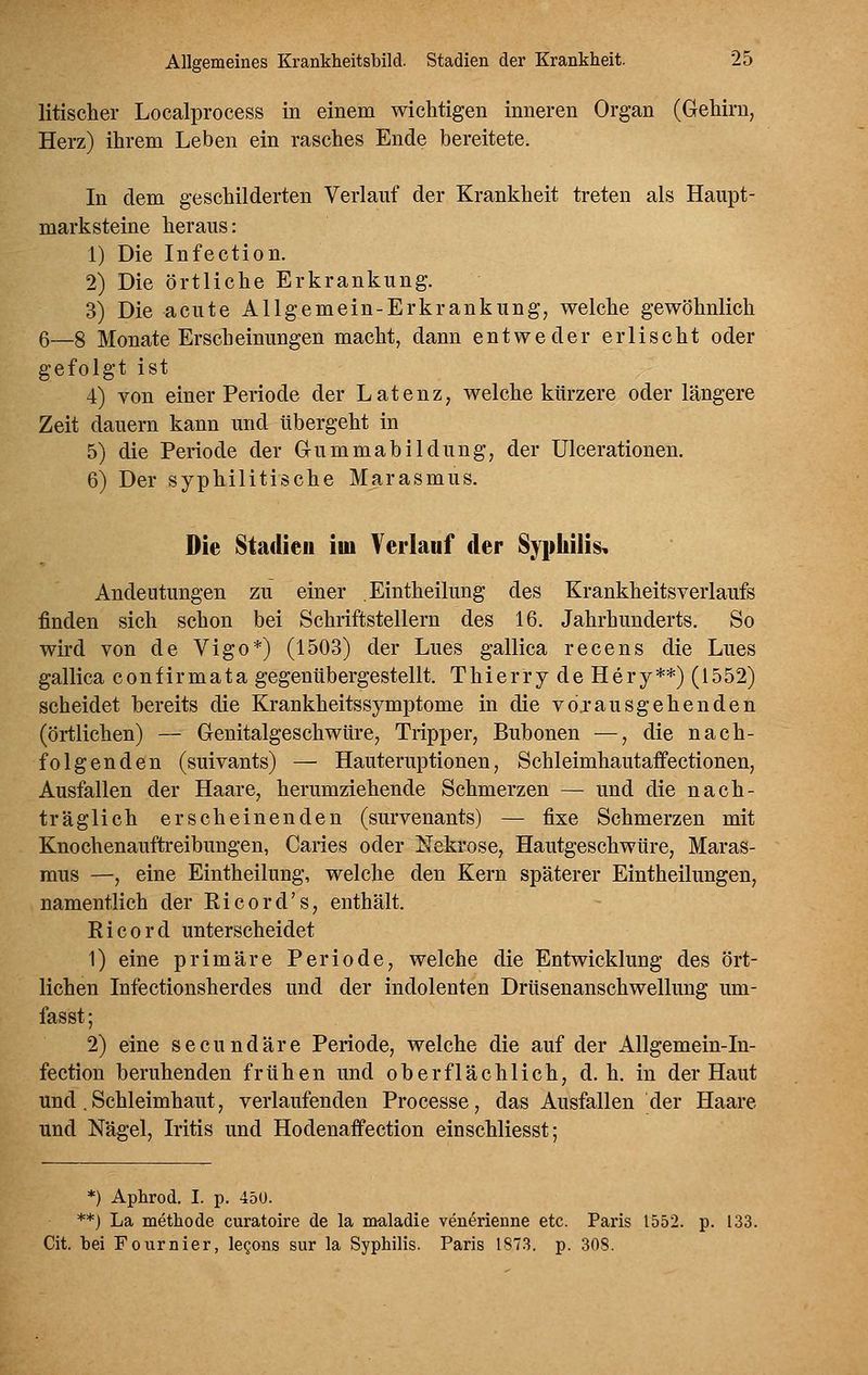 litischer Localprocess in einem wichtigen inneren Organ (Gehirn, Herz) ihrem Leben ein rasches Ende bereitete. In dem geschilderten Verlauf der Krankheit treten als Haupt- marksteine heraus: 1) Die Infection. 2) Die örtliche Erkrankung. 3) Die acute Allgemein-Erkrankung, welche gewöhnlich 6—§ Monate Erscheinungen macht, dann entweder erlischt oder gefolgt ist 4) von einer Periode der Latenz, welche kürzere oder längere Zeit dauern kann und übergeht in 5) die Periode der G-ummabildung, der Ulcerationen. 6) Der syphilitische Marasmus. Die Stadien im Verlauf der Syphilis, Andeutungen zu einer Eintheilung des Krankheitsverlaufs finden sich schon bei Schriftstellern des 16. Jahrhunderts. So wird von de Vigo*) (1503) der Lues gallica recens die Lues gallica confirmata gegenübergestellt. Thierry de Hery**) (1552) scheidet bereits die Krankheitssymptome in die vö.r ausgehen den (örtlichen) — Genitalgeschwüre, Tripper, Bubonen —, die nach- folgenden (suivants) — Hauteruptionen, Schleimhautaffectionen, Ausfallen der Haare, herumziehende Schmerzen — und die nach- träglich erscheinenden (survenants) — fixe Schmerzen mit Knochenauftreibungen, Caries oder Nekrose, Hautgeschwüre, Maras- mus —, eine Eintheilung, welche den Kern späterer Eintheilungen, namentlich der Eicord's, enthält. Kicord unterscheidet 1) eine primäre Periode, welche die Entwicklung des ört- lichen Infectionsherdes und der indolenten Drüsenanschwellung um- fasst; 2) eine secundäre Periode, welche die auf der Allgemein-In- fection beruhenden frühen und oberflächlich, d.h. in der Haut und. Schleimhaut, verlaufenden Processe, das Ausfallen der Haare und Nägel, Iritis und Hodenaffection einschliesst; *) Aphrod. I. p. 450. **) La methode curatoire de la maladie ven6rienne etc. Paris 1552. p. 133. Cit. bei Fournier, le^ons sur la Syphilis. Paris 1S73. p. 308.