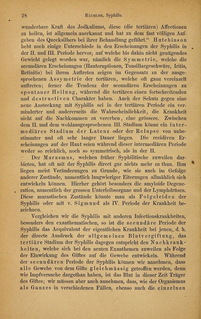 wunderbare Kraft des Jodkaliums, diese (die tertiären) Affectionen zu heilen, ist allgemein anerkannt und hat zu dem fast völligen Auf- geben des Quecksilbers bei ihrer Behandlung geführt/^ Hutchinson hebt noch euiige Unterschiede in den Erscheinungen der Syphilis in der II. und III. Periode hervor, auf welche bis dahin nicht genügendes Gewicht gelegt worden war, nämlich die Symmetrie, welche die secundären Erscheinungen (Hauteruptionen, Tonsillargeschwüre, Iritis, Ketinitis) bei ihrem Auftreten zeigen im Gegensatz zu der ausge- sprochenen Assymetrie der tertiären, welche oft ganz vereinzelt auftreten; ferner die Tendenz der secundären Erscheinungen zu spontaner Heilung, während die tertiären einen fortschreitenden und destructiven Charakter haben. Auch der Schutz gegen eine neue Ansteckung mit Syphilis sei in der tertiären Periode ein ver- minderter und andererseits die Wahrscheinlichkeit, die Krankheit nicht auf die Nachkommen zu vererben, eine grössere. Zwischen dem IL und dem wohlausgesprochenen III. Stadium könne ein inter- mediäres Stadium der Latenz oder der Kelapse von unbe- stimmter und oft sehr langer Dauer liegen. Die recidiven Er- scheinungen auf der Haut seien während dieser intermediären Periode weder so reichlich, noch so symmetrisch, als in der IL Der Marasmus, welchen früher Syphilitische zuweilen dar- bieten, hat oft mit der Syphilis direct gar nichts mehr zu thun. Ihm liegen meist Veränderungen zu Grunde, wie sie auch im Gefolge anderer Zustände, namentlich langwieriger Eiterungen allmählich sich entwickeln können. Hierher gehört besonders die amyloide Degene- ration, namentlich der grossen Unterleibsorgane und der Lymphdrüsen. Diese marastischen Zustände könnte man als Folgeleiden der Syphilis oder mit v. Sigmund als IV. Periode der Krankheit be- zeichnen. Vergleichen wir die Syphilis mit anderen Infectionskrankheiten, besonders den exanthematischen, so ist die secundäre Periode der Syphilis das Aequivalent der eigentlichen Krankheit bei jenen,, d. h. der directe Ausdruck der allgemeinen Blutvergiftung, das tertiäre Stadium der Syphilis dagegen entspricht den Nachkrank- heiten, welche sich beiden acuten Exanthemen zuweilen als Folge der Einwirkung des Giftes auf die Gewebe entwickeln. Während der secundären Periode der Syphilis können wir annehmen, dass alle Gewebe von dem Gifte gleichmässig getroffen werden, denn wie Impfversuche dargethan haben, ist das Blut in dieser Zeit Träger des Giftes; wir müssen aber auch annehmen, dass, wie der Organismus als Ganzes in verschiedenen Fällen, ebenso auch die einzelnen