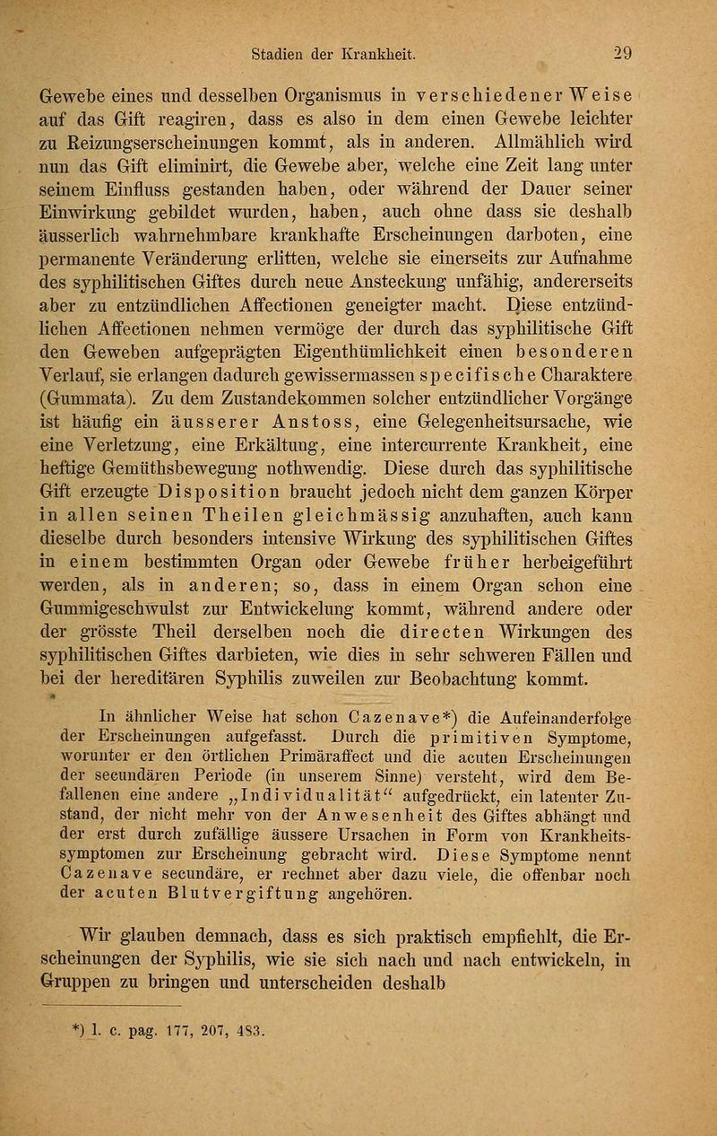 Gewebe eines und desselben Organismus in verschiedener Weise auf das Gift reagiren, dass es also in dem einen Gewebe leichter zu Reizungserscheinungen kommt, als in anderen. Allmählich wh'd nun das Gift eliminirt, die Gewebe aber, welche eine Zeit lang unter seinem Einfluss gestanden haben, oder während der Dauer seiner Einwirkung gebildet wurden, haben, auch ohne dass sie deshalb äusserlich wahrnehmbare krankhafte Erscheinungen darboten, eine permanente Veränderung erlitten, welche sie einerseits zur Aufiiahme des syphilitischen Giftes durch neue Ansteckung unfähig, andererseits aber zu entzündlichen Affectionen geneigter macht. Diese entzünd- lichen Affectionen nehmen vermöge der durch das syphilitische Gift den Geweben aufgeprägten Eigenthümlichkeit einen besonderen Verlauf, sie erlangen dadurch gewissermassen specifische Charaktere (Gummata). Zu dem Zustandekommen solcher entzündlicher Vorgänge ist häufig ein äusserer Anstoss, eine Gelegenheitsursache, wie eine Verletzung, eine Erkältung, eine intercurrente Krankheit, eine heftige Gemüthsbewegning nothwendig. Diese durch das syphilitische Gift erzeugte Disposition braucht jedoch nicht dem ganzen Körper in allen seinen Theilen gleichmässig anzuhaften, auch kann dieselbe durch besonders intensive Wirkung des syphilitischen Giftes in einem bestimmten Organ oder Gewebe früher herbeigeführt werden, als in anderen; so, dass in einem Organ schon eine Gummigeschwulst zur Entwickelung kommt, während andere oder der grösste Theil derselben noch die directen Wirkungen des syphilitischen Giftes darbieten, wie dies in sehr schweren Fällen und bei der hereditären Syphilis zuweilen zur Beobachtung kommt. In ähnlicher Weise hat schon Cazenave*) die Aufeinanderfolge der Erscheinungen aufgefasst. Durch die primitiven Symptome, worunter er den örtlichen Primäraffect und die acuten Ersclieinungen der secundären Periode (in unserem Sinne) versteht, wird dem Be- fallenen eine andere „Individualität aufgedrückt, ein latenter Zu- stand, der nicht mehr von der Anwesenheit des Giftes abhängt und der erst durch zufällige äussere Ursachen in Form von Krankheits- symptomen zur Erscheinung gebracht wird. Diese Symptome nennt Cazenave secundäre, er rechnet aber dazu viele, die offenbar noch der acuten Blutvergiftung angehören. Wir glauben demnach, dass es sich praktisch empfiehlt, die Er- scheinungen der Syphilis, wie sie sich nach und nach entwickeln, in Gruppen zu bringen und unterscheiden deshalb *) I. c. pag. 177, 207, 483.