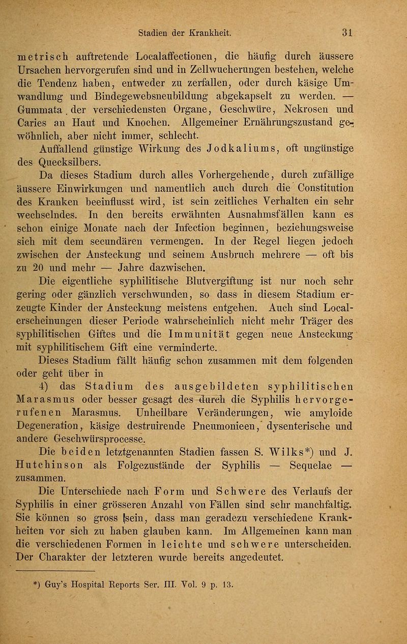 metrisch auftretende Localaffectionen, die häufig durch äussere Ursachen hervorgerufen sind und in Zellwucherungen bestehen, welche die Tendenz haben, entweder zu zerfallen, oder durch käsige Um- wandlung und Bindegewebsneubildung abgekapselt zu werden. — Gummata. der verschiedensten Organe, Geschwüre, Nekrosen und Caries an Haut und Knochen. Allgemeiner Ernährungszustand ge- wöhnlich, aber nicht immer, schlecht. Auffallend günstige Wirkung des Jodkaliums, oft ungünstige des Quecksilbers. Da dieses Stadium durch alles Vorhergehende, durch zufällige äussere Einwirkungen und namentlich auch durch die Constitution des Kranken beeinflusst wird, ist sein zeitliches Verhalten ein sehr wechselndes. In den bereits erwähnten Ausnahmsfällen kann es schon einige Monate nach der lufection beginnen, beziehungsweise sich mit dem secundären vermengen. In der Kegel liegen jedoch zwischen der Ansteckung und seinem Ausbruch mehrere — oft bis zu 20 und mehr — Jahre dazwischen. Die eigentliche syphilitische Blutvergiftung ist nur noch sehr gering oder gänzlich verschwunden, so dass in diesem Stadium er- zeugte Kinder der Ansteckung meistens entgehen. Auch sind Local- erscheinungen dieser Periode wahrscheinlich nicht mehr Träger des syphilitischen Giftes und die Immunität gegen neue Ansteckung mit syphilitischem Gift eine verminderte. Dieses Stadium fällt häufig schon zusammen mit dem folgenden oder geht über in 4) das Stadium des ausgebildeten syphilitischen Marasmus oder besser gesagt des durch die Syphilis hervorge- rufenen Marasmus. Unheilbare Veränderungen, wie amyloide Degeneration, käsige destruirende Pneumonieen,' dysenterische und andere Geschwürsprocesse. Die beiden letztgenannten Stadien fassen S. Wilks*) und J. Hutchinson als Folgezustände der Syphilis — Sequelae — zusammen. Die Unterschiede nach Form und Schwere des Verlaufs der Syphilis in einer grösseren Anzahl von Fällen sind sehr manchfaltig. Sie können so gross (sein, dass man geradezu verschiedene Krank- heiten vor sich zu haben glauben kann. Im Allgemeinen kann man die verschiedenen Formen in leichte und schwere unterscheiden. Der Charakter der letzteren wurde bereits angedeutet. *=) Guy's Hospital Reports Ser. III. Vol. 9 p. 13.