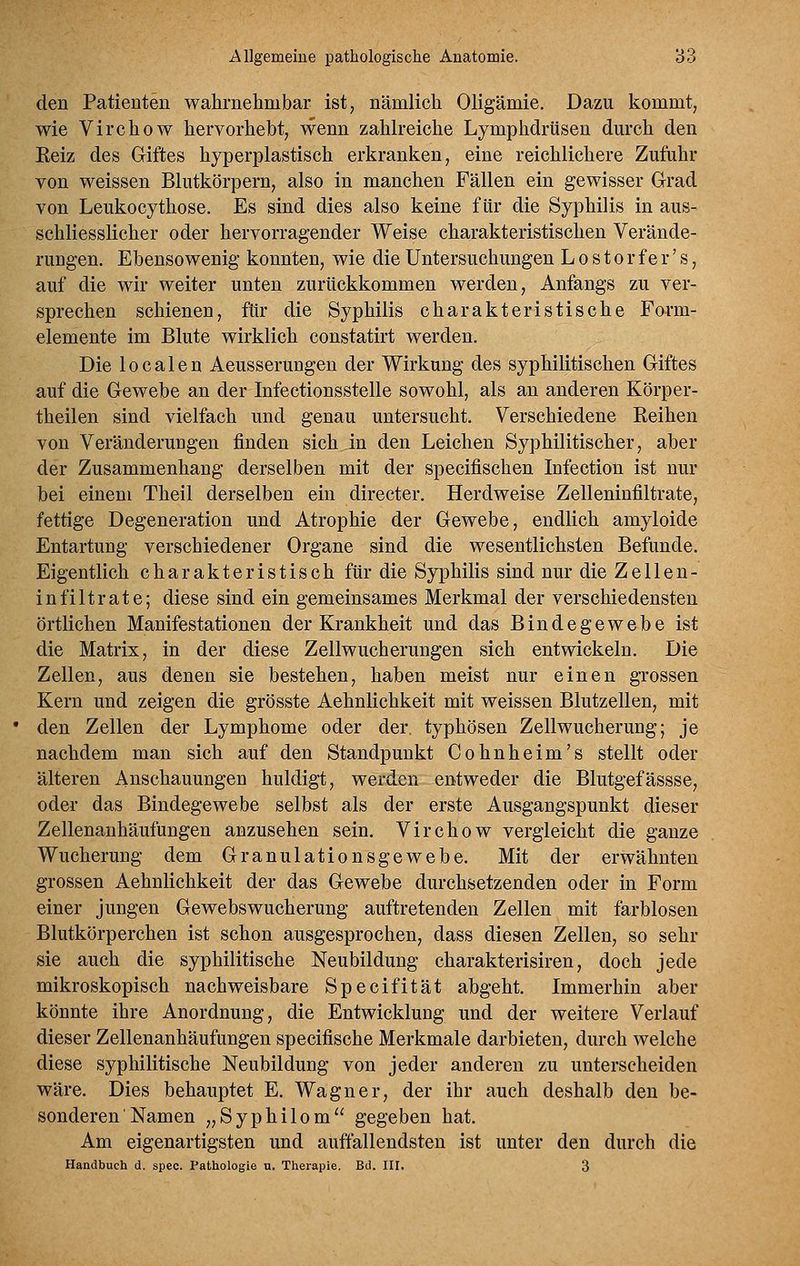 den Patienten wahrnehmbar ist, nämlich Oligämie, Dazu kommt, wie Virchow hervorhebt, wenn zahlreiche Lymphdrüsen dm*ch den Eeiz des Giftes hyperplastisch erkranken, eine reichlichere Zufuhr von weissen Blutkörpern, also in manchen Fällen ein gewisser Grad von Leukocythose. Es sind dies also keine für die Syphilis in aus- schliesslicher oder hervorragender Weise charakteristischen Verände- rungen. Ebensowenig konnten, wie die Untersuchungen L o s t o r f e r' s, auf die wir weiter unten zurückkommen werden, Anfangs zu ver- sprechen schienen, für die Syphilis charakteristische Form- elemente im Blute wirklich constatirt werden. Die 10 c a 1 e n Aeusserungen der Wirkung des syphilitischen Giftes auf die Gewebe an der Infectionsstelle sowohl, als an anderen Körper- theilen sind vielfach und genau untersucht. Verschiedene Reihen von Veränderungen finden sich in den Leichen Syphilitischer, aber der Zusammenhang derselben mit der specifischen Infection ist nur bei einem Theil derselben ein directer. Herdweise Zelleninfiltrate, fettige Degeneration und Atrophie der Gewebe, endlich amyloide Entartung verschiedener Organe sind die wesentlichsten Befunde. Eigentlich charakteristisch für die Syphilis sind nur die Zellen- infiltrate; diese sind ein gemeinsames Merkmal der verschiedensten örtlichen Manifestationen der Krankheit und das Bindegewebe ist die Matrix, in der diese Zellwucherungen sich entwickeln. Die Zellen, aus denen sie bestehen, haben meist nur einen grossen Kern und zeigen die grösste Aehnlichkeit mit weissen Blutzellen, mit den Zellen der Lymphome oder der. typhösen Zellwucherung; je nachdem man sich auf den Standpunkt Cohnheim's stellt oder älteren Anschauungen huldigt, werden entweder die Blutgefässse, oder das Bindegewebe selbst als der erste Ausgangspunkt dieser Zellenanhäufungen anzusehen sein. Virchow vergleicht die ganze Wucherung dem Granulationsgewebe. Mit der erwähnten grossen Aehnlichkeit der das Gewebe durchsetzenden oder in Form einer jungen Gewebswucherung auftretenden Zellen mit farblosen Blutkörperchen ist schon ausgesprochen, dass diesen Zellen, so sehr sie auch die syphilitische Neubildung charakterisiren, doch jede mikroskopisch nachweisbare Specifität abgeht. Immerhin aber könnte ihre Anordnung, die Entwicklung und der weitere Verlauf dieser Zellenanhäufungen specifische Merkmale darbieten, durch welche diese syphilitische Neubildung von jeder anderen zu unterscheiden wäre. Dies behauptet E. Wagner, der ihr auch deshalb den be- sonderen' Namen „Syphilom gegeben hat. Am eigenartigsten und auffallendsten ist unter den durch die Handbuch d. spec. Pathologie u. Therapie. Bd. III. 3