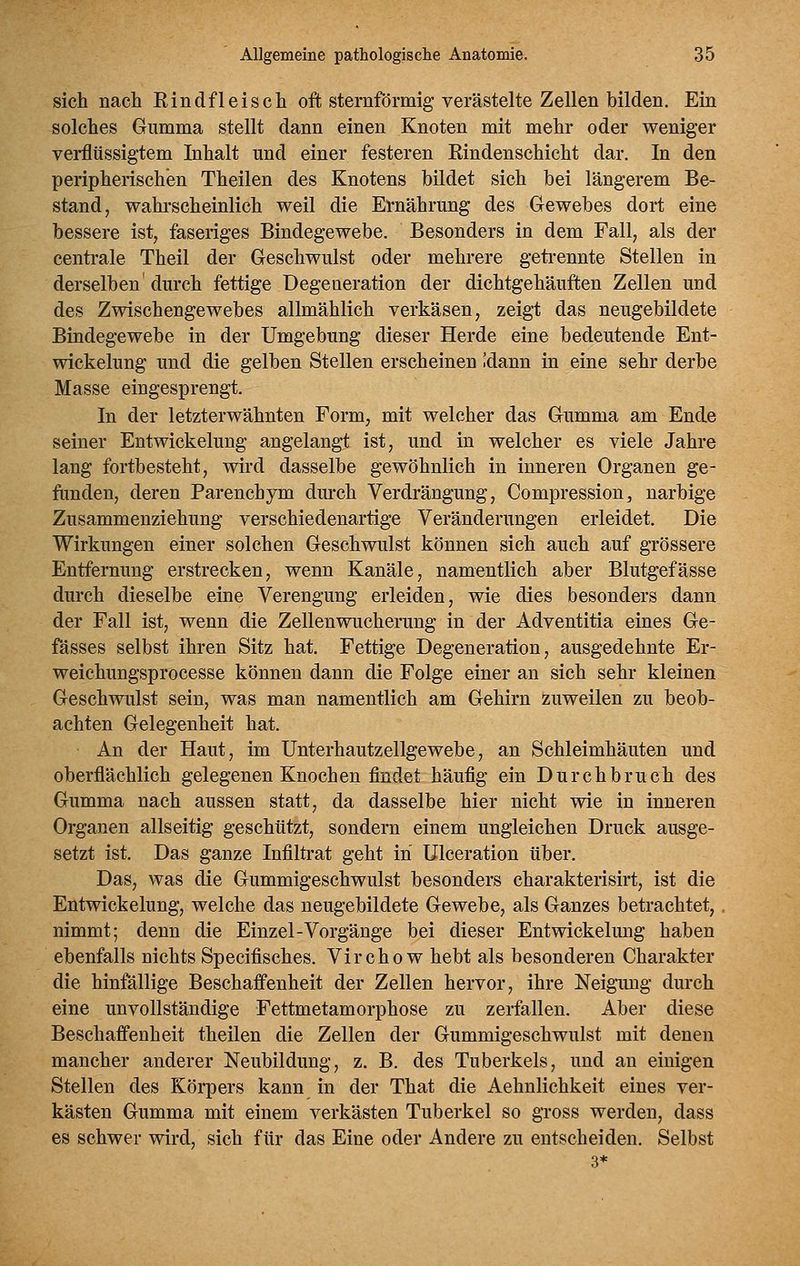 sieh nach Rindfleisch oft sternförmig verästelte Zellen bilden. Eia solches Gumma stellt dann einen Knoten mit mehr oder weniger verflüssigtem Inhalt und einer festeren Rindenschicht dar. In den peripherischen Theilen des Knotens bildet sich bei längerem Be- stand, wahi'scheinlich weil die Ernährung des Gewebes dort eine bessere ist, faseriges Bindegewebe. Besonders in dem Fall, als der centrale Theil der Geschwulst oder mehrere geti-ennte Stellen in derselben' durch fettige Degeneration der dichtgehäuften Zellen und des Zwischengewebes allmählich verkäsen, zeigt das neugebildete Bindegewebe in der Umgebung dieser Herde eine bedeutende Ent- wickelung und die gelben Stellen erscheinen .'dann in eine sehr derbe Masse eingesprengt. In der letzterwähnten Form, mit welcher das Gumma am Ende seiner Entwickelung angelangt ist, und in welcher es viele Jahre lang fortbesteht, wird dasselbe gewöhnlich in inneren Organen ge- funden, deren Parenchym durch Verdrängung, Compression, narbige Zusammenziehung verschiedenartige Veränderungen erleidet. Die Wirkungen einer solchen Geschwulst können sich auch auf grössere Entfernung erstrecken, wenn Kanäle, namentlich aber Blutgefässe durch dieselbe eine Verengung erleiden, wie dies besonders dann der Fall ist, wenn die Zellenwucherung in der Adventitia eines Ge- fässes selbst ihren Sitz hat. Fettige Degeneration, ausgedehnte Er- weichungsprocesse können dann die Folge einer an sich sehr kleinen Geschwulst sein, was man namentlich am Gehirn zuweilen zu beob- achten Gelegenheit hat. An der Haut, im Unterhautzellgewebe, an Schleimhäuten und oberflächlich gelegenen Knochen findet häufig ein Durchbruch des Gumma nach aussen statt, da dasselbe hier nicht wie in inneren Organen allseitig geschützt, sondern einem ungleichen Druck ausge- setzt ist. Das ganze Infiltrat geht in Ulceration über. Das, was die Gummigeschwulst besonders charakterisirt, ist die Entwickelung, welche das neugebildete Gewebe, als Ganzes betrachtet, nimmt; denn die Einzel-Vorgänge bei dieser Entwickelung haben ebenfalls nichts Specifisches. Vircho w hebt als besonderen Charakter die hinfällige Beschaffenheit der Zellen hervor, ihre Neigung durch eine unvollständige Fettmetamorphose zu zerfallen. Aber diese Beschaffenheit theilen die Zellen der Gummigeschwulst mit denen mancher anderer Neubildung, z. B. des Tuberkels, und an einigen Stellen des Körpers kann in der That die Aehnlichkeit eines ver- kästen Gumma mit einem verkästen Tuberkel so gross werden, dass es schwer wird, sich für das Eine oder Andere zu entscheiden. Selbst