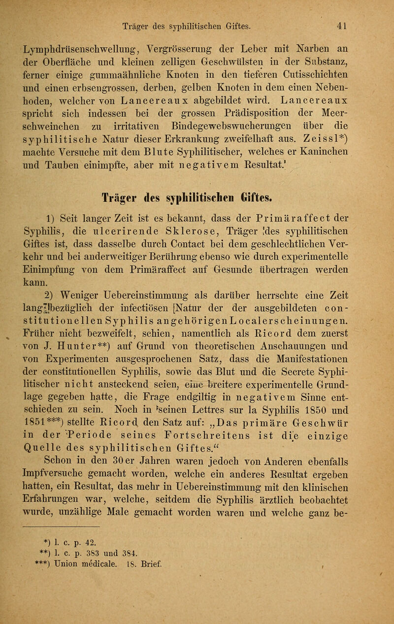 Lymphdrüsenscliwellung, Vergrösserung der Leber mit Narben an der Oberfläcbe und kleinen zelligen Geschwülsten in der Substanz, ferner einige gummaähnlicbe Knoten in den tieferen Cutisschichten und einen erbsengrossen, derben, gelben Knoten in dem einen Neben- hoden, welcher von Lancereaux abgebildet wird. Lancereaux spricht sich indessen bei der grossen Prädisposition der Meer- schweinchen zu irritativen Bindegewebswucherungen über die syphilitische Natur dieser Erkrankung zweifelhaft aus. Zeissl*) machte Versuche mit dem Blute Syphilitischer, welches er Kaninchen und Tauben einimpfte, aber mit negativem Kesultat' Träger des sypbilitiscben Giftes. 1) Seit langer Zeit ist es bekannt, dass der Primär äffe et der Syphilis, die ulcerirende Sklerose, Träger [des syphilitischen Giftes ist, dass dasselbe durch Contact bei dem geschlechtlichen Ver- kehr und bei anderweitiger Berührung ebenso wie durch experimentelle Einimpfung von dem Primäraffect auf Gesunde übertragen werden kann, 2) Weniger Uebereinstimmung als darüber herrschte eine Zeit langljbezüglich der infectiösen [Natur der der ausgebildeten con- stitutionellen S yphilis an gehörigenLocal er seh einungen. Früher nicht bezweifelt, schien, namentlich als Eicord dem zuerst von J. Hunt er**) auf Grund von theoretischen Anschauungen und von Experimenten ausgesprochenen Satz, dass die Manifestationen der constitationellen Syphilis, sowie das Blut und die Secrete Syphi- litischer nicht ansteckend seien, eine breitere experimentelle Grund- lage gegeben hatte, die Frage endgiltig in negativem Sinne ent- schieden zu sein. Noch in ^seinen Lettres sur la Syphilis 1850 und 1851***) stellte Eicord den Satz auf: „Das primäre Geschwür in der 'Periode seines Fortschreitens ist die einzige Quelle des syphilitischen Giftes. Schon in den 30 er Jahren waren jedoch von Anderen ebenfalls Impfversuche gemacht worden, welche ein anderes Eesultat ergeben hatten, ein Eesultat, das mehr in Uebereinstimmung mit den klinischen Erfahrungen war, welche, seitdem die Syphilis ärztlich beobachtet wurde, unzählige Male gemacht worden waren und welche ganz be- *) I. c. p. 42. **) 1. c. p. 383 und 384. ***) Union medicale. 18. Brief.